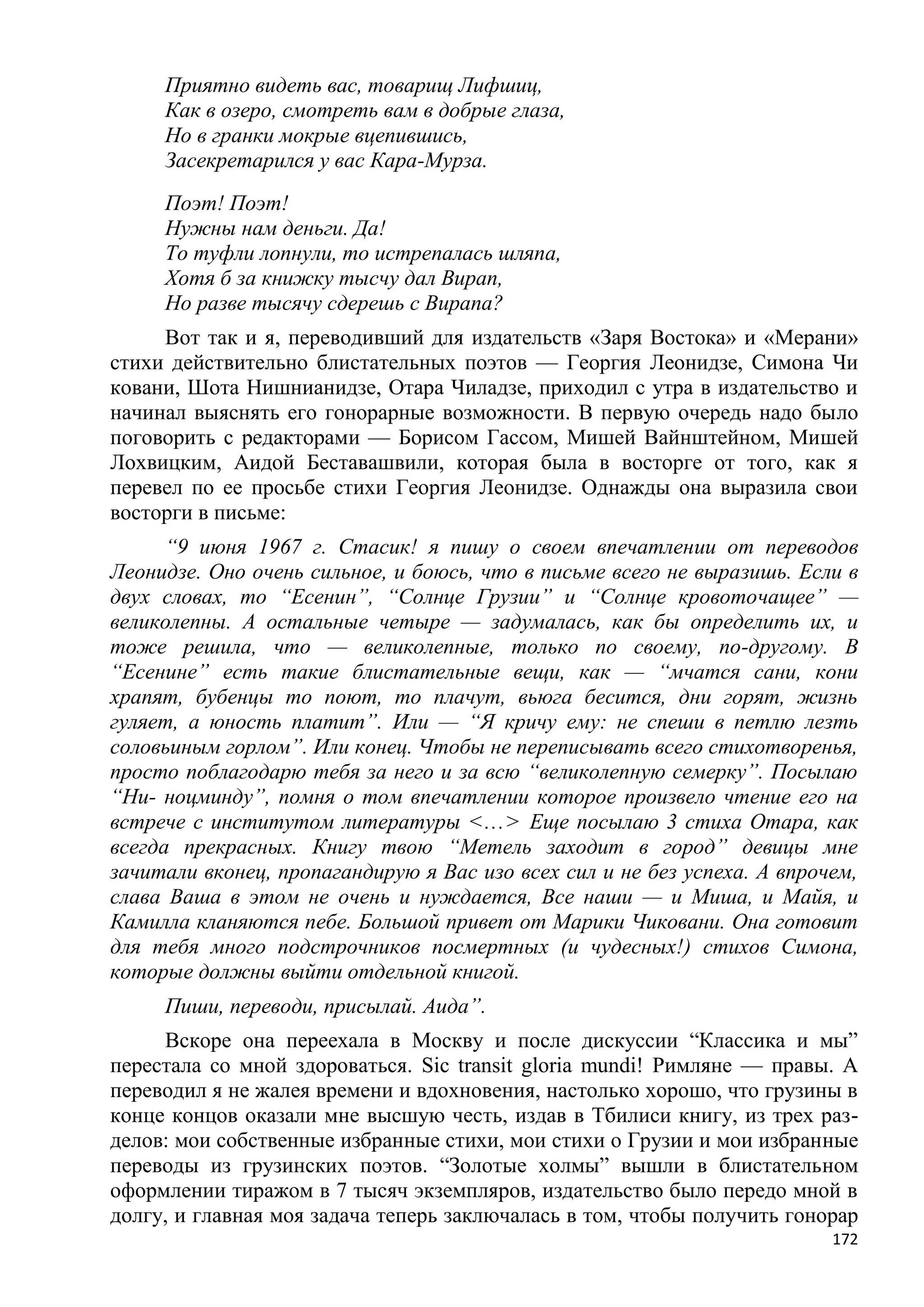 Приятно видеть вас, товарищ Лифшиц,
     Как в озеро, смотреть вам в добрые глаза,
     Но в гранки мокрые вцепившись,
     Засекретарился у вас Кара-Мурза.
     Поэт! Поэт!
     Нужны нам деньги. Да!
     То туфли лопнули, то истрепалась шляпа,
     Хотя б за книжку тысчу дал Вирап,
     Но разве тысячу сдерешь с Вирапа?
     Вот так и я, переводивший для издательств «Заря Востока» и «Мерани»
стихи действительно блистательных поэтов — Георгия Леонидзе, Симона Чи
ковани, Шота Нишнианидзе, Отара Чиладзе, приходил с утра в издательство и
начинал выяснять его гонорарные возможности. В первую очередь надо было
поговорить с редакторами — Борисом Гассом, Мишей Вайнштейном, Мишей
Лохвицким, Аидой Беставашвили, которая была в восторге от того, как я
перевел по ее просьбе стихи Георгия Леонидзе. Однажды она выразила свои
восторги в письме:
      ―9 июня 1967 г. Стасик! я пишу о своем впечатлении от переводов
Леонидзе. Оно очень сильное, и боюсь, что в письме всего не выразишь. Если в
двух словах, то ―Есенин‖, ―Солнце Грузии‖ и ―Солнце кровоточащее‖ —
великолепны. А остальные четыре — задумалась, как бы определить их, и
тоже решила, что — великолепные, только по своему, по-другому. В
―Есенине‖ есть такие блистательные вещи, как — ―мчатся сани, кони
храпят, бубенцы то поют, то плачут, вьюга бесится, дни горят, жизнь
гуляет, а юность платит‖. Или — ―Я кричу ему: не спеши в петлю лезть
соловьиным горлом‖. Или конец. Чтобы не переписывать всего стихотворенья,
просто поблагодарю тебя за него и за всю ―великолепную семерку‖. Посылаю
―Ни- ноцминду‖, помня о том впечатлении которое произвело чтение его на
встрече с институтом литературы <...> Еще посылаю 3 стиха Отара, как
всегда прекрасных. Книгу твою ―Метель заходит в город‖ девицы мне
зачитали вконец, пропагандирую я Вас изо всех сил и не без успеха. А впрочем,
слава Ваша в этом не очень и нуждается, Все наши — и Миша, и Майя, и
Камилла кланяются пебе. Большой привет от Марики Чиковани. Она готовит
для тебя много подстрочников посмертных (и чудесных!) стихов Симона,
которые должны выйти отдельной книгой.
     Пиши, переводи, присылай. Аида‖.
     Вскоре она переехала в Москву и после дискуссии ―Классика и мы‖
перестала со мной здороваться. Sic transit gloria mundi! Римляне — правы. А
переводил я не жалея времени и вдохновения, настолько хорошо, что грузины в
конце концов оказали мне высшую честь, издав в Тбилиси книгу, из трех раз-
делов: мои собственные избранные стихи, мои стихи о Грузии и мои избранные
переводы из грузинских поэтов. ―Золотые холмы‖ вышли в блистательном
оформлении тиражом в 7 тысяч экземпляров, издательство было передо мной в
долгу, и главная моя задача теперь заключалась в том, чтобы получить гонорар
                                                                          172
 