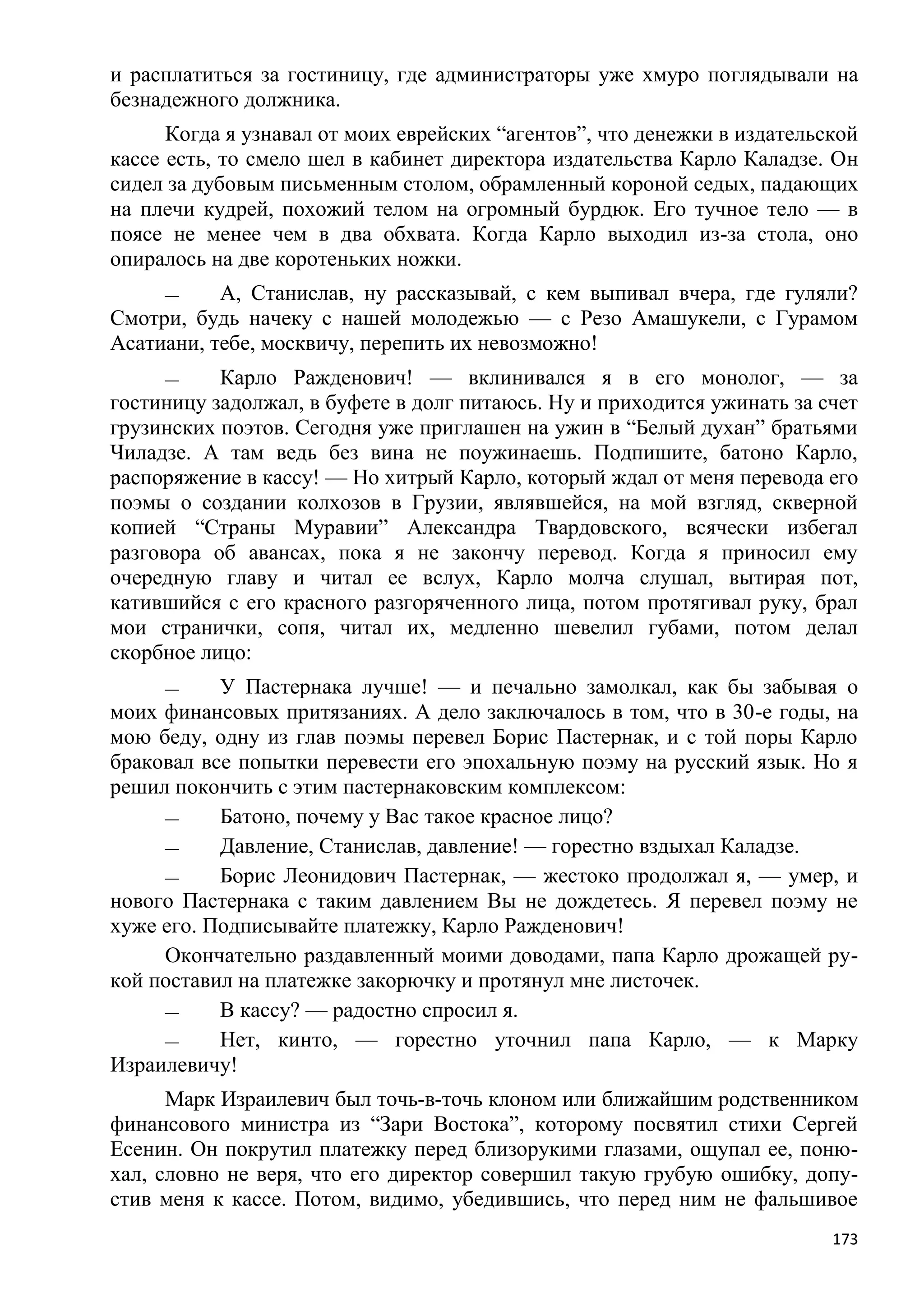 и расплатиться за гостиницу, где администраторы уже хмуро поглядывали на
безнадежного должника.
      Когда я узнавал от моих еврейских ―агентов‖, что денежки в издательской
кассе есть, то смело шел в кабинет директора издательства Карло Каладзе. Он
сидел за дубовым письменным столом, обрамленный короной седых, падающих
на плечи кудрей, похожий телом на огромный бурдюк. Его тучное тело — в
поясе не менее чем в два обхвата. Когда Карло выходил из-за стола, оно
опиралось на две коротеньких ножки.
     —     А, Станислав, ну рассказывай, с кем выпивал вчера, где гуляли?
Смотри, будь начеку с нашей молодежью — с Резо Амашукели, с Гурамом
Асатиани, тебе, москвичу, перепить их невозможно!
     —     Карло Ражденович! — вклинивался я в его монолог, — за
гостиницу задолжал, в буфете в долг питаюсь. Ну и приходится ужинать за счет
грузинских поэтов. Сегодня уже приглашен на ужин в ―Белый духан‖ братьями
Чиладзе. А там ведь без вина не поужинаешь. Подпишите, батоно Карло,
распоряжение в кассу! — Но хитрый Карло, который ждал от меня перевода его
поэмы о создании колхозов в Грузии, являвшейся, на мой взгляд, скверной
копией ―Страны Муравии‖ Александра Твардовского, всячески избегал
разговора об авансах, пока я не закончу перевод. Когда я приносил ему
очередную главу и читал ее вслух, Карло молча слушал, вытирая пот,
катившийся с его красного разгоряченного лица, потом протягивал руку, брал
мои странички, сопя, читал их, медленно шевелил губами, потом делал
скорбное лицо:
     —     У Пастернака лучше! — и печально замолкал, как бы забывая о
моих финансовых притязаниях. А дело заключалось в том, что в 30-е годы, на
мою беду, одну из глав поэмы перевел Борис Пастернак, и с той поры Карло
браковал все попытки перевести его эпохальную поэму на русский язык. Но я
решил покончить с этим пастернаковским комплексом:
     —     Батоно, почему у Вас такое красное лицо?
     —     Давление, Станислав, давление! — горестно вздыхал Каладзе.
     —     Борис Леонидович Пастернак, — жестоко продолжал я, — умер, и
нового Пастернака с таким давлением Вы не дождетесь. Я перевел поэму не
хуже его. Подписывайте платежку, Карло Ражденович!
     Окончательно раздавленный моими доводами, папа Карло дрожащей ру-
кой поставил на платежке закорючку и протянул мне листочек.
     —     В кассу? — радостно спросил я.
     —     Нет, кинто, — горестно уточнил папа Карло, — к Марку
Израилевичу!
      Марк Израилевич был точь-в-точь клоном или ближайшим родственником
финансового министра из ―Зари Востока‖, которому посвятил стихи Сергей
Есенин. Он покрутил платежку перед близорукими глазами, ощупал ее, поню-
хал, словно не веря, что его директор совершил такую грубую ошибку, допу-
стив меня к кассе. Потом, видимо, убедившись, что перед ним не фальшивое
                                                                          173
 