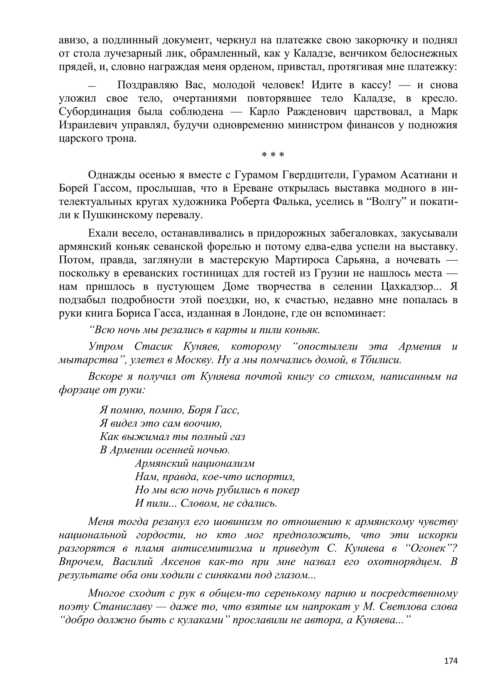 авизо, а подлинный документ, черкнул на платежке свою закорючку и поднял
от стола лучезарный лик, обрамленный, как у Каладзе, венчиком белоснежных
прядей, и, словно награждая меня орденом, привстал, протягивая мне платежку:
     —     Поздравляю Вас, молодой человек! Идите в кассу! — и снова
уложил свое тело, очертаниями повторявшее тело Каладзе, в кресло.
Субординация была соблюдена — Карло Ражденович царствовал, а Марк
Израилевич управлял, будучи одновременно министром финансов у подножия
царского трона.
                                       ***
      Однажды осенью я вместе с Гурамом Гвердцители, Гурамом Асатиани и
Борей Гассом, прослышав, что в Ереване открылась выставка модного в ин-
телектуальных кругах художника Роберта Фалька, уселись в ―Волгу‖ и покати-
ли к Пушкинскому перевалу.
      Ехали весело, останавливались в придорожных забегаловках, закусывали
армянский коньяк севанской форелью и потому едва-едва успели на выставку.
Потом, правда, заглянули в мастерскую Мартироса Сарьяна, а ночевать —
поскольку в ереванских гостиницах для гостей из Грузии не нашлось места —
нам пришлось в пустующем Доме творчества в селении Цахкадзор... Я
подзабыл подробности этой поездки, но, к счастью, недавно мне попалась в
руки книга Бориса Гасса, изданная в Лондоне, где он вспоминает:
      ―Всю ночь мы резались в карты и пили коньяк.
      Утром Стасик Куняев, которому ―опостылели эта Армения и
мытарства‖, улетел в Москву. Ну а мы помчались домой, в Тбилиси.
      Вскоре я получил от Куняева почтой книгу со стихом, написанным на
форзаце от руки:
         Я помню, помню, Боря Гасс,
         Я видел это сам воочию,
         Как выжимал ты полный газ
         В Армении осенней ночью.
                Армянский национализм
                Нам, правда, кое-что испортил,
                Но мы всю ночь рубились в покер
                И пили... Словом, не сдались.
      Меня тогда резанул его шовинизм по отношению к армянскому чувству
национальной гордости, но кто мог предположить, что эти искорки
разгорятся в пламя антисемитизма и приведут С. Куняева в ―Огонек‖?
Впрочем, Василий Аксенов как-то при мне назвал его охотнорядцем. В
результате оба они ходили с синяками под глазом...
     Многое сходит с рук в общем-то серенькому парню и посредственному
поэту Станиславу — даже то, что взятые им напрокат у М. Светлова слова
―добро должно быть с кулаками‖ прославили не автора, а Куняева...‖


                                                                         174
 