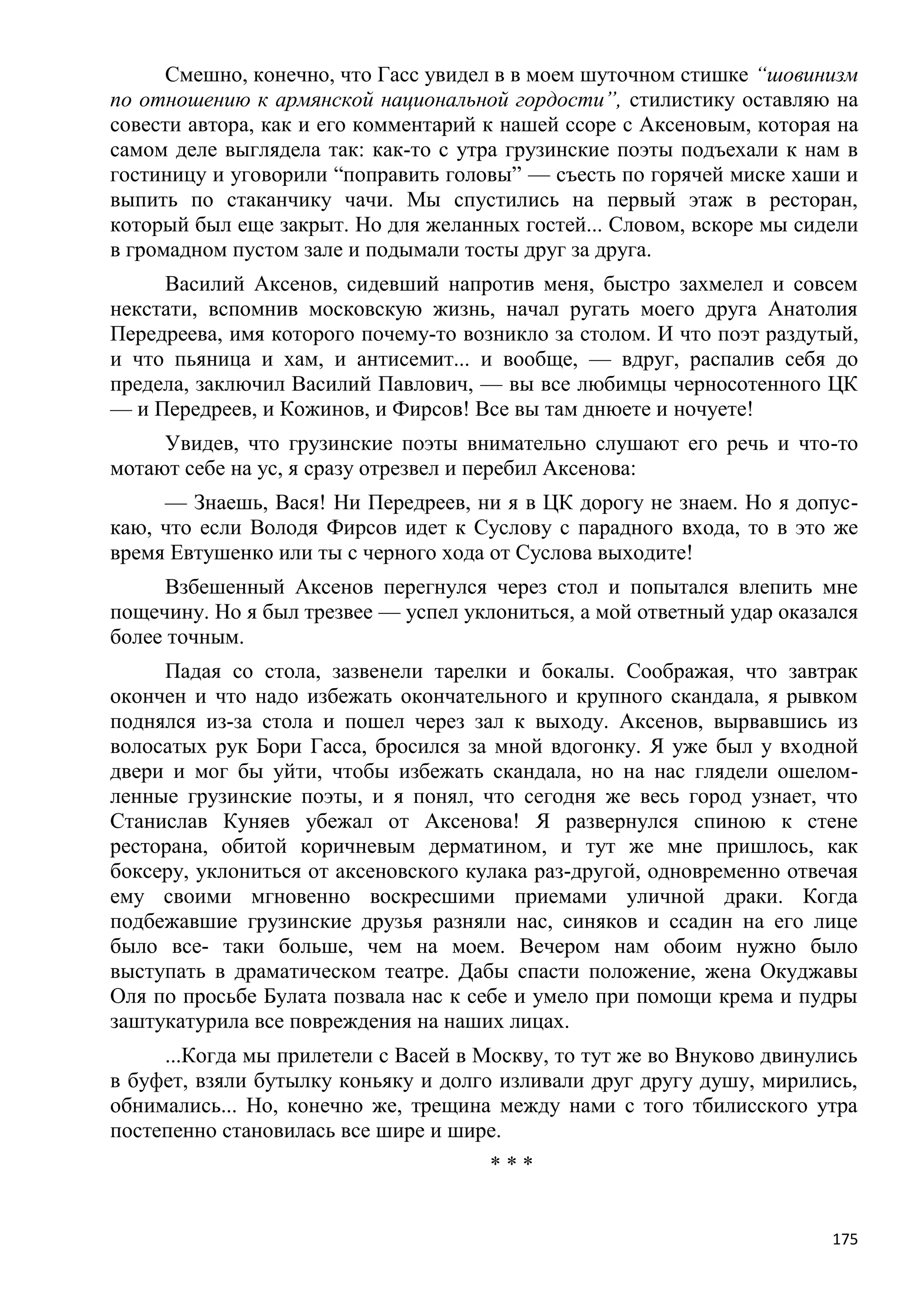 Смешно, конечно, что Гасс увидел в в моем шуточном стишке ―шовинизм
по отношению к армянской национальной гордости‖, стилистику оставляю на
совести автора, как и его комментарий к нашей ссоре с Аксеновым, которая на
самом деле выглядела так: как-то с утра грузинские поэты подъехали к нам в
гостиницу и уговорили ―поправить головы‖ — съесть по горячей миске хаши и
выпить по стаканчику чачи. Мы спустились на первый этаж в ресторан,
который был еще закрыт. Но для желанных гостей... Словом, вскоре мы сидели
в громадном пустом зале и подымали тосты друг за друга.
     Василий Аксенов, сидевший напротив меня, быстро захмелел и совсем
некстати, вспомнив московскую жизнь, начал ругать моего друга Анатолия
Передреева, имя которого почему-то возникло за столом. И что поэт раздутый,
и что пьяница и хам, и антисемит... и вообще, — вдруг, распалив себя до
предела, заключил Василий Павлович, — вы все любимцы черносотенного ЦК
— и Передреев, и Кожинов, и Фирсов! Все вы там днюете и ночуете!
     Увидев, что грузинские поэты внимательно слушают его речь и что-то
мотают себе на ус, я сразу отрезвел и перебил Аксенова:
     — Знаешь, Вася! Ни Передреев, ни я в ЦК дорогу не знаем. Но я допус-
каю, что если Володя Фирсов идет к Суслову с парадного входа, то в это же
время Евтушенко или ты с черного хода от Суслова выходите!
      Взбешенный Аксенов перегнулся через стол и попытался влепить мне
пощечину. Но я был трезвее — успел уклониться, а мой ответный удар оказался
более точным.
     Падая со стола, зазвенели тарелки и бокалы. Соображая, что завтрак
окончен и что надо избежать окончательного и крупного скандала, я рывком
поднялся из-за стола и пошел через зал к выходу. Аксенов, вырвавшись из
волосатых рук Бори Гасса, бросился за мной вдогонку. Я уже был у входной
двери и мог бы уйти, чтобы избежать скандала, но на нас глядели ошелом-
ленные грузинские поэты, и я понял, что сегодня же весь город узнает, что
Станислав Куняев убежал от Аксенова! Я развернулся спиною к стене
ресторана, обитой коричневым дерматином, и тут же мне пришлось, как
боксеру, уклониться от аксеновского кулака раз-другой, одновременно отвечая
ему своими мгновенно воскресшими приемами уличной драки. Когда
подбежавшие грузинские друзья разняли нас, синяков и ссадин на его лице
было все- таки больше, чем на моем. Вечером нам обоим нужно было
выступать в драматическом театре. Дабы спасти положение, жена Окуджавы
Оля по просьбе Булата позвала нас к себе и умело при помощи крема и пудры
заштукатурила все повреждения на наших лицах.
     ...Когда мы прилетели с Васей в Москву, то тут же во Внуково двинулись
в буфет, взяли бутылку коньяку и долго изливали друг другу душу, мирились,
обнимались... Но, конечно же, трещина между нами с того тбилисского утра
постепенно становилась все шире и шире.
                                      ***


                                                                        175
 
