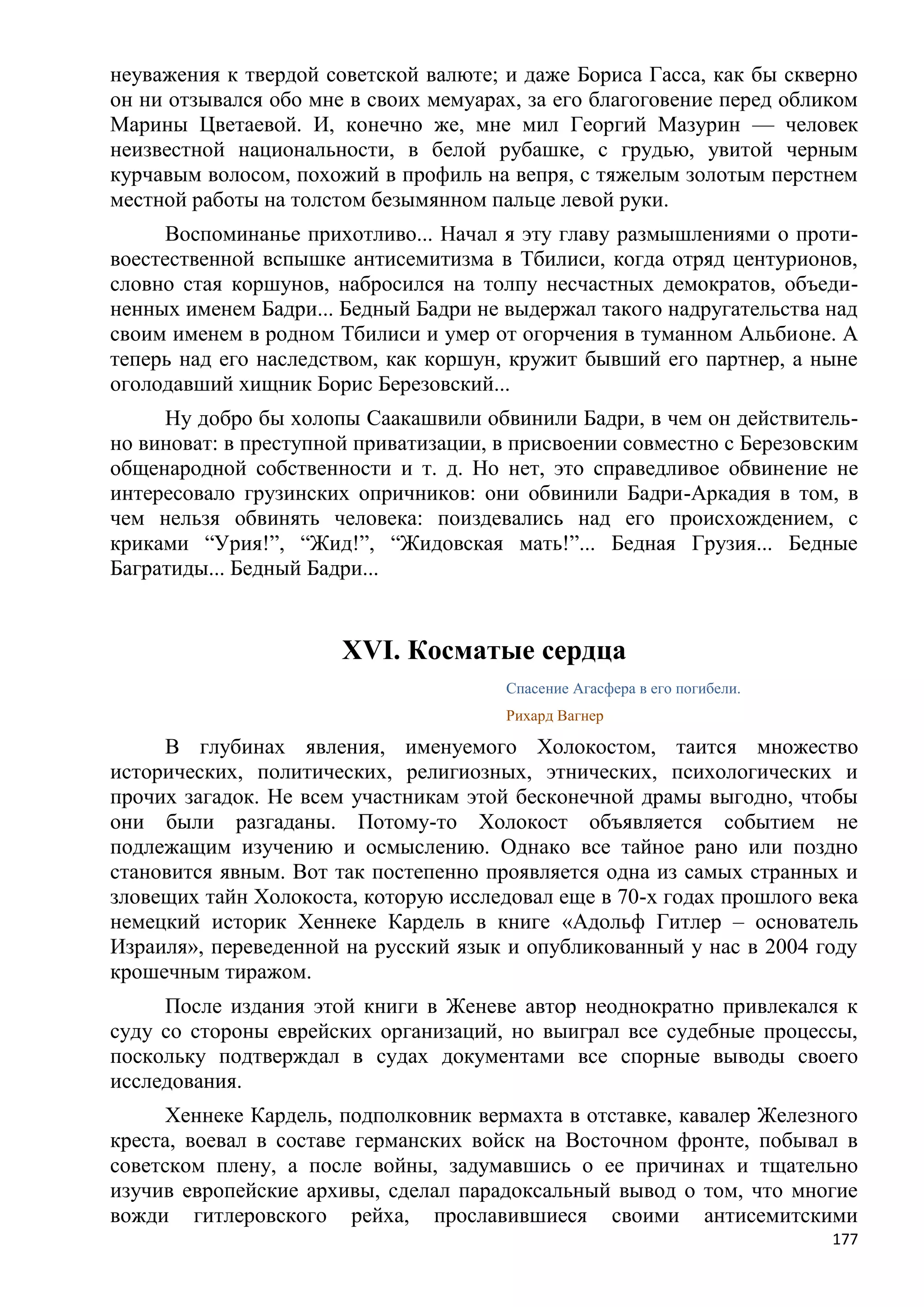 неуважения к твердой советской валюте; и даже Бориса Гасса, как бы скверно
он ни отзывался обо мне в своих мемуарах, за его благоговение перед обликом
Марины Цветаевой. И, конечно же, мне мил Георгий Мазурин — человек
неизвестной национальности, в белой рубашке, с грудью, увитой черным
курчавым волосом, похожий в профиль на вепря, с тяжелым золотым перстнем
местной работы на толстом безымянном пальце левой руки.
      Воспоминанье прихотливо... Начал я эту главу размышлениями о проти-
воестественной вспышке антисемитизма в Тбилиси, когда отряд центурионов,
словно стая коршунов, набросился на толпу несчастных демократов, объеди-
ненных именем Бадри... Бедный Бадри не выдержал такого надругательства над
своим именем в родном Тбилиси и умер от огорчения в туманном Альбионе. А
теперь над его наследством, как коршун, кружит бывший его партнер, а ныне
оголодавший хищник Борис Березовский...
     Ну добро бы холопы Саакашвили обвинили Бадри, в чем он действитель-
но виноват: в преступной приватизации, в присвоении совместно с Березовским
общенародной собственности и т. д. Но нет, это справедливое обвинение не
интересовало грузинских опричников: они обвинили Бадри-Аркадия в том, в
чем нельзя обвинять человека: поиздевались над его происхождением, с
криками ―Урия!‖, ―Жид!‖, ―Жидовская мать!‖... Бедная Грузия... Бедные
Багратиды... Бедный Бадри...


                       XVI. Косматые сердца
                                       Спасение Агасфера в его погибели.
                                       Рихард Вагнер

     В глубинах явления, именуемого Холокостом, таится множество
исторических, политических, религиозных, этнических, психологических и
прочих загадок. Не всем участникам этой бесконечной драмы выгодно, чтобы
они были разгаданы. Потому-то Холокост объявляется событием не
подлежащим изучению и осмыслению. Однако все тайное рано или поздно
становится явным. Вот так постепенно проявляется одна из самых странных и
зловещих тайн Холокоста, которую исследовал еще в 70-х годах прошлого века
немецкий историк Хеннеке Кардель в книге «Адольф Гитлер – основатель
Израиля», переведенной на русский язык и опубликованный у нас в 2004 году
крошечным тиражом.
     После издания этой книги в Женеве автор неоднократно привлекался к
суду со стороны еврейских организаций, но выиграл все судебные процессы,
поскольку подтверждал в судах документами все спорные выводы своего
исследования.
      Хеннеке Кардель, подполковник вермахта в отставке, кавалер Железного
креста, воевал в составе германских войск на Восточном фронте, побывал в
советском плену, а после войны, задумавшись о ее причинах и тщательно
изучив европейские архивы, сделал парадоксальный вывод о том, что многие
вожди гитлеровского рейха, прославившиеся своими антисемитскими
                                                                           177
 