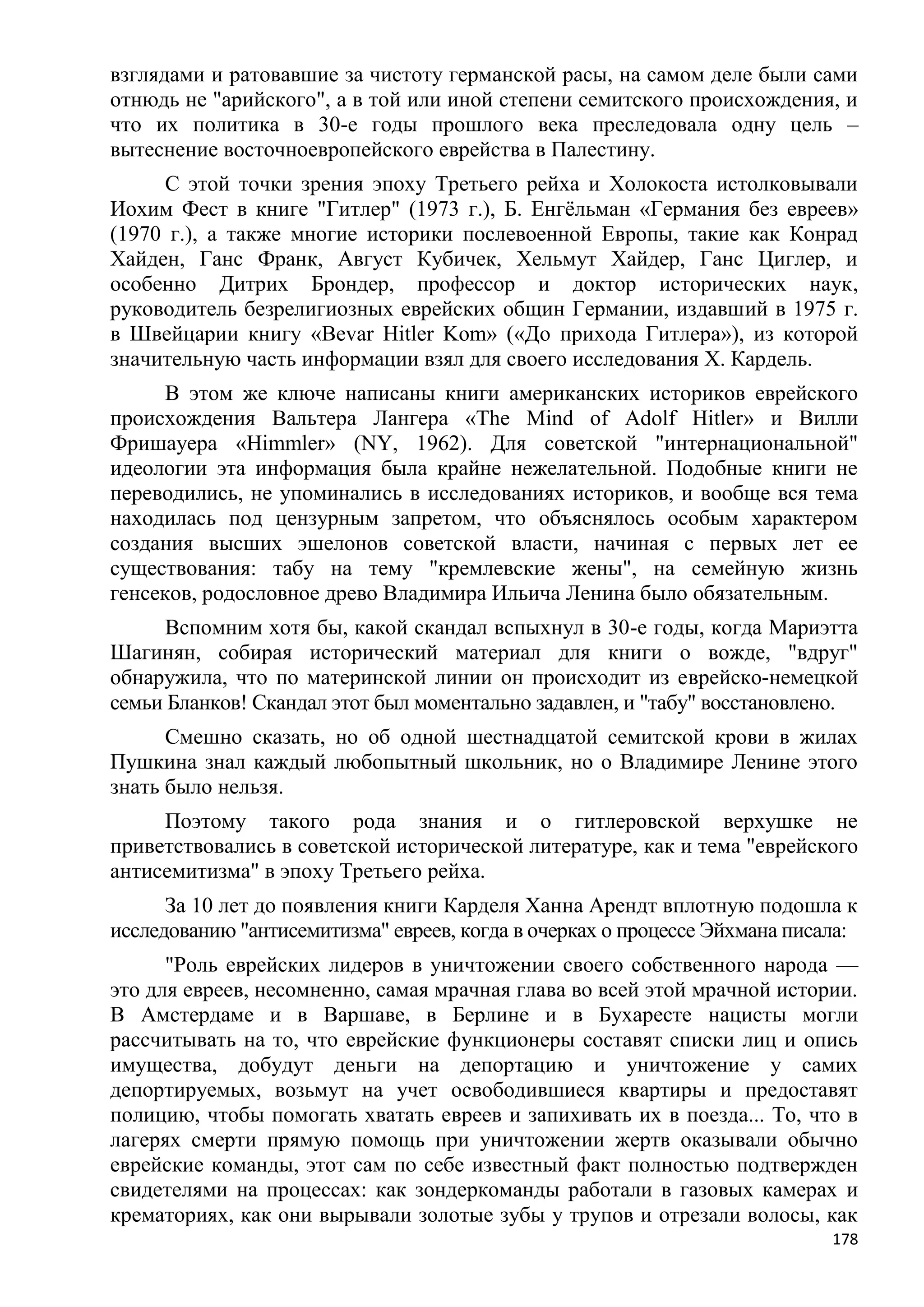 взглядами и ратовавшие за чистоту германской расы, на самом деле были сами
отнюдь не "арийского", а в той или иной степени семитского происхождения, и
что их политика в 30-е годы прошлого века преследовала одну цель –
вытеснение восточноевропейского еврейства в Палестину.
     С этой точки зрения эпоху Третьего рейха и Холокоста истолковывали
Иохим Фест в книге "Гитлер" (1973 г.), Б. Енгѐльман «Германия без евреев»
(1970 г.), а также многие историки послевоенной Европы, такие как Конрад
Хайден, Ганс Франк, Август Кубичек, Хельмут Хайдер, Ганс Циглер, и
особенно Дитрих Брондер, профессор и доктор исторических наук,
руководитель безрелигиозных еврейских общин Германии, издавший в 1975 г.
в Швейцарии книгу «Bevar Hitler Kom» («До прихода Гитлера»), из которой
значительную часть информации взял для своего исследования X. Кардель.
      В этом же ключе написаны книги американских историков еврейского
происхождения Вальтера Лангера «The Mind of Adolf Hitler» и Вилли
Фришауера «Himmler» (NY, 1962). Для советской "интернациональной"
идеологии эта информация была крайне нежелательной. Подобные книги не
переводились, не упоминались в исследованиях историков, и вообще вся тема
находилась под цензурным запретом, что объяснялось особым характером
создания высших эшелонов советской власти, начиная с первых лет ее
существования: табу на тему "кремлевские жены", на семейную жизнь
генсеков, родословное древо Владимира Ильича Ленина было обязательным.
      Вспомним хотя бы, какой скандал вспыхнул в 30-е годы, когда Мариэтта
Шагинян, собирая исторический материал для книги о вожде, "вдруг"
обнаружила, что по материнской линии он происходит из еврейско-немецкой
семьи Бланков! Скандал этот был моментально задавлен, и "табу" восстановлено.
      Смешно сказать, но об одной шестнадцатой семитской крови в жилах
Пушкина знал каждый любопытный школьник, но о Владимире Ленине этого
знать было нельзя.
     Поэтому такого рода знания и о гитлеровской верхушке не
приветствовались в советской исторической литературе, как и тема "еврейского
антисемитизма" в эпоху Третьего рейха.
      За 10 лет до появления книги Карделя Ханна Арендт вплотную подошла к
исследованию "антисемитизма" евреев, когда в очерках о процессе Эйхмана писала:
      "Роль еврейских лидеров в уничтожении своего собственного народа —
это для евреев, несомненно, самая мрачная глава во всей этой мрачной истории.
В Амстердаме и в Варшаве, в Берлине и в Бухаресте нацисты могли
рассчитывать на то, что еврейские функционеры составят списки лиц и опись
имущества, добудут деньги на депортацию и уничтожение у самих
депортируемых, возьмут на учет освободившиеся квартиры и предоставят
полицию, чтобы помогать хватать евреев и запихивать их в поезда... То, что в
лагерях смерти прямую помощь при уничтожении жертв оказывали обычно
еврейские команды, этот сам по себе известный факт полностью подтвержден
свидетелями на процессах: как зондеркоманды работали в газовых камерах и
крематориях, как они вырывали золотые зубы у трупов и отрезали волосы, как
                                                                            178
 