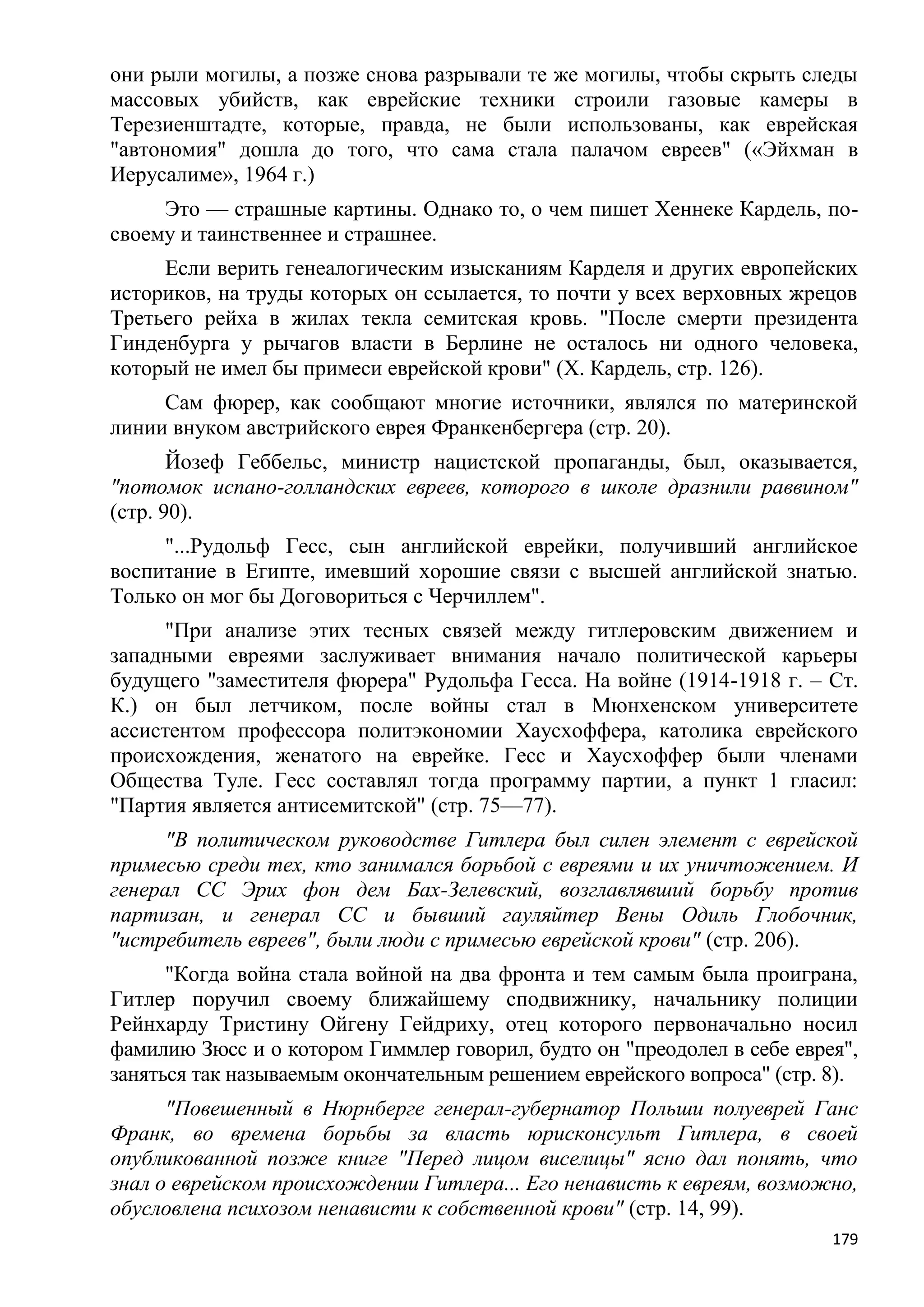 они рыли могилы, а позже снова разрывали те же могилы, чтобы скрыть следы
массовых убийств, как еврейские техники строили газовые камеры в
Терезиенштадте, которые, правда, не были использованы, как еврейская
"автономия" дошла до того, что сама стала палачом евреев" («Эйхман в
Иерусалиме», 1964 г.)
     Это — страшные картины. Однако то, о чем пишет Хеннеке Кардель, по-
своему и таинственнее и страшнее.
     Если верить генеалогическим изысканиям Карделя и других европейских
историков, на труды которых он ссылается, то почти у всех верховных жрецов
Третьего рейха в жилах текла семитская кровь. "После смерти президента
Гинденбурга у рычагов власти в Берлине не осталось ни одного человека,
который не имел бы примеси еврейской крови" (X. Кардель, стр. 126).
     Сам фюрер, как сообщают многие источники, являлся по материнской
линии внуком австрийского еврея Франкенбергера (стр. 20).
       Йозеф Геббельс, министр нацистской пропаганды, был, оказывается,
"потомок испано-голландских евреев, которого в школе дразнили раввином"
(стр. 90).
     "...Рудольф Гесс, сын английской еврейки, получивший английское
воспитание в Египте, имевший хорошие связи с высшей английской знатью.
Только он мог бы Договориться с Черчиллем".
     "При анализе этих тесных связей между гитлеровским движением и
западными евреями заслуживает внимания начало политической карьеры
будущего "заместителя фюрера" Рудольфа Гесса. На войне (1914-1918 г. – Ст.
К.) он был летчиком, после войны стал в Мюнхенском университете
ассистентом профессора политэкономии Хаусхоффера, католика еврейского
происхождения, женатого на еврейке. Гесс и Хаусхоффер были членами
Общества Туле. Гесс составлял тогда программу партии, а пункт 1 гласил:
"Партия является антисемитской" (стр. 75—77).
     "В политическом руководстве Гитлера был силен элемент с еврейской
примесью среди тех, кто занимался борьбой с евреями и их уничтожением. И
генерал СС Эрих фон дем Бах-Зелевский, возглавлявший борьбу против
партизан, и генерал СС и бывший гауляйтер Вены Одиль Глобочник,
"истребитель евреев", были люди с примесью еврейской крови" (стр. 206).
      "Когда война стала войной на два фронта и тем самым была проиграна,
Гитлер поручил своему ближайшему сподвижнику, начальнику полиции
Рейнхарду Тристину Ойгену Гейдриху, отец которого первоначально носил
фамилию Зюсс и о котором Гиммлер говорил, будто он "преодолел в себе еврея",
заняться так называемым окончательным решением еврейского вопроса" (стр. 8).
      "Повешенный в Нюрнберге генерал-губернатор Польши полуеврей Ганс
Франк, во времена борьбы за власть юрисконсульт Гитлера, в своей
опубликованной позже книге "Перед лицом виселицы" ясно дал понять, что
знал о еврейском происхождении Гитлера... Его ненависть к евреям, возможно,
обусловлена психозом ненависти к собственной крови" (стр. 14, 99).
                                                                         179
 