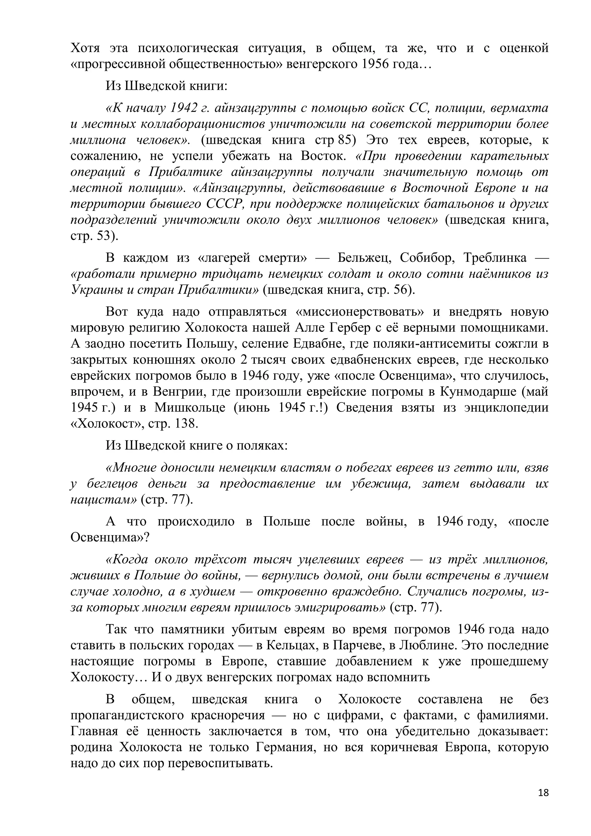 Хотя эта психологическая ситуация, в общем, та же, что и с оценкой
«прогрессивной общественностью» венгерского 1956 года…
     Из Шведской книги:
      «К началу 1942 г. айнзацгруппы с помощью войск СС, полиции, вермахта
и местных коллаборационистов уничтожили на советской территории более
миллиона человек». (шведская книга стр 85) Это тех евреев, которые, к
сожалению, не успели убежать на Восток. «При проведении карательных
операций в Прибалтике айнзацгруппы получали значительную помощь от
местной полиции». «Айнзацгруппы, действовавшие в Восточной Европе и на
территории бывшего СССР, при поддержке полицейских батальонов и других
подразделений уничтожили около двух миллионов человек» (шведская книга,
стр. 53).
     В каждом из «лагерей смерти» — Бельжец, Собибор, Треблинка —
«работали примерно тридцать немецких солдат и около сотни наѐмников из
Украины и стран Прибалтики» (шведская книга, стр. 56).
      Вот куда надо отправляться «миссионерствовать» и внедрять новую
мировую религию Холокоста нашей Алле Гербер с еѐ верными помощниками.
А заодно посетить Польшу, селение Едвабне, где поляки-антисемиты сожгли в
закрытых конюшнях около 2 тысяч своих едвабненских евреев, где несколько
еврейских погромов было в 1946 году, уже «после Освенцима», что случилось,
впрочем, и в Венгрии, где произошли еврейские погромы в Кунмодарше (май
1945 г.) и в Мишкольце (июнь 1945 г.!) Сведения взяты из энциклопедии
«Холокост», стр. 138.
     Из Шведской книге о поляках:
     «Многие доносили немецким властям о побегах евреев из гетто или, взяв
у беглецов деньги за предоставление им убежища, затем выдавали их
нацистам» (стр. 77).
     А что происходило в Польше после войны, в 1946 году, «после
Освенцима»?
      «Когда около трѐхсот тысяч уцелевших евреев — из трѐх миллионов,
живших в Польше до войны, — вернулись домой, они были встречены в лучшем
случае холодно, а в худшем — откровенно враждебно. Случались погромы, из-
за которых многим евреям пришлось эмигрировать» (стр. 77).
     Так что памятники убитым евреям во время погромов 1946 года надо
ставить в польских городах — в Кельцах, в Парчеве, в Люблине. Это последние
настоящие погромы в Европе, ставшие добавлением к уже прошедшему
Холокосту… И о двух венгерских погромах надо вспомнить
      В общем, шведская книга о Холокосте составлена не без
пропагандистского красноречия — но с цифрами, с фактами, с фамилиями.
Главная еѐ ценность заключается в том, что она убедительно доказывает:
родина Холокоста не только Германия, но вся коричневая Европа, которую
надо до сих пор перевоспитывать.

                                                                         18
 
