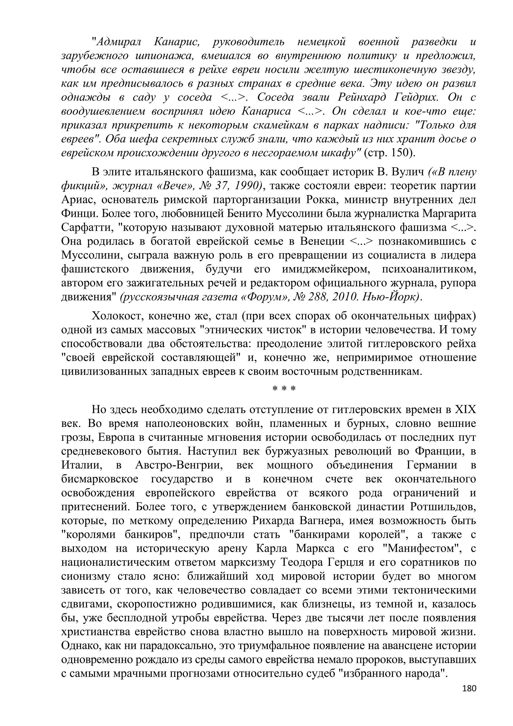 "Адмирал Канарис, руководитель немецкой военной разведки и
зарубежного шпионажа, вмешался во внутреннюю политику и предложил,
чтобы все оставшиеся в рейхе евреи носили желтую шестиконечную звезду,
как им предписывалось в разных странах в средние века. Эту идею он развил
однажды в саду у соседа <...>. Соседа звали Рейнхард Гейдрих. Он с
воодушевлением воспринял идею Канариса <...>. Он сделал и кое-что еще:
приказал прикрепить к некоторым скамейкам в парках надписи: "Только для
евреев". Оба шефа секретных служб знали, что каждый из них хранит досье о
еврейском происхождении другого в несгораемом шкафу" (стр. 150).
     В элите итальянского фашизма, как сообщает историк В. Вулич («В плену
фикций», журнал «Вече», № 37, 1990), также состояли евреи: теоретик партии
Ариас, основатель римской парторганизации Рокка, министр внутренних дел
Финци. Более того, любовницей Бенито Муссолини была журналистка Маргарита
Сарфатти, "которую называют духовной матерью итальянского фашизма <...>.
Она родилась в богатой еврейской семье в Венеции <...> познакомившись с
Муссолини, сыграла важную роль в его превращении из социалиста в лидера
фашистского движения, будучи его имиджмейкером, психоаналитиком,
автором его зажигательных речей и редактором официального журнала, рупора
движения" (русскоязычная газета «Форум», № 288, 2010. Нью-Йорк).
     Холокост, конечно же, стал (при всех спорах об окончательных цифрах)
одной из самых массовых "этнических чисток" в истории человечества. И тому
способствовали два обстоятельства: преодоление элитой гитлеровского рейха
"своей еврейской составляющей" и, конечно же, непримиримое отношение
цивилизованных западных евреев к своим восточным родственникам.
                                       ***
      Но здесь необходимо сделать отступление от гитлеровских времен в XIX
век. Во время наполеоновских войн, пламенных и бурных, словно вешние
грозы, Европа в считанные мгновения истории освободилась от последних пут
средневекового бытия. Наступил век буржуазных революций во Франции, в
Италии, в Австро-Венгрии, век мощного объединения Германии в
бисмарковское государство и в конечном счете век окончательного
освобождения европейского еврейства от всякого рода ограничений и
притеснений. Более того, с утверждением банковской династии Ротшильдов,
которые, по меткому определению Рихарда Вагнера, имея возможность быть
"королями банкиров", предпочли стать "банкирами королей", а также с
выходом на историческую арену Карла Маркса с его "Манифестом", с
националистическим ответом марксизму Теодора Герцля и его соратников по
сионизму стало ясно: ближайший ход мировой истории будет во многом
зависеть от того, как человечество совладает со всеми этими тектоническими
сдвигами, скоропостижно родившимися, как близнецы, из темной и, казалось
бы, уже бесплодной утробы еврейства. Через две тысячи лет после появления
христианства еврейство снова властно вышло на поверхность мировой жизни.
Однако, как ни парадоксально, это триумфальное появление на авансцене истории
одновременно рождало из среды самого еврейства немало пророков, выступавших
с самыми мрачными прогнозами относительно судеб "избранного народа".
                                                                          180
 