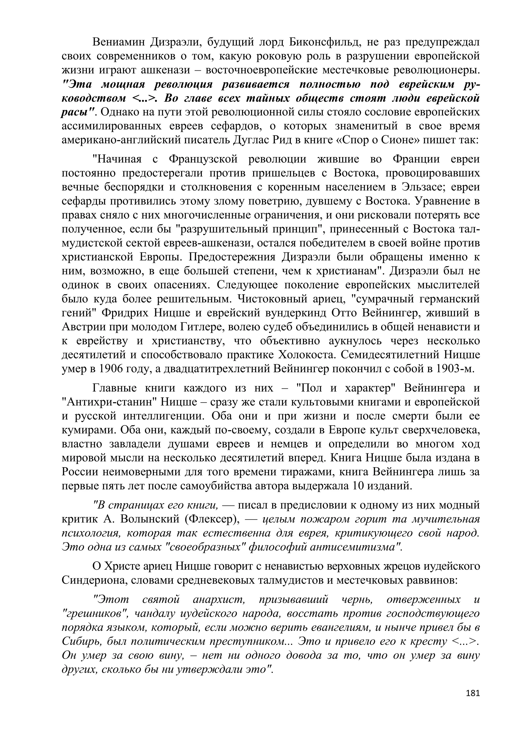 Вениамин Дизраэли, будущий лорд Биконсфильд, не раз предупреждал
своих современников о том, какую роковую роль в разрушении европейской
жизни играют ашкенази – восточноевропейские местечковые революционеры.
"Эта мощная революция развивается полностью под еврейским ру-
ководством <...>. Во главе всех тайных обществ стоят люди еврейской
расы". Однако на пути этой революционной силы стояло сословие европейских
ассимилированных евреев сефардов, о которых знаменитый в свое время
американо-английский писатель Дуглас Рид в книге «Спор о Сионе» пишет так:
     "Начиная с Французской революции жившие во Франции евреи
постоянно предостерегали против пришельцев с Востока, провоцировавших
вечные беспорядки и столкновения с коренным населением в Эльзасе; евреи
сефарды противились этому злому поветрию, дувшему с Востока. Уравнение в
правах сняло с них многочисленные ограничения, и они рисковали потерять все
полученное, если бы "разрушительный принцип", принесенный с Востока тал-
мудистской сектой евреев-ашкенази, остался победителем в своей войне против
христианской Европы. Предостережния Дизраэли были обращены именно к
ним, возможно, в еще большей степени, чем к христианам". Дизраэли был не
одинок в своих опасениях. Следующее поколение европейских мыслителей
было куда более решительным. Чистоковный ариец, "сумрачный германский
гений" Фридрих Ницше и еврейский вундеркинд Отто Вейнингер, живший в
Австрии при молодом Гитлере, волею судеб объединились в общей ненависти и
к еврейству и христианству, что объективно аукнулось через несколько
десятилетий и способствовало практике Холокоста. Семидесятилетний Ницше
умер в 1906 году, а двадцатитрехлетний Вейнингер покончил с собой в 1903-м.
     Главные книги каждого из них – "Пол и характер" Вейнингера и
"Антихри-станин" Ницше – сразу же стали культовыми книгами и европейской
и русской интеллигенции. Оба они и при жизни и после смерти были ее
кумирами. Оба они, каждый по-своему, создали в Европе культ сверхчеловека,
властно завладели душами евреев и немцев и определили во многом ход
мировой мысли на несколько десятилетий вперед. Книга Ницше была издана в
России неимоверными для того времени тиражами, книга Вейнингера лишь за
первые пять лет после самоубийства автора выдержала 10 изданий.
     "В страницах его книги, — писал в предисловии к одному из них модный
критик А. Волынский (Флексер), — целым пожаром горит та мучительная
психология, которая так естественна для еврея, критикующего свой народ.
Это одна из самых "своеобразных" философий антисемитизма".
     О Христе ариец Ницше говорит с ненавистью верховных жрецов иудейского
Синдериона, словами средневековых талмудистов и местечковых раввинов:
     "Этот святой анархист, призывавший чернь, отверженных и
"грешников", чандалу иудейского народа, восстать против господствующего
порядка языком, который, если можно верить евангелиям, и нынче привел бы в
Сибирь, был политическим преступником... Это и привело его к кресту <...>.
Он умер за свою вину, – нет ни одного довода за то, что он умер за вину
других, сколько бы ни утверждали это".
                                                                        181
 