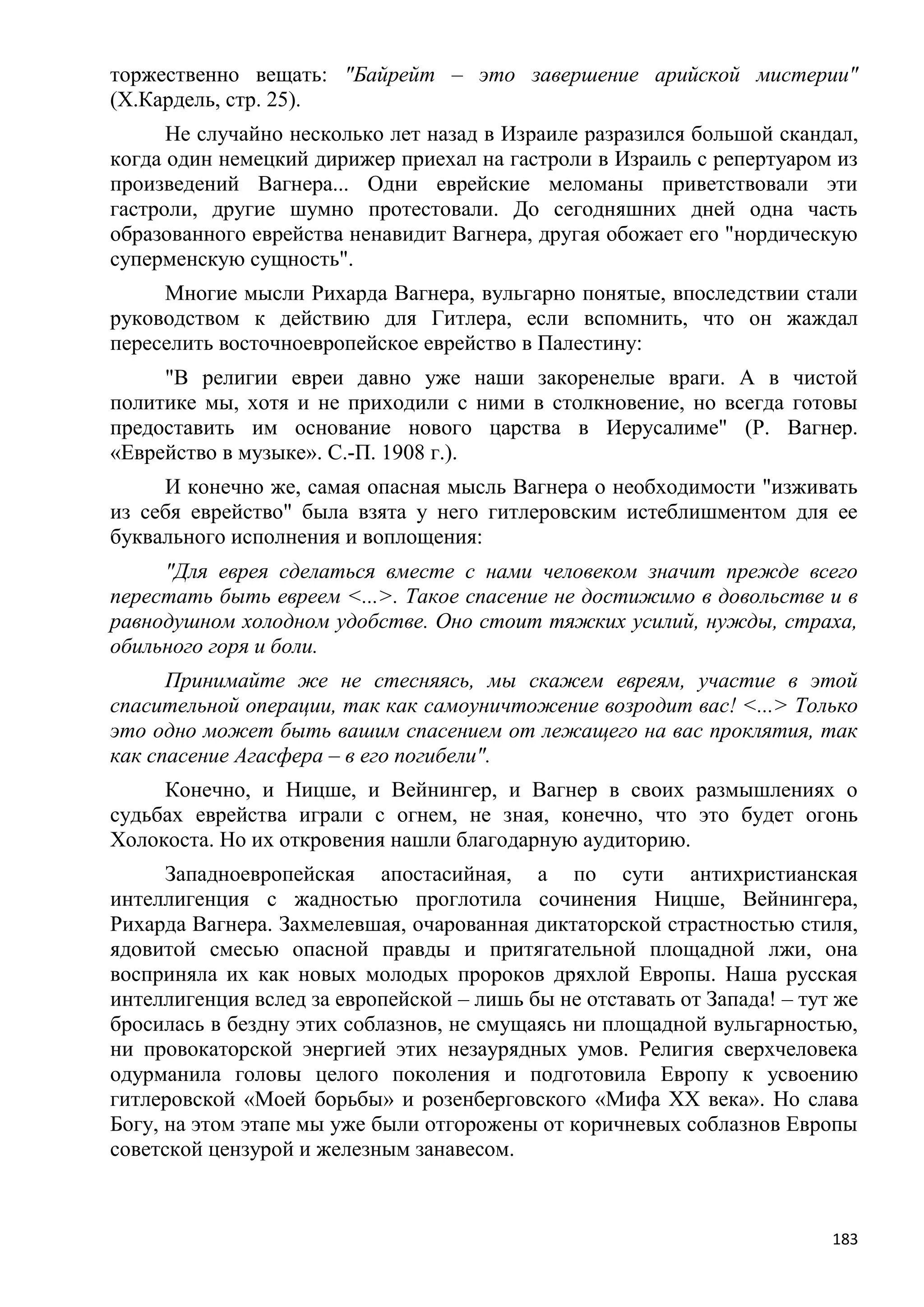 торжественно вещать: "Байрейт – это завершение арийской мистерии"
(X.Кардель, стр. 25).
      Не случайно несколько лет назад в Израиле разразился большой скандал,
когда один немецкий дирижер приехал на гастроли в Израиль с репертуаром из
произведений Вагнера... Одни еврейские меломаны приветствовали эти
гастроли, другие шумно протестовали. До сегодняшних дней одна часть
образованного еврейства ненавидит Вагнера, другая обожает его "нордическую
суперменскую сущность".
     Многие мысли Рихарда Вагнера, вульгарно понятые, впоследствии стали
руководством к действию для Гитлера, если вспомнить, что он жаждал
переселить восточноевропейское еврейство в Палестину:
     "В религии евреи давно уже наши закоренелые враги. А в чистой
политике мы, хотя и не приходили с ними в столкновение, но всегда готовы
предоставить им основание нового царства в Иерусалиме" (Р. Вагнер.
«Еврейство в музыке». С.-П. 1908 г.).
     И конечно же, самая опасная мысль Вагнера о необходимости "изживать
из себя еврейство" была взята у него гитлеровским истеблишментом для ее
буквального исполнения и воплощения:
     "Для еврея сделаться вместе с нами человеком значит прежде всего
перестать быть евреем <...>. Такое спасение не достижимо в довольстве и в
равнодушном холодном удобстве. Оно стоит тяжких усилий, нужды, страха,
обильного горя и боли.
      Принимайте же не стесняясь, мы скажем евреям, участие в этой
спасительной операции, так как самоуничтожение возродит вас! <...> Только
это одно может быть вашим спасением от лежащего на вас проклятия, так
как спасение Агасфера – в его погибели".
     Конечно, и Ницше, и Вейнингер, и Вагнер в своих размышлениях о
судьбах еврейства играли с огнем, не зная, конечно, что это будет огонь
Холокоста. Но их откровения нашли благодарную аудиторию.
      Западноевропейская апостасийная, а по сути антихристианская
интеллигенция с жадностью проглотила сочинения Ницше, Вейнингера,
Рихарда Вагнера. Захмелевшая, очарованная диктаторской страстностью стиля,
ядовитой смесью опасной правды и притягательной площадной лжи, она
восприняла их как новых молодых пророков дряхлой Европы. Наша русская
интеллигенция вслед за европейской – лишь бы не отставать от Запада! – тут же
бросилась в бездну этих соблазнов, не смущаясь ни площадной вульгарностью,
ни провокаторской энергией этих незаурядных умов. Религия сверхчеловека
одурманила головы целого поколения и подготовила Европу к усвоению
гитлеровской «Моей борьбы» и розенберговского «Мифа XX века». Но слава
Богу, на этом этапе мы уже были отгорожены от коричневых соблазнов Европы
советской цензурой и железным занавесом.



                                                                          183
 