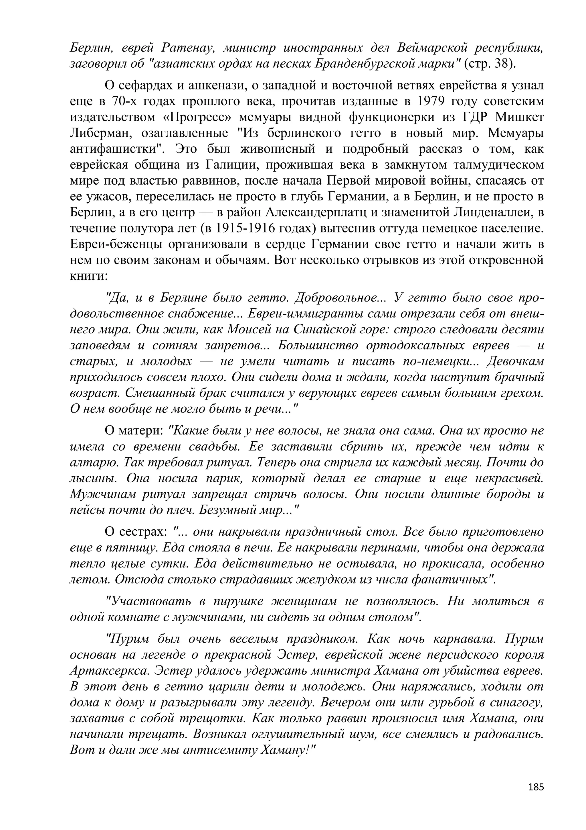 Берлин, еврей Ратенау, министр иностранных дел Веймарской республики,
заговорил об "азиатских ордах на песках Бранденбургской марки" (стр. 38).
     О сефардах и ашкенази, о западной и восточной ветвях еврейства я узнал
еще в 70-х годах прошлого века, прочитав изданные в 1979 году советским
издательством «Прогресс» мемуары видной функционерки из ГДР Мишкет
Либерман, озаглавленные "Из берлинского гетто в новый мир. Мемуары
антифашистки". Это был живописный и подробный рассказ о том, как
еврейская община из Галиции, прожившая века в замкнутом талмудическом
мире под властью раввинов, после начала Первой мировой войны, спасаясь от
ее ужасов, переселилась не просто в глубь Германии, а в Берлин, и не просто в
Берлин, а в его центр — в район Александерплатц и знаменитой Линденаллеи, в
течение полутора лет (в 1915-1916 годах) вытеснив оттуда немецкое население.
Евреи-беженцы организовали в сердце Германии свое гетто и начали жить в
нем по своим законам и обычаям. Вот несколько отрывков из этой откровенной
книги:
      "Да, и в Берлине было гетто. Добровольное... У гетто было свое про-
довольственное снабжение... Евреи-иммигранты сами отрезали себя от внеш-
него мира. Они жили, как Моисей на Синайской горе: строго следовали десяти
заповедям и сотням запретов... Большинство ортодоксальных евреев — и
старых, и молодых — не умели читать и писать по-немецки... Девочкам
приходилось совсем плохо. Они сидели дома и ждали, когда наступит брачный
возраст. Смешанный брак считался у верующих евреев самым большим грехом.
О нем вообще не могло быть и речи..."
     О матери: "Какие были у нее волосы, не знала она сама. Она их просто не
имела со времени свадьбы. Ее заставили сбрить их, прежде чем идти к
алтарю. Так требовал ритуал. Теперь она стригла их каждый месяц. Почти до
лысины. Она носила парик, который делал ее старше и еще некрасивей.
Мужчинам ритуал запрещал стричь волосы. Они носили длинные бороды и
пейсы почти до плеч. Безумный мир..."
      О сестрах: "... они накрывали праздничный стол. Все было приготовлено
еще в пятницу. Еда стояла в печи. Ее накрывали перинами, чтобы она держала
тепло целые сутки. Еда действительно не остывала, но прокисала, особенно
летом. Отсюда столько страдавших желудком из числа фанатичных".
     "Участвовать в пирушке женщинам не позволялось. Ни молиться в
одной комнате с мужчинами, ни сидеть за одним столом".
     "Пурим был очень веселым праздником. Как ночь карнавала. Пурим
основан на легенде о прекрасной Эстер, еврейской жене персидского короля
Артаксеркса. Эстер удалось удержать министра Хамана от убийства евреев.
В этот день в гетто царили дети и молодежь. Они наряжались, ходили от
дома к дому и разыгрывали эту легенду. Вечером они шли гурьбой в синагогу,
захватив с собой трещотки. Как только раввин произносил имя Хамана, они
начинали трещать. Возникал оглушительный шум, все смеялись и радовались.
Вот и дали же мы антисемиту Хаману!"

                                                                          185
 