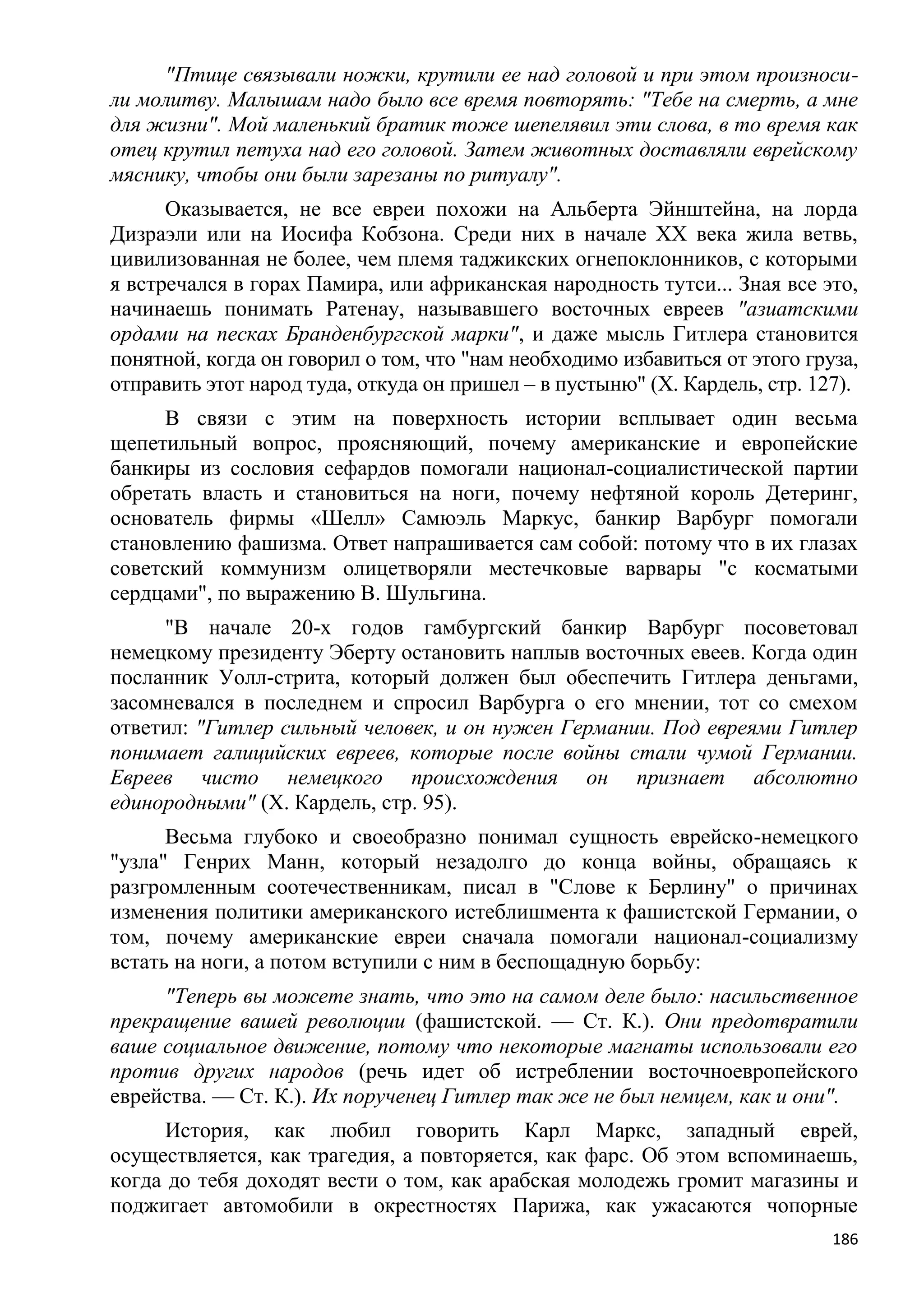 "Птице связывали ножки, крутили ее над головой и при этом произноси-
ли молитву. Малышам надо было все время повторять: "Тебе на смерть, а мне
для жизни". Мой маленький братик тоже шепелявил эти слова, в то время как
отец крутил петуха над его головой. Затем животных доставляли еврейскому
мяснику, чтобы они были зарезаны по ритуалу".
      Оказывается, не все евреи похожи на Альберта Эйнштейна, на лорда
Дизраэли или на Иосифа Кобзона. Среди них в начале XX века жила ветвь,
цивилизованная не более, чем племя таджикских огнепоклонников, с которыми
я встречался в горах Памира, или африканская народность тутси... Зная все это,
начинаешь понимать Ратенау, называвшего восточных евреев "азиатскими
ордами на песках Бранденбургской марки", и даже мысль Гитлера становится
понятной, когда он говорил о том, что "нам необходимо избавиться от этого груза,
отправить этот народ туда, откуда он пришел – в пустыню" (X. Кардель, стр. 127).
      В связи с этим на поверхность истории всплывает один весьма
щепетильный вопрос, проясняющий, почему американские и европейские
банкиры из сословия сефардов помогали национал-социалистической партии
обретать власть и становиться на ноги, почему нефтяной король Детеринг,
основатель фирмы «Шелл» Самюэль Маркус, банкир Варбург помогали
становлению фашизма. Ответ напрашивается сам собой: потому что в их глазах
советский коммунизм олицетворяли местечковые варвары "с косматыми
сердцами", по выражению В. Шульгина.
     "В начале 20-х годов гамбургский банкир Варбург посоветовал
немецкому президенту Эберту остановить наплыв восточных евеев. Когда один
посланник Уолл-стрита, который должен был обеспечить Гитлера деньгами,
засомневался в последнем и спросил Варбурга о его мнении, тот со смехом
ответил: "Гитлер сильный человек, и он нужен Германии. Под евреями Гитлер
понимает галицийских евреев, которые после войны стали чумой Германии.
Евреев чисто немецкого происхождения он признает абсолютно
единородными" (X. Кардель, стр. 95).
      Весьма глубоко и своеобразно понимал сущность еврейско-немецкого
"узла" Генрих Манн, который незадолго до конца войны, обращаясь к
разгромленным соотечественникам, писал в "Слове к Берлину" о причинах
изменения политики американского истеблишмента к фашистской Германии, о
том, почему американские евреи сначала помогали национал-социализму
встать на ноги, а потом вступили с ним в беспощадную борьбу:
     "Теперь вы можете знать, что это на самом деле было: насильственное
прекращение вашей революции (фашистской. — Ст. К.). Они предотвратили
ваше социальное движение, потому что некоторые магнаты использовали его
против других народов (речь идет об истреблении восточноевропейского
еврейства. — Ст. К.). Их порученец Гитлер так же не был немцем, как и они".
      История, как любил говорить Карл Маркс, западный еврей,
осуществляется, как трагедия, а повторяется, как фарс. Об этом вспоминаешь,
когда до тебя доходят вести о том, как арабская молодежь громит магазины и
поджигает автомобили в окрестностях Парижа, как ужасаются чопорные
                                                                             186
 