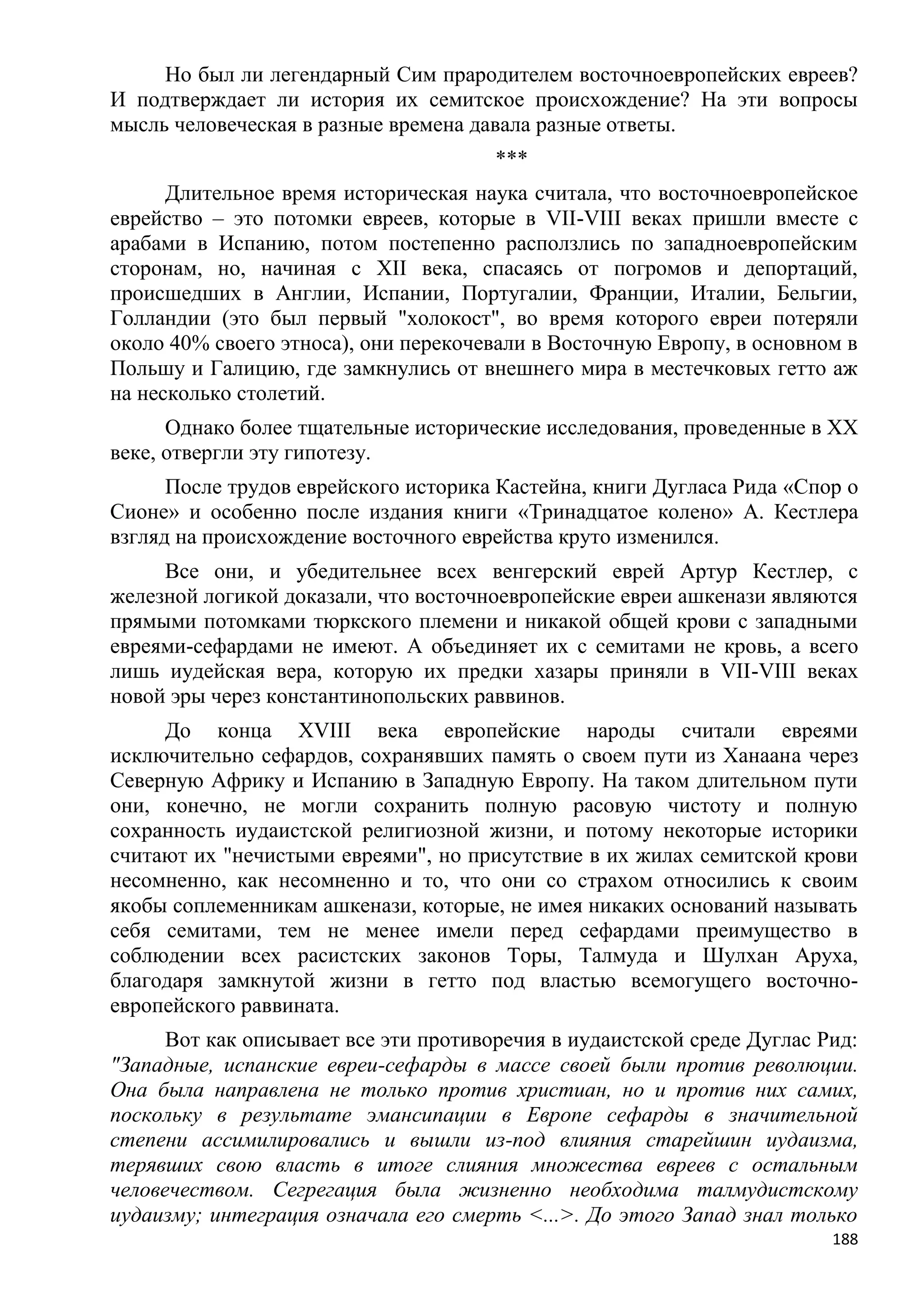 Но был ли легендарный Сим прародителем восточноевропейских евреев?
И подтверждает ли история их семитское происхождение? На эти вопросы
мысль человеческая в разные времена давала разные ответы.
                                       ***
      Длительное время историческая наука считала, что восточноевропейское
еврейство – это потомки евреев, которые в VII-VIII веках пришли вместе с
арабами в Испанию, потом постепенно расползлись по западноевропейским
сторонам, но, начиная с XII века, спасаясь от погромов и депортаций,
происшедших в Англии, Испании, Португалии, Франции, Италии, Бельгии,
Голландии (это был первый "холокост", во время которого евреи потеряли
около 40% своего этноса), они перекочевали в Восточную Европу, в основном в
Польшу и Галицию, где замкнулись от внешнего мира в местечковых гетто аж
на несколько столетий.
      Однако более тщательные исторические исследования, проведенные в XX
веке, отвергли эту гипотезу.
      После трудов еврейского историка Кастейна, книги Дугласа Рида «Спор о
Сионе» и особенно после издания книги «Тринадцатое колено» А. Кестлера
взгляд на происхождение восточного еврейства круто изменился.
     Все они, и убедительнее всех венгерский еврей Артур Кестлер, с
железной логикой доказали, что восточноевропейские евреи ашкенази являются
прямыми потомками тюркского племени и никакой общей крови с западными
евреями-сефардами не имеют. А объединяет их с семитами не кровь, а всего
лишь иудейская вера, которую их предки хазары приняли в VII-VIII веках
новой эры через константинопольских раввинов.
     До конца XVIII века европейские народы считали евреями
исключительно сефардов, сохранявших память о своем пути из Ханаана через
Северную Африку и Испанию в Западную Европу. На таком длительном пути
они, конечно, не могли сохранить полную расовую чистоту и полную
сохранность иудаистской религиозной жизни, и потому некоторые историки
считают их "нечистыми евреями", но присутствие в их жилах семитской крови
несомненно, как несомненно и то, что они со страхом относились к своим
якобы соплеменникам ашкенази, которые, не имея никаких оснований называть
себя семитами, тем не менее имели перед сефардами преимущество в
соблюдении всех расистских законов Торы, Талмуда и Шулхан Аруха,
благодаря замкнутой жизни в гетто под властью всемогущего восточно-
европейского раввината.
      Вот как описывает все эти противоречия в иудаистской среде Дуглас Рид:
"Западные, испанские евреи-сефарды в массе своей были против революции.
Она была направлена не только против христиан, но и против них самих,
поскольку в результате эмансипации в Европе сефарды в значительной
степени ассимилировались и вышли из-под влияния старейшин иудаизма,
терявших свою власть в итоге слияния множества евреев с остальным
человечеством. Сегрегация была жизненно необходима талмудистскому
иудаизму; интеграция означала его смерть <...>. До этого Запад знал только
                                                                         188
 