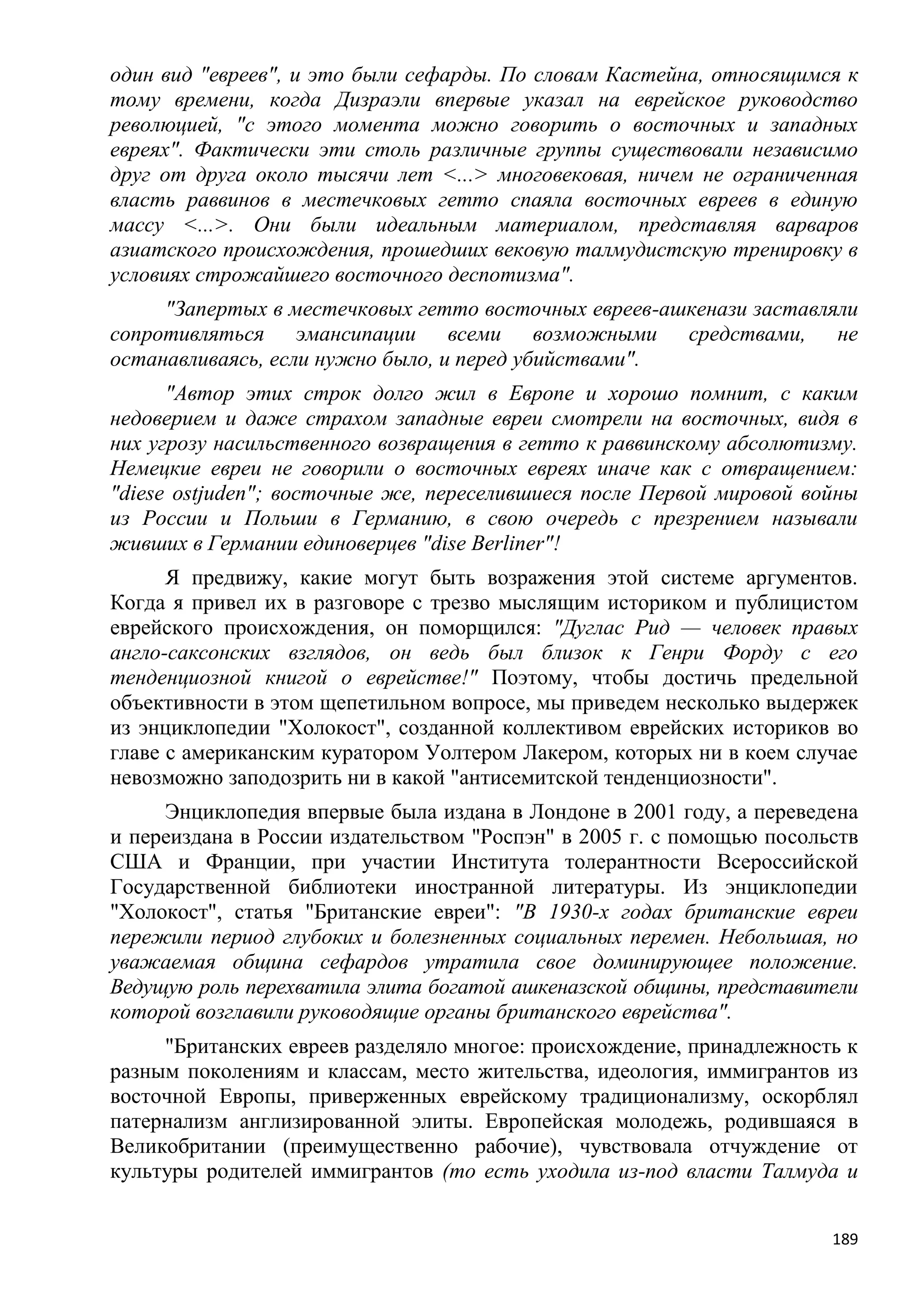 один вид "евреев", и это были сефарды. По словам Кастейна, относящимся к
тому времени, когда Дизраэли впервые указал на еврейское руководство
революцией, "с этого момента можно говорить о восточных и западных
евреях". Фактически эти столь различные группы существовали независимо
друг от друга около тысячи лет <...> многовековая, ничем не ограниченная
власть раввинов в местечковых гетто спаяла восточных евреев в единую
массу <...>. Они были идеальным материалом, представляя варваров
азиатского происхождения, прошедших вековую талмудистскую тренировку в
условиях строжайшего восточного деспотизма".
     "Запертых в местечковых гетто восточных евреев-ашкенази заставляли
сопротивляться эмансипации всеми возможными средствами, не
останавливаясь, если нужно было, и перед убийствами".
      "Автор этих строк долго жил в Европе и хорошо помнит, с каким
недоверием и даже страхом западные евреи смотрели на восточных, видя в
них угрозу насильственного возвращения в гетто к раввинскому абсолютизму.
Немецкие евреи не говорили о восточных евреях иначе как с отвращением:
"diese ostjuden"; восточные же, переселившиеся после Первой мировой войны
из России и Польши в Германию, в свою очередь с презрением называли
живших в Германии единоверцев "dise Berliner"!
      Я предвижу, какие могут быть возражения этой системе аргументов.
Когда я привел их в разговоре с трезво мыслящим историком и публицистом
еврейского происхождения, он поморщился: "Дуглас Рид — человек правых
англо-саксонских взглядов, он ведь был близок к Генри Форду с его
тенденциозной книгой о еврействе!" Поэтому, чтобы достичь предельной
объективности в этом щепетильном вопросе, мы приведем несколько выдержек
из энциклопедии "Холокост", созданной коллективом еврейских историков во
главе с американским куратором Уолтером Лакером, которых ни в коем случае
невозможно заподозрить ни в какой "антисемитской тенденциозности".
     Энциклопедия впервые была издана в Лондоне в 2001 году, а переведена
и переиздана в России издательством "Роспэн" в 2005 г. с помощью посольств
США и Франции, при участии Института толерантности Всероссийской
Государственной библиотеки иностранной литературы. Из энциклопедии
"Холокост", статья "Британские евреи": "В 1930-х годах британские евреи
пережили период глубоких и болезненных социальных перемен. Небольшая, но
уважаемая община сефардов утратила свое доминирующее положение.
Ведущую роль перехватила элита богатой ашкеназской общины, представители
которой возглавили руководящие органы британского еврейства".
     "Британских евреев разделяло многое: происхождение, принадлежность к
разным поколениям и классам, место жительства, идеология, иммигрантов из
восточной Европы, приверженных еврейскому традиционализму, оскорблял
патернализм англизированной элиты. Европейская молодежь, родившаяся в
Великобритании (преимущественно рабочие), чувствовала отчуждение от
культуры родителей иммигрантов (то есть уходила из-под власти Талмуда и


                                                                       189
 