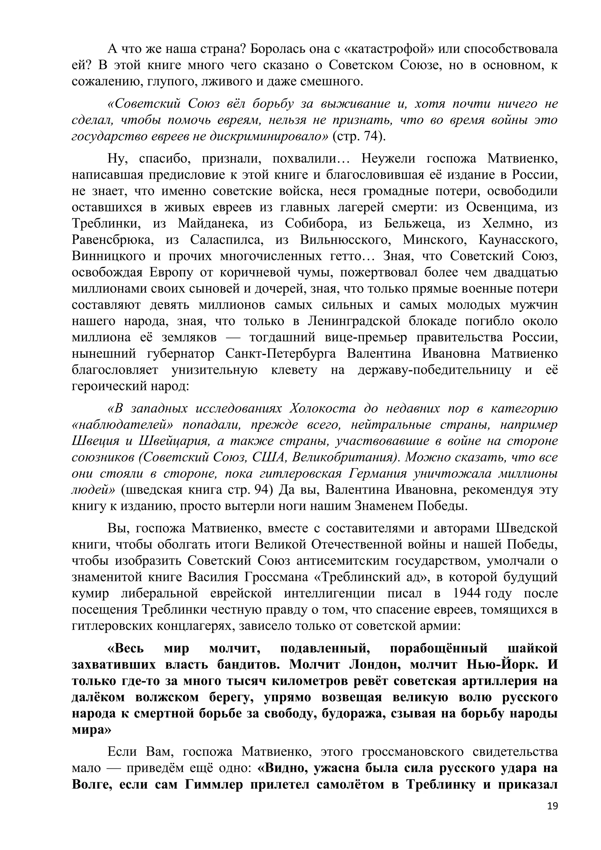 А что же наша страна? Боролась она с «катастрофой» или способствовала
ей? В этой книге много чего сказано о Советском Союзе, но в основном, к
сожалению, глупого, лживого и даже смешного.
     «Советский Союз вѐл борьбу за выживание и, хотя почти ничего не
сделал, чтобы помочь евреям, нельзя не признать, что во время войны это
государство евреев не дискриминировало» (стр. 74).
      Ну, спасибо, признали, похвалили… Неужели госпожа Матвиенко,
написавшая предисловие к этой книге и благословившая еѐ издание в России,
не знает, что именно советские войска, неся громадные потери, освободили
оставшихся в живых евреев из главных лагерей смерти: из Освенцима, из
Треблинки, из Майданека, из Собибора, из Бельжеца, из Хелмно, из
Равенсбрюка, из Саласпилса, из Вильнюсского, Минского, Каунасского,
Винницкого и прочих многочисленных гетто… Зная, что Советский Союз,
освобождая Европу от коричневой чумы, пожертвовал более чем двадцатью
миллионами своих сыновей и дочерей, зная, что только прямые военные потери
составляют девять миллионов самых сильных и самых молодых мужчин
нашего народа, зная, что только в Ленинградской блокаде погибло около
миллиона еѐ земляков — тогдашний вице-премьер правительства России,
нынешний губернатор Санкт-Петербурга Валентина Ивановна Матвиенко
благословляет унизительную клевету на державу-победительницу и еѐ
героический народ:
     «В западных исследованиях Холокоста до недавних пор в категорию
«наблюдателей» попадали, прежде всего, нейтральные страны, например
Швеция и Швейцария, а также страны, участвовавшие в войне на стороне
союзников (Советский Союз, США, Великобритания). Можно сказать, что все
они стояли в стороне, пока гитлеровская Германия уничтожала миллионы
людей» (шведская книга стр. 94) Да вы, Валентина Ивановна, рекомендуя эту
книгу к изданию, просто вытерли ноги нашим Знаменем Победы.
     Вы, госпожа Матвиенко, вместе с составителями и авторами Шведской
книги, чтобы оболгать итоги Великой Отечественной войны и нашей Победы,
чтобы изобразить Советский Союз антисемитским государством, умолчали о
знаменитой книге Василия Гроссмана «Треблинский ад», в которой будущий
кумир либеральной еврейской интеллигенции писал в 1944 году после
посещения Треблинки честную правду о том, что спасение евреев, томящихся в
гитлеровских концлагерях, зависело только от советской армии:
     «Весь мир молчит, подавленный, порабощѐнный шайкой
захвативших власть бандитов. Молчит Лондон, молчит Нью-Йорк. И
только где-то за много тысяч километров ревѐт советская артиллерия на
далѐком волжском берегу, упрямо возвещая великую волю русского
народа к смертной борьбе за свободу, будоража, сзывая на борьбу народы
мира»
     Если Вам, госпожа Матвиенко, этого гроссмановского свидетельства
мало — приведѐм ещѐ одно: «Видно, ужасна была сила русского удара на
Волге, если сам Гиммлер прилетел самолѐтом в Треблинку и приказал
                                                                        19
 