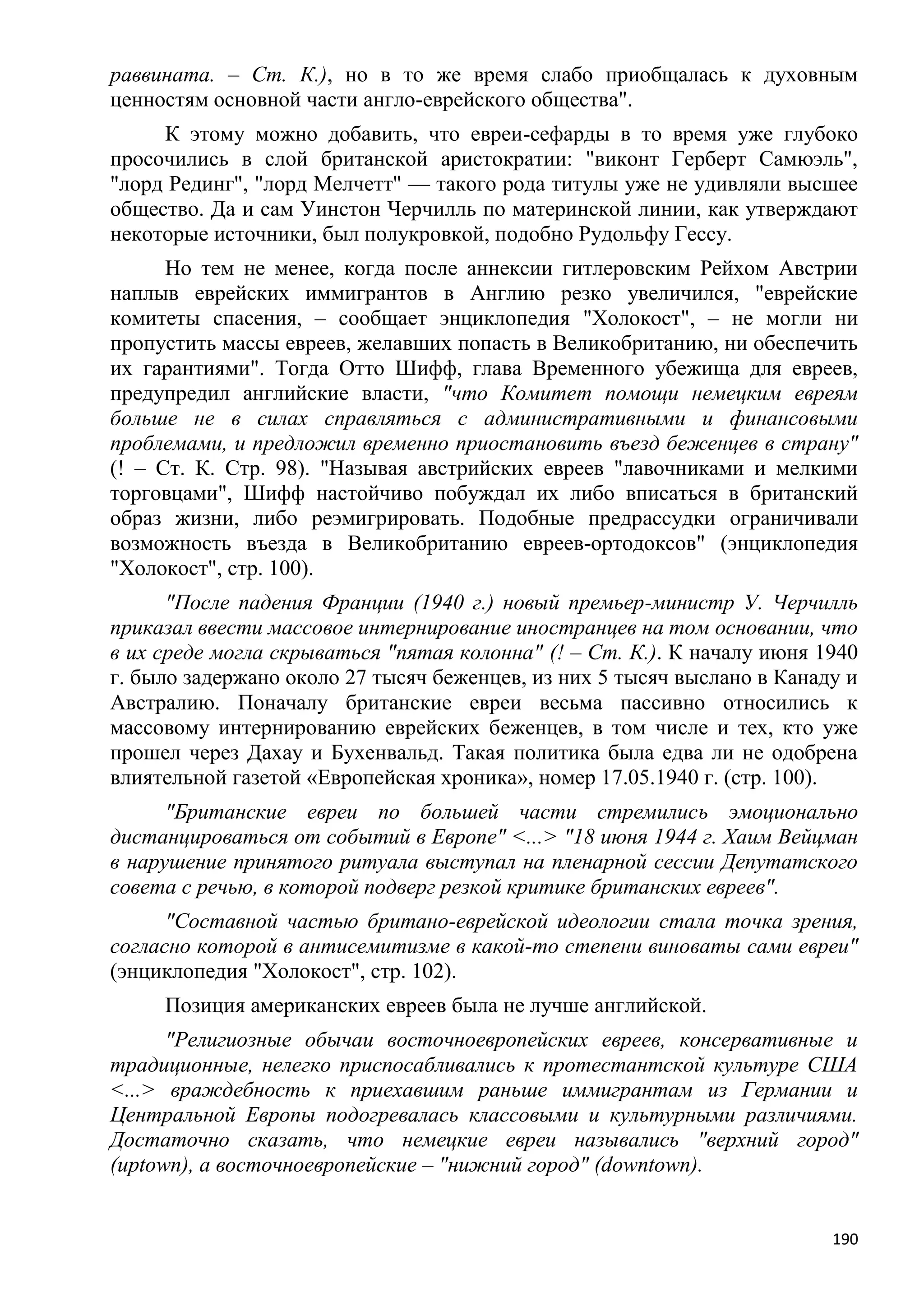 раввината. – Ст. К.), но в то же время слабо приобщалась к духовным
ценностям основной части англо-еврейского общества".
     К этому можно добавить, что евреи-сефарды в то время уже глубоко
просочились в слой британской аристократии: "виконт Герберт Самюэль",
"лорд Рединг", "лорд Мелчетт" — такого рода титулы уже не удивляли высшее
общество. Да и сам Уинстон Черчилль по материнской линии, как утверждают
некоторые источники, был полукровкой, подобно Рудольфу Гессу.
      Но тем не менее, когда после аннексии гитлеровским Рейхом Австрии
наплыв еврейских иммигрантов в Англию резко увеличился, "еврейские
комитеты спасения, – сообщает энциклопедия "Холокост", – не могли ни
пропустить массы евреев, желавших попасть в Великобританию, ни обеспечить
их гарантиями". Тогда Отто Шифф, глава Временного убежища для евреев,
предупредил английские власти, "что Комитет помощи немецким евреям
больше не в силах справляться с административными и финансовыми
проблемами, и предложил временно приостановить въезд беженцев в страну"
(! – Ст. К. Стр. 98). "Называя австрийских евреев "лавочниками и мелкими
торговцами", Шифф настойчиво побуждал их либо вписаться в британский
образ жизни, либо реэмигрировать. Подобные предрассудки ограничивали
возможность въезда в Великобританию евреев-ортодоксов" (энциклопедия
"Холокост", стр. 100).
      "После падения Франции (1940 г.) новый премьер-министр У. Черчилль
приказал ввести массовое интернирование иностранцев на том основании, что
в их среде могла скрываться "пятая колонна" (! – Ст. К.). К началу июня 1940
г. было задержано около 27 тысяч беженцев, из них 5 тысяч выслано в Канаду и
Австралию. Поначалу британские евреи весьма пассивно относились к
массовому интернированию еврейских беженцев, в том числе и тех, кто уже
прошел через Дахау и Бухенвальд. Такая политика была едва ли не одобрена
влиятельной газетой «Европейская хроника», номер 17.05.1940 г. (стр. 100).
      "Британские евреи по большей части стремились эмоционально
дистанцироваться от событий в Европе" <...> "18 июня 1944 г. Хаим Вейцман
в нарушение принятого ритуала выступал на пленарной сессии Депутатского
совета с речью, в которой подверг резкой критике британских евреев".
      "Составной частью британо-еврейской идеологии стала точка зрения,
согласно которой в антисемитизме в какой-то степени виноваты сами евреи"
(энциклопедия "Холокост", стр. 102).
     Позиция американских евреев была не лучше английской.
      "Религиозные обычаи восточноевропейских евреев, консервативные и
традиционные, нелегко приспосабливались к протестантской культуре США
<...> враждебность к приехавшим раньше иммигрантам из Германии и
Центральной Европы подогревалась классовыми и культурными различиями.
Достаточно сказать, что немецкие евреи назывались "верхний город"
(uptown), а восточноевропейские – "нижний город" (downtown).


                                                                         190
 