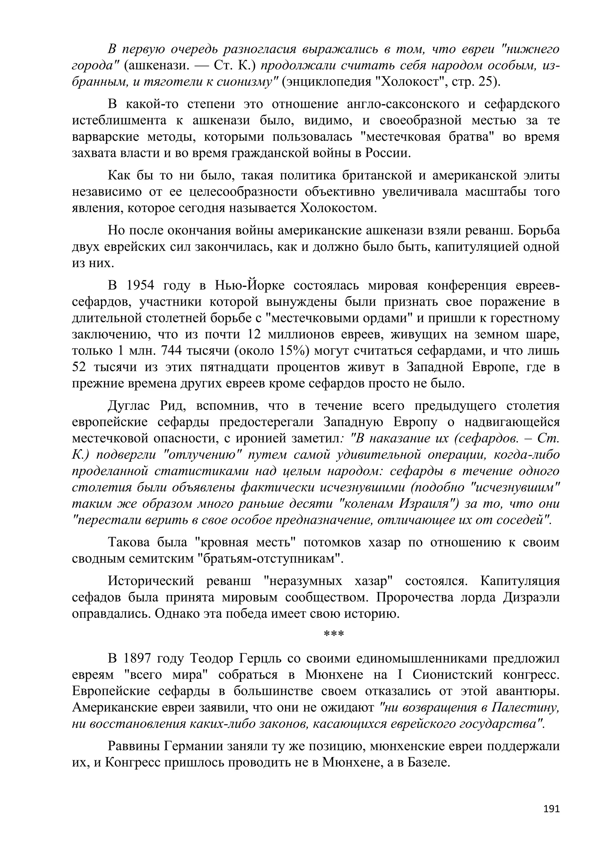 В первую очередь разногласия выражались в том, что евреи "нижнего
города" (ашкенази. — Ст. К.) продолжали считать себя народом особым, из-
бранным, и тяготели к сионизму" (энциклопедия "Холокост", стр. 25).
      В какой-то степени это отношение англо-саксонского и сефардского
истеблишмента к ашкенази было, видимо, и своеобразной местью за те
варварские методы, которыми пользовалась "местечковая братва" во время
захвата власти и во время гражданской войны в России.
     Как бы то ни было, такая политика британской и американской элиты
независимо от ее целесообразности объективно увеличивала масштабы того
явления, которое сегодня называется Холокостом.
      Но после окончания войны американские ашкенази взяли реванш. Борьба
двух еврейских сил закончилась, как и должно было быть, капитуляцией одной
из них.
     В 1954 году в Нью-Йорке состоялась мировая конференция евреев-
сефардов, участники которой вынуждены были признать свое поражение в
длительной столетней борьбе с "местечковыми ордами" и пришли к горестному
заключению, что из почти 12 миллионов евреев, живущих на земном шаре,
только 1 млн. 744 тысячи (около 15%) могут считаться сефардами, и что лишь
52 тысячи из этих пятнадцати процентов живут в Западной Европе, где в
прежние времена других евреев кроме сефардов просто не было.
      Дуглас Рид, вспомнив, что в течение всего предыдущего столетия
европейские сефарды предостерегали Западную Европу о надвигающейся
местечковой опасности, с иронией заметил: "В наказание их (сефардов. – Ст.
К.) подвергли "отлучению" путем самой удивительной операции, когда-либо
проделанной статистиками над целым народом: сефарды в течение одного
столетия были объявлены фактически исчезнувшими (подобно "исчезнувшим"
таким же образом много раньше десяти "коленам Израиля") за то, что они
"перестали верить в свое особое предназначение, отличающее их от соседей".
     Такова была "кровная месть" потомков хазар по отношению к своим
сводным семитским "братьям-отступникам".
     Исторический реванш "неразумных хазар" состоялся. Капитуляция
сефадов была принята мировым сообществом. Пророчества лорда Дизраэли
оправдались. Однако эта победа имеет свою историю.
                                      ***
      В 1897 году Теодор Герцль со своими единомышленниками предложил
евреям "всего мира" собраться в Мюнхене на I Сионистский конгресс.
Европейские сефарды в большинстве своем отказались от этой авантюры.
Американские евреи заявили, что они не ожидают "ни возвращения в Палестину,
ни восстановления каких-либо законов, касающихся еврейского государства".
      Раввины Германии заняли ту же позицию, мюнхенские евреи поддержали
их, и Конгресс пришлось проводить не в Мюнхене, а в Базеле.


                                                                        191
 