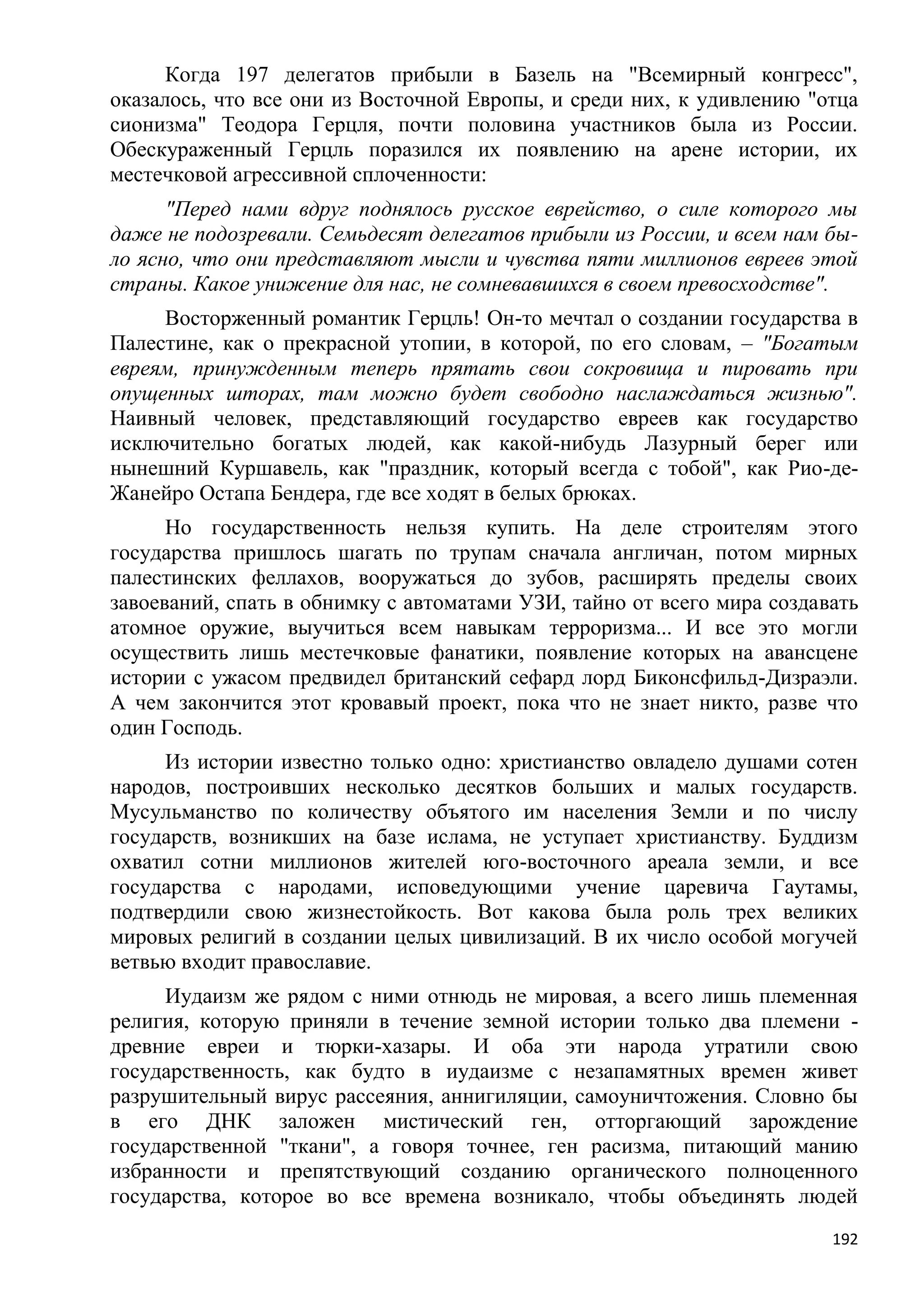 Когда 197 делегатов прибыли в Базель на "Всемирный конгресс",
оказалось, что все они из Восточной Европы, и среди них, к удивлению "отца
сионизма" Теодора Герцля, почти половина участников была из России.
Обескураженный Герцль поразился их появлению на арене истории, их
местечковой агрессивной сплоченности:
      "Перед нами вдруг поднялось русское еврейство, о силе которого мы
даже не подозревали. Семьдесят делегатов прибыли из России, и всем нам бы-
ло ясно, что они представляют мысли и чувства пяти миллионов евреев этой
страны. Какое унижение для нас, не сомневавшихся в своем превосходстве".
     Восторженный романтик Герцль! Он-то мечтал о создании государства в
Палестине, как о прекрасной утопии, в которой, по его словам, – "Богатым
евреям, принужденным теперь прятать свои сокровища и пировать при
опущенных шторах, там можно будет свободно наслаждаться жизнью".
Наивный человек, представляющий государство евреев как государство
исключительно богатых людей, как какой-нибудь Лазурный берег или
нынешний Куршавель, как "праздник, который всегда с тобой", как Рио-де-
Жанейро Остапа Бендера, где все ходят в белых брюках.
      Но государственность нельзя купить. На деле строителям этого
государства пришлось шагать по трупам сначала англичан, потом мирных
палестинских феллахов, вооружаться до зубов, расширять пределы своих
завоеваний, спать в обнимку с автоматами УЗИ, тайно от всего мира создавать
атомное оружие, выучиться всем навыкам терроризма... И все это могли
осуществить лишь местечковые фанатики, появление которых на авансцене
истории с ужасом предвидел британский сефард лорд Биконсфильд-Дизраэли.
А чем закончится этот кровавый проект, пока что не знает никто, разве что
один Господь.
     Из истории известно только одно: христианство овладело душами сотен
народов, построивших несколько десятков больших и малых государств.
Мусульманство по количеству объятого им населения Земли и по числу
государств, возникших на базе ислама, не уступает христианству. Буддизм
охватил сотни миллионов жителей юго-восточного ареала земли, и все
государства с народами, исповедующими учение царевича Гаутамы,
подтвердили свою жизнестойкость. Вот какова была роль трех великих
мировых религий в создании целых цивилизаций. В их число особой могучей
ветвью входит православие.
     Иудаизм же рядом с ними отнюдь не мировая, а всего лишь племенная
религия, которую приняли в течение земной истории только два племени -
древние евреи и тюрки-хазары. И оба эти народа утратили свою
государственность, как будто в иудаизме с незапамятных времен живет
разрушительный вирус рассеяния, аннигиляции, самоуничтожения. Словно бы
в его ДНК заложен мистический ген, отторгающий зарождение
государственной "ткани", а говоря точнее, ген расизма, питающий манию
избранности и препятствующий созданию органического полноценного
государства, которое во все времена возникало, чтобы объединять людей
                                                                        192
 