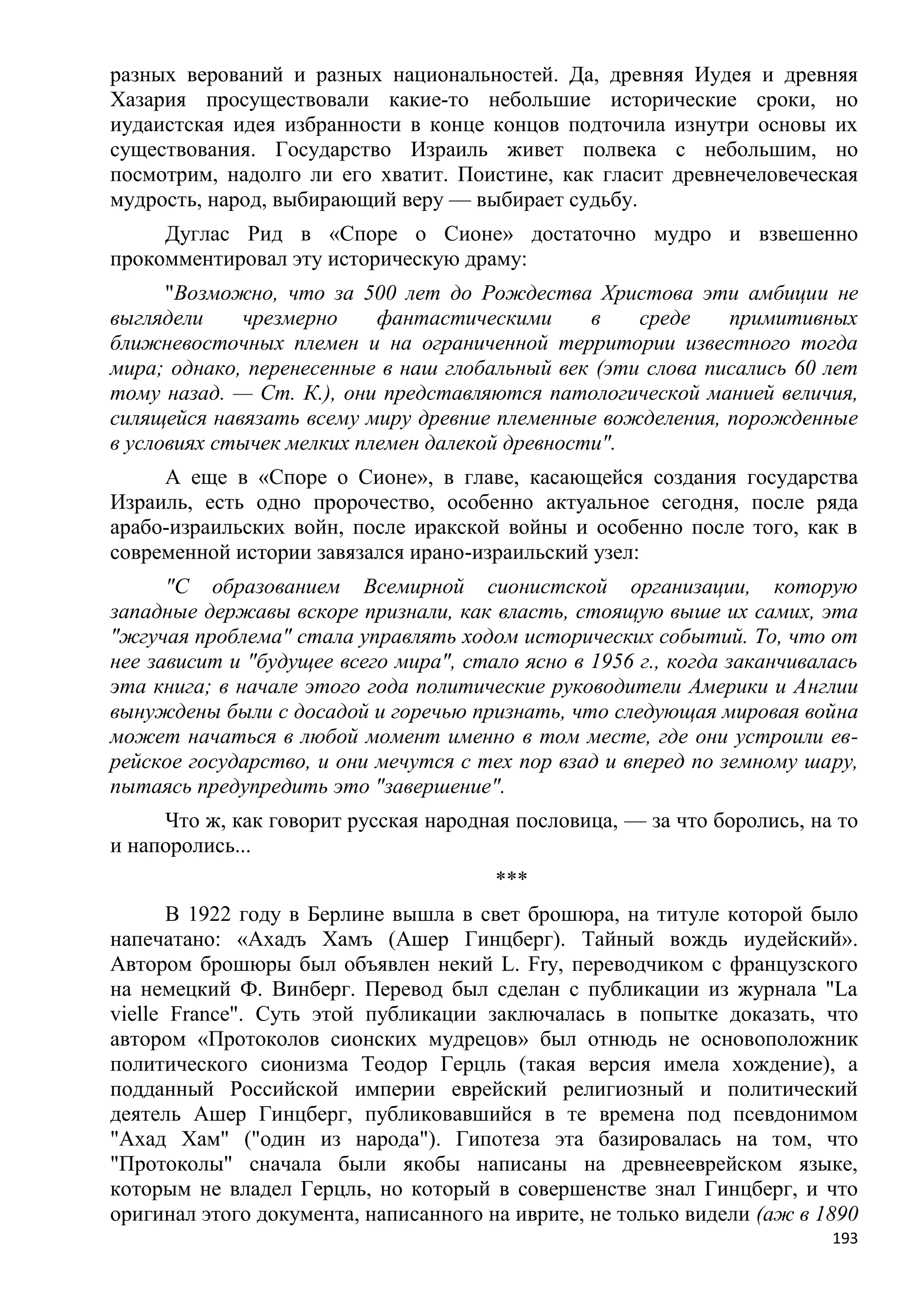 разных верований и разных национальностей. Да, древняя Иудея и древняя
Хазария просуществовали какие-то небольшие исторические сроки, но
иудаистская идея избранности в конце концов подточила изнутри основы их
существования. Государство Израиль живет полвека с небольшим, но
посмотрим, надолго ли его хватит. Поистине, как гласит древнечеловеческая
мудрость, народ, выбирающий веру — выбирает судьбу.
     Дуглас Рид в «Споре о Сионе» достаточно мудро и взвешенно
прокомментировал эту историческую драму:
      "Возможно, что за 500 лет до Рождества Христова эти амбиции не
выглядели    чрезмерно     фантастическими      в   среде    примитивных
ближневосточных племен и на ограниченной территории известного тогда
мира; однако, перенесенные в наш глобальный век (эти слова писались 60 лет
тому назад. — Ст. К.), они представляются патологической манией величия,
силящейся навязать всему миру древние племенные вожделения, порожденные
в условиях стычек мелких племен далекой древности".
     А еще в «Споре о Сионе», в главе, касающейся создания государства
Израиль, есть одно пророчество, особенно актуальное сегодня, после ряда
арабо-израильских войн, после иракской войны и особенно после того, как в
современной истории завязался ирано-израильский узел:
      "С образованием Всемирной сионистской организации, которую
западные державы вскоре признали, как власть, стоящую выше их самих, эта
"жгучая проблема" стала управлять ходом исторических событий. То, что от
нее зависит и "будущее всего мира", стало ясно в 1956 г., когда заканчивалась
эта книга; в начале этого года политические руководители Америки и Англии
вынуждены были с досадой и горечью признать, что следующая мировая война
может начаться в любой момент именно в том месте, где они устроили ев-
рейское государство, и они мечутся с тех пор взад и вперед по земному шару,
пытаясь предупредить это "завершение".
     Что ж, как говорит русская народная пословица, — за что боролись, на то
и напоролись...
                                       ***
       В 1922 году в Берлине вышла в свет брошюра, на титуле которой было
напечатано: «Ахадъ Хамъ (Ашер Гинцберг). Тайный вождь иудейский».
Автором брошюры был объявлен некий L. Fry, переводчиком с французского
на немецкий Ф. Винберг. Перевод был сделан с публикации из журнала "La
vielle France". Суть этой публикации заключалась в попытке доказать, что
автором «Протоколов сионских мудрецов» был отнюдь не основоположник
политического сионизма Теодор Герцль (такая версия имела хождение), а
подданный Российской империи еврейский религиозный и политический
деятель Ашер Гинцберг, публиковавшийся в те времена под псевдонимом
"Ахад Хам" ("один из народа"). Гипотеза эта базировалась на том, что
"Протоколы" сначала были якобы написаны на древнееврейском языке,
которым не владел Герцль, но который в совершенстве знал Гинцберг, и что
оригинал этого документа, написанного на иврите, не только видели (аж в 1890
                                                                          193
 