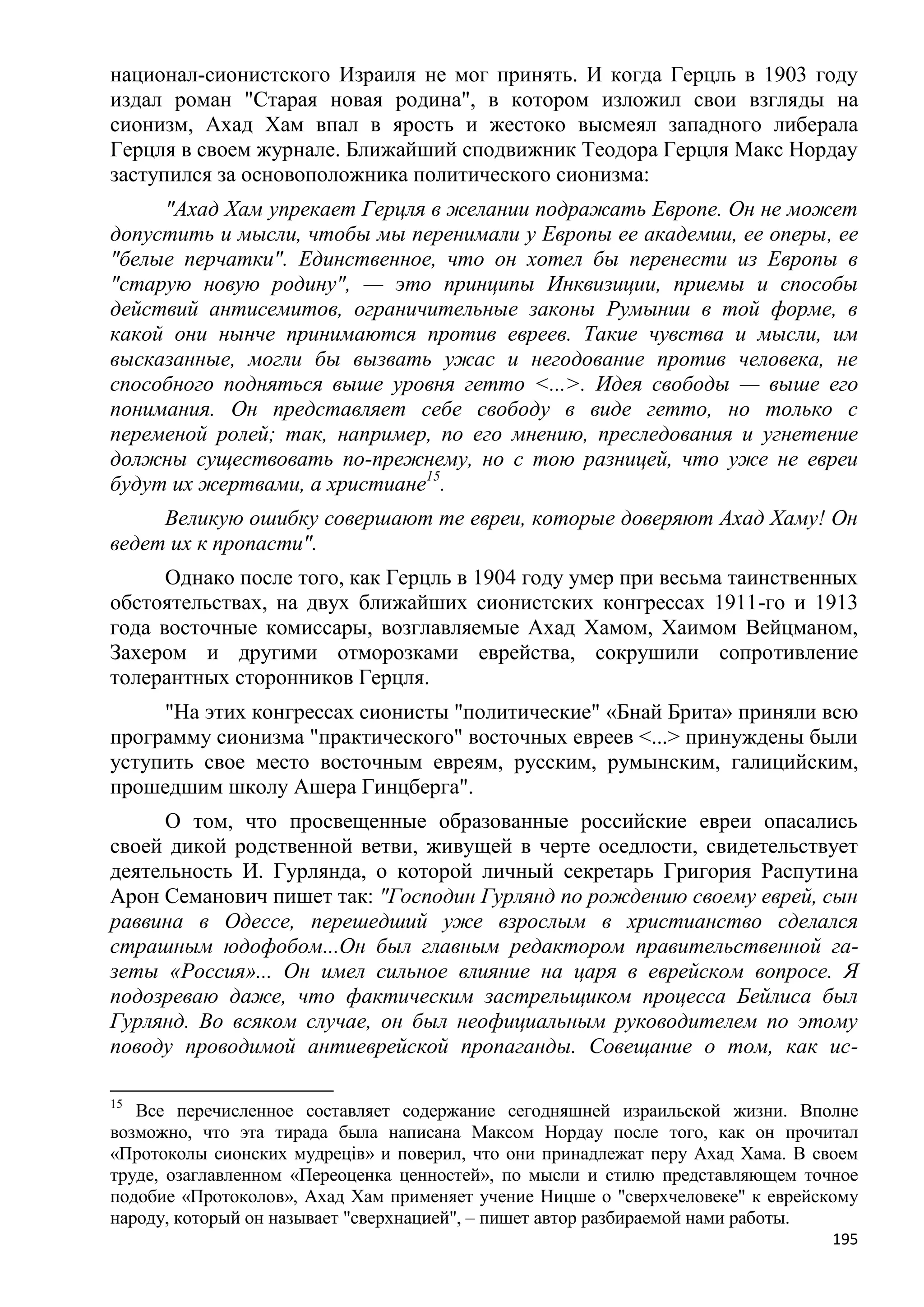национал-сионистского Израиля не мог принять. И когда Герцль в 1903 году
издал роман "Старая новая родина", в котором изложил свои взгляды на
сионизм, Ахад Хам впал в ярость и жестоко высмеял западного либерала
Герцля в своем журнале. Ближайший сподвижник Теодора Герцля Макс Нордау
заступился за основоположника политического сионизма:
     "Ахад Хам упрекает Герцля в желании подражать Европе. Он не может
допустить и мысли, чтобы мы перенимали у Европы ее академии, ее оперы, ее
"белые перчатки". Единственное, что он хотел бы перенести из Европы в
"старую новую родину", — это принципы Инквизиции, приемы и способы
действий антисемитов, ограничительные законы Румынии в той форме, в
какой они нынче принимаются против евреев. Такие чувства и мысли, им
высказанные, могли бы вызвать ужас и негодование против человека, не
способного подняться выше уровня гетто <...>. Идея свободы — выше его
понимания. Он представляет себе свободу в виде гетто, но только с
переменой ролей; так, например, по его мнению, преследования и угнетение
должны существовать по-прежнему, но с тою разницей, что уже не евреи
будут их жертвами, а христиане15.
     Великую ошибку совершают те евреи, которые доверяют Ахад Хаму! Он
ведет их к пропасти".
      Однако после того, как Герцль в 1904 году умер при весьма таинственных
обстоятельствах, на двух ближайших сионистских конгрессах 1911-го и 1913
года восточные комиссары, возглавляемые Ахад Хамом, Хаимом Вейцманом,
Захером и другими отморозками еврейства, сокрушили сопротивление
толерантных сторонников Герцля.
     "На этих конгрессах сионисты "политические" «Бнай Брита» приняли всю
программу сионизма "практического" восточных евреев <...> принуждены были
уступить свое место восточным евреям, русским, румынским, галицийским,
прошедшим школу Ашера Гинцберга".
     О том, что просвещенные образованные российские евреи опасались
своей дикой родственной ветви, живущей в черте оседлости, свидетельствует
деятельность И. Гурлянда, о которой личный секретарь Григория Распутина
Арон Семанович пишет так: "Господин Гурлянд по рождению своему еврей, сын
раввина в Одессе, перешедший уже взрослым в христианство сделался
страшным юдофобом...Он был главным редактором правительственной га-
зеты «Россия»... Он имел сильное влияние на царя в еврейском вопросе. Я
подозреваю даже, что фактическим застрельщиком процесса Бейлиса был
Гурлянд. Во всяком случае, он был неофициальным руководителем по этому
поводу проводимой антиеврейской пропаганды. Совещание о том, как ис-

15
   Все перечисленное составляет содержание сегодняшней израильской жизни. Вполне
возможно, что эта тирада была написана Максом Нордау после того, как он прочитал
«Протоколы сионских мудреців» и поверил, что они принадлежат перу Ахад Хама. В своем
труде, озаглавленном «Переоценка ценностей», по мысли и стилю представляющем точное
подобие «Протоколов», Ахад Хам применяет учение Ницше о "сверхчеловеке" к еврейскому
народу, который он называет "сверхнацией", – пишет автор разбираемой нами работы.
                                                                                 195
 