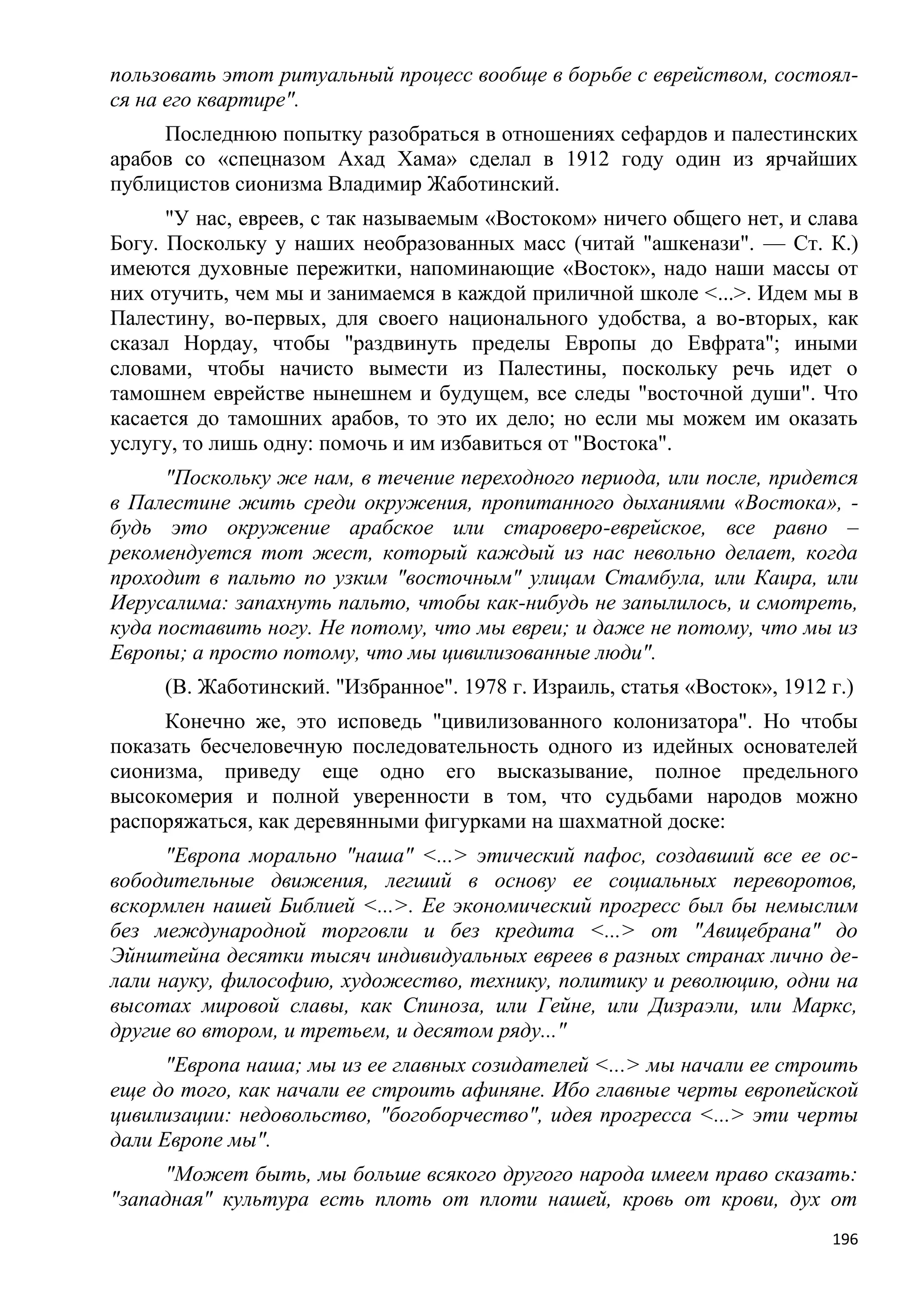 пользовать этот ритуальный процесс вообще в борьбе с еврейством, состоял-
ся на его квартире".
     Последнюю попытку разобраться в отношениях сефардов и палестинских
арабов со «спецназом Ахад Хама» сделал в 1912 году один из ярчайших
публицистов сионизма Владимир Жаботинский.
      "У нас, евреев, с так называемым «Востоком» ничего общего нет, и слава
Богу. Поскольку у наших необразованных масс (читай "ашкенази". — Ст. К.)
имеются духовные пережитки, напоминающие «Восток», надо наши массы от
них отучить, чем мы и занимаемся в каждой приличной школе <...>. Идем мы в
Палестину, во-первых, для своего национального удобства, а во-вторых, как
сказал Нордау, чтобы "раздвинуть пределы Европы до Евфрата"; иными
словами, чтобы начисто вымести из Палестины, поскольку речь идет о
тамошнем еврействе нынешнем и будущем, все следы "восточной души". Что
касается до тамошних арабов, то это их дело; но если мы можем им оказать
услугу, то лишь одну: помочь и им избавиться от "Востока".
      "Поскольку же нам, в течение переходного периода, или после, придется
в Палестине жить среди окружения, пропитанного дыханиями «Востока», -
будь это окружение арабское или староверо-еврейское, все равно –
рекомендуется тот жест, который каждый из нас невольно делает, когда
проходит в пальто по узким "восточным" улицам Стамбула, или Каира, или
Иерусалима: запахнуть пальто, чтобы как-нибудь не запылилось, и смотреть,
куда поставить ногу. Не потому, что мы евреи; и даже не потому, что мы из
Европы; а просто потому, что мы цивилизованные люди".
     (В. Жаботинский. "Избранное". 1978 г. Израиль, статья «Восток», 1912 г.)
     Конечно же, это исповедь "цивилизованного колонизатора". Но чтобы
показать бесчеловечную последовательность одного из идейных основателей
сионизма, приведу еще одно его высказывание, полное предельного
высокомерия и полной уверенности в том, что судьбами народов можно
распоряжаться, как деревянными фигурками на шахматной доске:
      "Европа морально "наша" <...> этический пафос, создавший все ее ос-
вободительные движения, легший в основу ее социальных переворотов,
вскормлен нашей Библией <...>. Ее экономический прогресс был бы немыслим
без международной торговли и без кредита <...> от "Авицебрана" до
Эйнштейна десятки тысяч индивидуальных евреев в разных странах лично де-
лали науку, философию, художество, технику, политику и революцию, одни на
высотах мировой славы, как Спиноза, или Гейне, или Дизраэли, или Маркс,
другие во втором, и третьем, и десятом ряду..."
      "Европа наша; мы из ее главных созидателей <...> мы начали ее строить
еще до того, как начали ее строить афиняне. Ибо главные черты европейской
цивилизации: недовольство, "богоборчество", идея прогресса <...> эти черты
дали Европе мы".
     "Может быть, мы больше всякого другого народа имеем право сказать:
"западная" культура есть плоть от плоти нашей, кровь от крови, дух от
                                                                          196
 