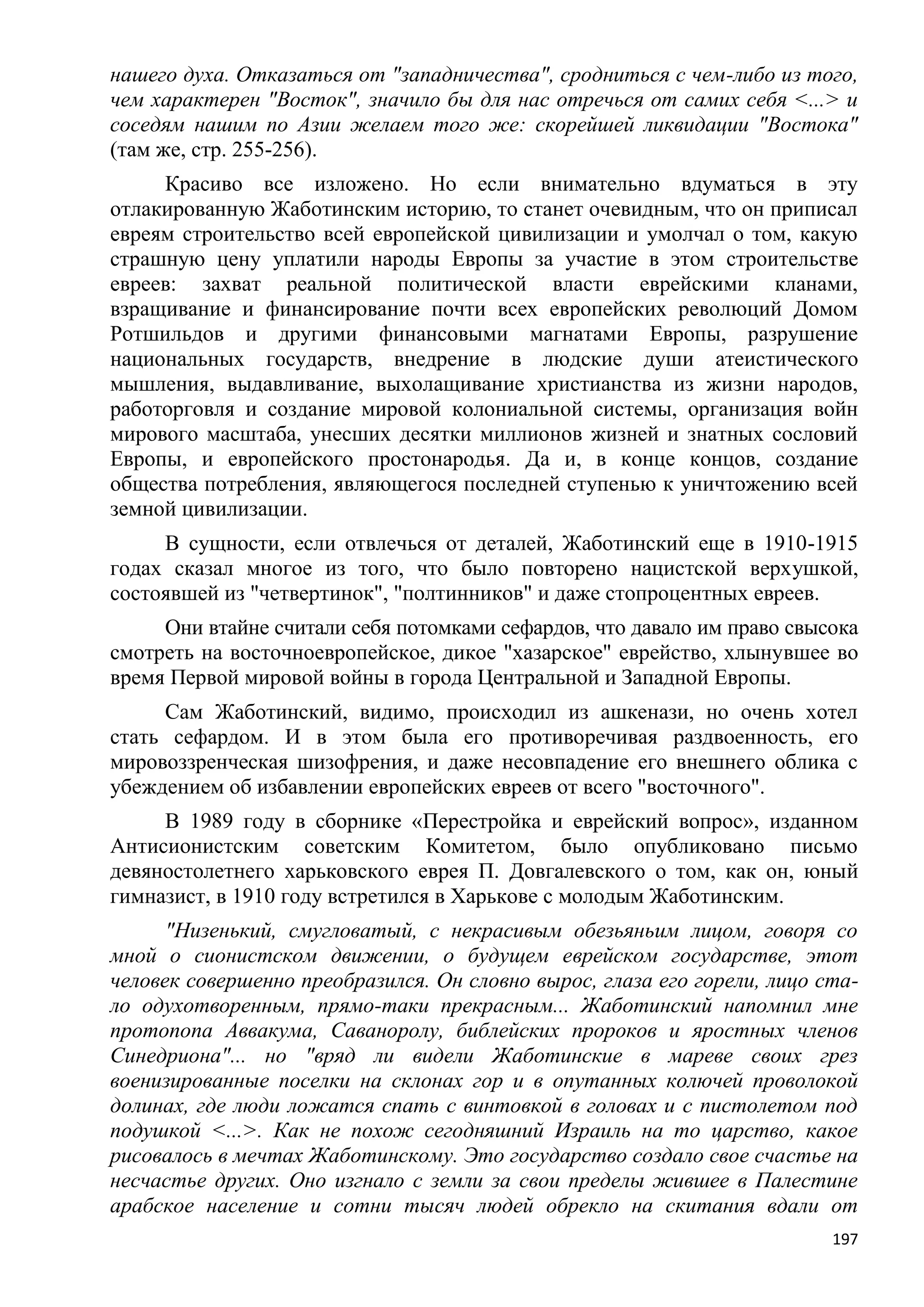 нашего духа. Отказаться от "западничества", сродниться с чем-либо из того,
чем характерен "Восток", значило бы для нас отречься от самих себя <...> и
соседям нашим по Азии желаем того же: скорейшей ликвидации "Востока"
(там же, стр. 255-256).
     Красиво все изложено. Но если внимательно вдуматься в эту
отлакированную Жаботинским историю, то станет очевидным, что он приписал
евреям строительство всей европейской цивилизации и умолчал о том, какую
страшную цену уплатили народы Европы за участие в этом строительстве
евреев: захват реальной политической власти еврейскими кланами,
взращивание и финансирование почти всех европейских революций Домом
Ротшильдов и другими финансовыми магнатами Европы, разрушение
национальных государств, внедрение в людские души атеистического
мышления, выдавливание, выхолащивание христианства из жизни народов,
работорговля и создание мировой колониальной системы, организация войн
мирового масштаба, унесших десятки миллионов жизней и знатных сословий
Европы, и европейского простонародья. Да и, в конце концов, создание
общества потребления, являющегося последней ступенью к уничтожению всей
земной цивилизации.
     В сущности, если отвлечься от деталей, Жаботинский еще в 1910-1915
годах сказал многое из того, что было повторено нацистской верхушкой,
состоявшей из "четвертинок", "полтинников" и даже стопроцентных евреев.
     Они втайне считали себя потомками сефардов, что давало им право свысока
смотреть на восточноевропейское, дикое "хазарское" еврейство, хлынувшее во
время Первой мировой войны в города Центральной и Западной Европы.
     Сам Жаботинский, видимо, происходил из ашкенази, но очень хотел
стать сефардом. И в этом была его противоречивая раздвоенность, его
мировоззренческая шизофрения, и даже несовпадение его внешнего облика с
убеждением об избавлении европейских евреев от всего "восточного".
     В 1989 году в сборнике «Перестройка и еврейский вопрос», изданном
Антисионистским советским Комитетом, было опубликовано письмо
девяностолетнего харьковского еврея П. Довгалевского о том, как он, юный
гимназист, в 1910 году встретился в Харькове с молодым Жаботинским.
      "Низенький, смугловатый, с некрасивым обезьяньим лицом, говоря со
мной о сионистском движении, о будущем еврейском государстве, этот
человек совершенно преобразился. Он словно вырос, глаза его горели, лицо ста-
ло одухотворенным, прямо-таки прекрасным... Жаботинский напомнил мне
протопопа Аввакума, Саваноролу, библейских пророков и яростных членов
Синедриона"... но "вряд ли видели Жаботинские в мареве своих грез
военизированные поселки на склонах гор и в опутанных колючей проволокой
долинах, где люди ложатся спать с винтовкой в головах и с пистолетом под
подушкой <...>. Как не похож сегодняшний Израиль на то царство, какое
рисовалось в мечтах Жаботинскому. Это государство создало свое счастье на
несчастье других. Оно изгнало с земли за свои пределы жившее в Палестине
арабское население и сотни тысяч людей обрекло на скитания вдали от
                                                                          197
 