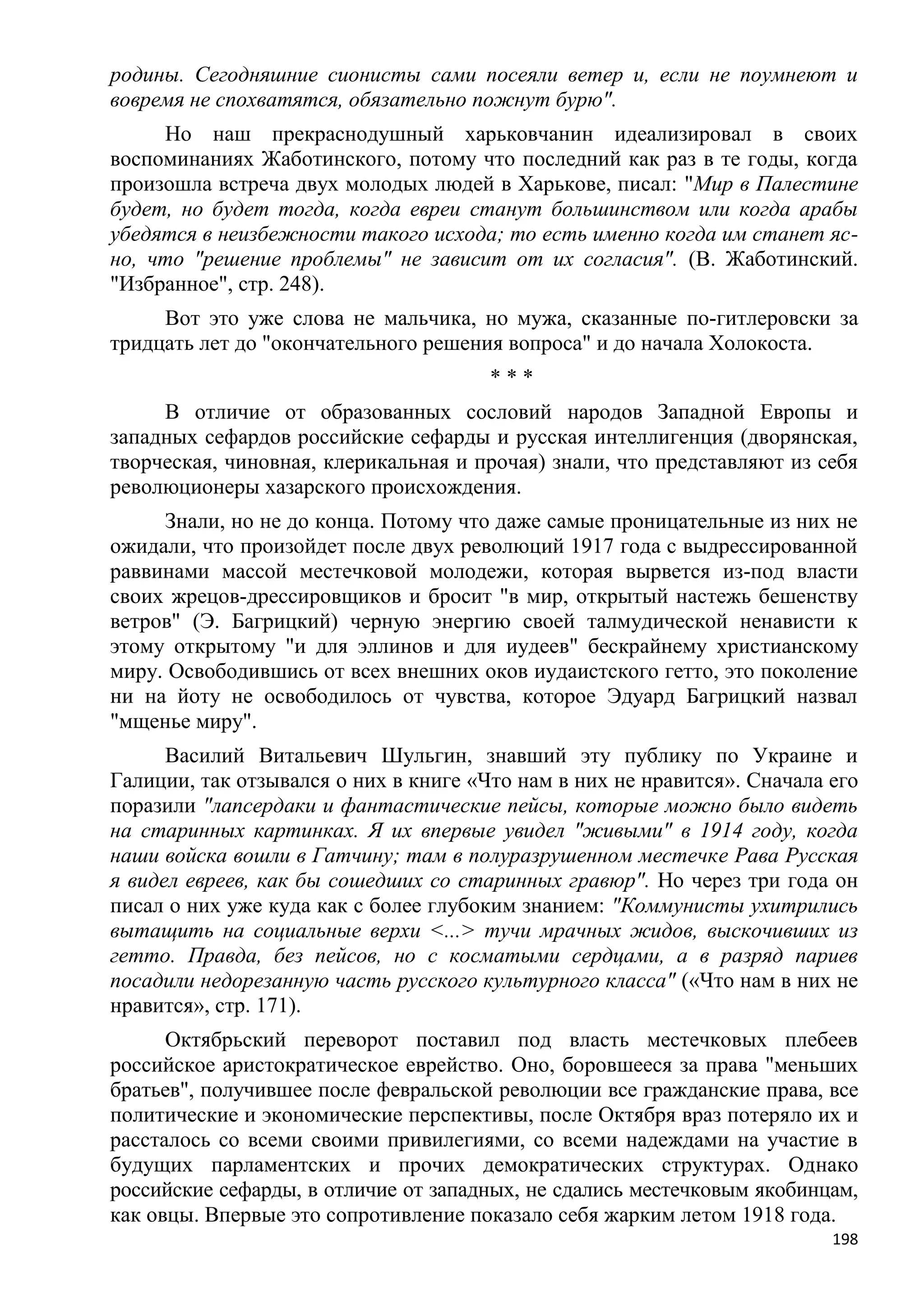 родины. Сегодняшние сионисты сами посеяли ветер и, если не поумнеют и
вовремя не спохватятся, обязательно пожнут бурю".
     Но наш прекраснодушный харьковчанин идеализировал в своих
воспоминаниях Жаботинского, потому что последний как раз в те годы, когда
произошла встреча двух молодых людей в Харькове, писал: "Мир в Палестине
будет, но будет тогда, когда евреи станут большинством или когда арабы
убедятся в неизбежности такого исхода; то есть именно когда им станет яс-
но, что "решение проблемы" не зависит от их согласия". (В. Жаботинский.
"Избранное", стр. 248).
     Вот это уже слова не мальчика, но мужа, сказанные по-гитлеровски за
тридцать лет до "окончательного решения вопроса" и до начала Холокоста.
                                       ***
     В отличие от образованных сословий народов Западной Европы и
западных сефардов российские сефарды и русская интеллигенция (дворянская,
творческая, чиновная, клерикальная и прочая) знали, что представляют из себя
революционеры хазарского происхождения.
     Знали, но не до конца. Потому что даже самые проницательные из них не
ожидали, что произойдет после двух революций 1917 года с выдрессированной
раввинами массой местечковой молодежи, которая вырвется из-под власти
своих жрецов-дрессировщиков и бросит "в мир, открытый настежь бешенству
ветров" (Э. Багрицкий) черную энергию своей талмудической ненависти к
этому открытому "и для эллинов и для иудеев" бескрайнему христианскому
миру. Освободившись от всех внешних оков иудаистского гетто, это поколение
ни на йоту не освободилось от чувства, которое Эдуард Багрицкий назвал
"мщенье миру".
      Василий Витальевич Шульгин, знавший эту публику по Украине и
Галиции, так отзывался о них в книге «Что нам в них не нравится». Сначала его
поразили "лапсердаки и фантастические пейсы, которые можно было видеть
на старинных картинках. Я их впервые увидел "живыми" в 1914 году, когда
наши войска вошли в Гатчину; там в полуразрушенном местечке Рава Русская
я видел евреев, как бы сошедших со старинных гравюр". Но через три года он
писал о них уже куда как с более глубоким знанием: "Коммунисты ухитрились
вытащить на социальные верхи <...> тучи мрачных жидов, выскочивших из
гетто. Правда, без пейсов, но с косматыми сердцами, а в разряд париев
посадили недорезанную часть русского культурного класса" («Что нам в них не
нравится», стр. 171).
      Октябрьский переворот поставил под власть местечковых плебеев
российское аристократическое еврейство. Оно, боровшееся за права "меньших
братьев", получившее после февральской революции все гражданские права, все
политические и экономические перспективы, после Октября враз потеряло их и
рассталось со всеми своими привилегиями, со всеми надеждами на участие в
будущих парламентских и прочих демократических структурах. Однако
российские сефарды, в отличие от западных, не сдались местечковым якобинцам,
как овцы. Впервые это сопротивление показало себя жарким летом 1918 года.
                                                                          198
 
