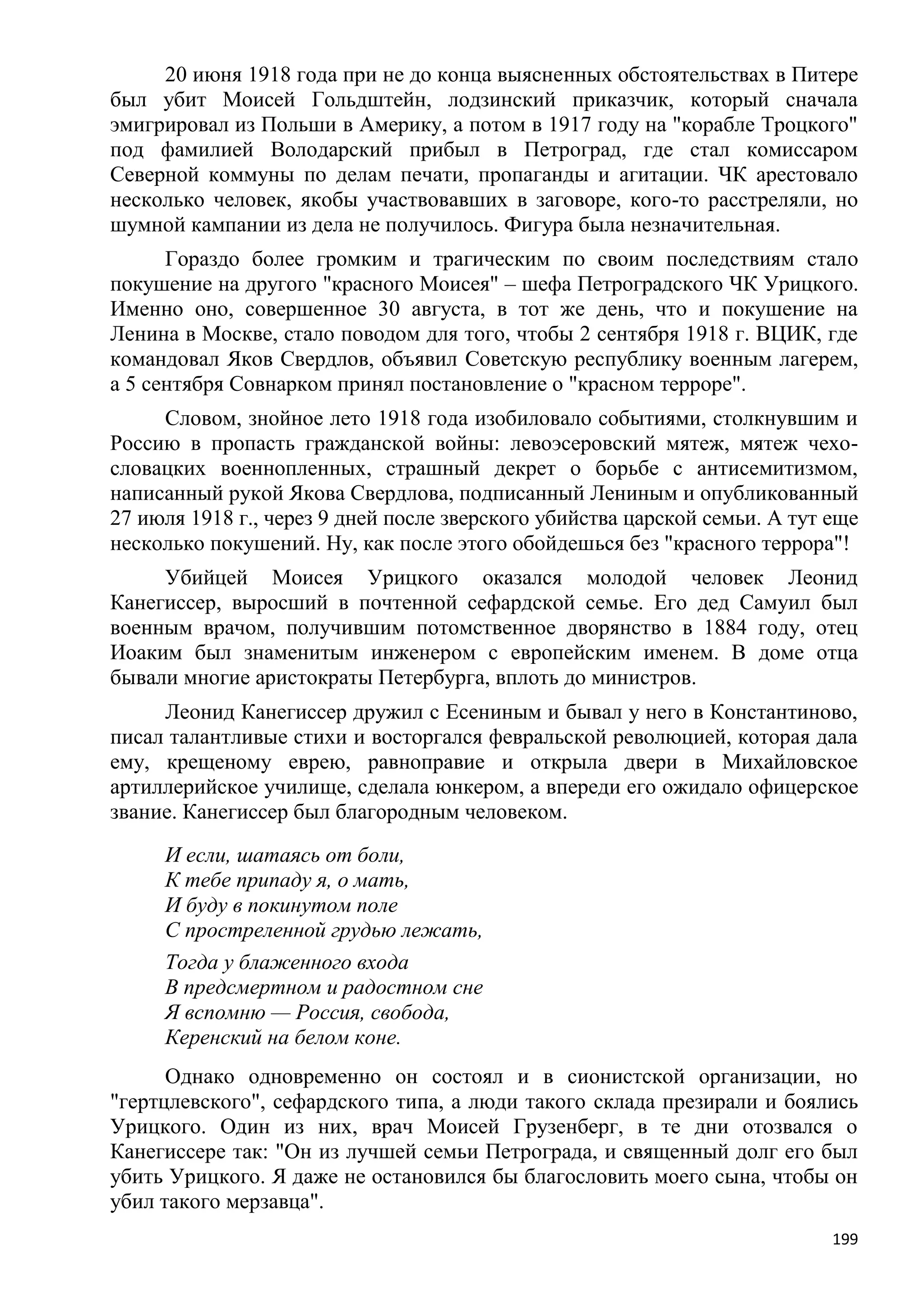20 июня 1918 года при не до конца выясненных обстоятельствах в Питере
был убит Моисей Гольдштейн, лодзинский приказчик, который сначала
эмигрировал из Польши в Америку, а потом в 1917 году на "корабле Троцкого"
под фамилией Володарский прибыл в Петроград, где стал комиссаром
Северной коммуны по делам печати, пропаганды и агитации. ЧК арестовало
несколько человек, якобы участвовавших в заговоре, кого-то расстреляли, но
шумной кампании из дела не получилось. Фигура была незначительная.
      Гораздо более громким и трагическим по своим последствиям стало
покушение на другого "красного Моисея" – шефа Петроградского ЧК Урицкого.
Именно оно, совершенное 30 августа, в тот же день, что и покушение на
Ленина в Москве, стало поводом для того, чтобы 2 сентября 1918 г. ВЦИК, где
командовал Яков Свердлов, объявил Советскую республику военным лагерем,
а 5 сентября Совнарком принял постановление о "красном терроре".
     Словом, знойное лето 1918 года изобиловало событиями, столкнувшим и
Россию в пропасть гражданской войны: левоэсеровский мятеж, мятеж чехо-
словацких военнопленных, страшный декрет о борьбе с антисемитизмом,
написанный рукой Якова Свердлова, подписанный Лениным и опубликованный
27 июля 1918 г., через 9 дней после зверского убийства царской семьи. А тут еще
несколько покушений. Ну, как после этого обойдешься без "красного террора"!
     Убийцей Моисея Урицкого оказался молодой человек Леонид
Канегиссер, выросший в почтенной сефардской семье. Его дед Самуил был
военным врачом, получившим потомственное дворянство в 1884 году, отец
Иоаким был знаменитым инженером с европейским именем. В доме отца
бывали многие аристократы Петербурга, вплоть до министров.
     Леонид Канегиссер дружил с Есениным и бывал у него в Константиново,
писал талантливые стихи и восторгался февральской революцией, которая дала
ему, крещеному еврею, равноправие и открыла двери в Михайловское
артиллерийское училище, сделала юнкером, а впереди его ожидало офицерское
звание. Канегиссер был благородным человеком.
     И если, шатаясь от боли,
     К тебе припаду я, о мать,
     И буду в покинутом поле
     С простреленной грудью лежать,
     Тогда у блаженного входа
     В предсмертном и радостном сне
     Я вспомню — Россия, свобода,
     Керенский на белом коне.
      Однако одновременно он состоял и в сионистской организации, но
"гертцлевского", сефардского типа, а люди такого склада презирали и боялись
Урицкого. Один из них, врач Моисей Грузенберг, в те дни отозвался о
Канегиссере так: "Он из лучшей семьи Петрограда, и священный долг его был
убить Урицкого. Я даже не остановился бы благословить моего сына, чтобы он
убил такого мерзавца".
                                                                            199
 