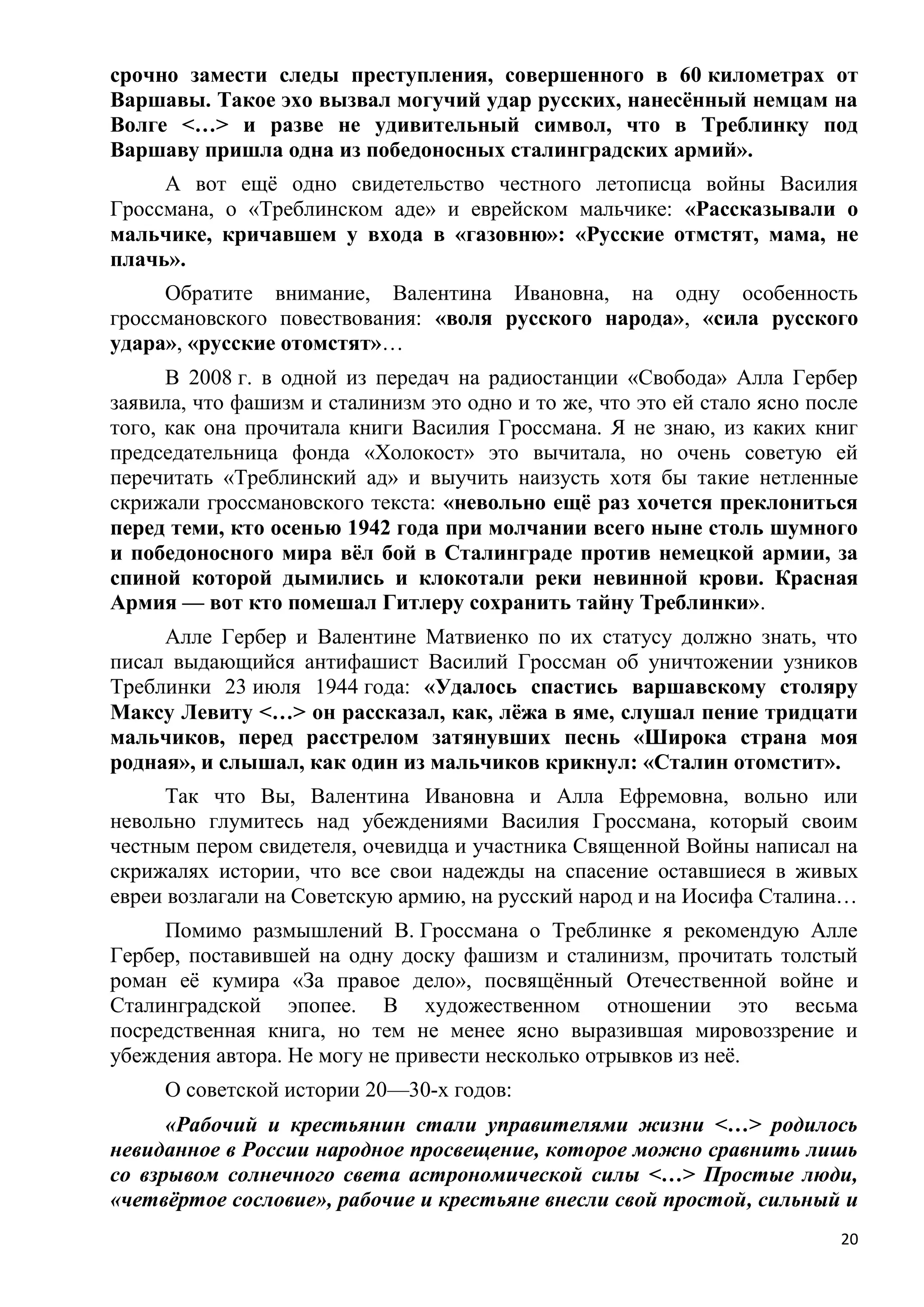 срочно замести следы преступления, совершенного в 60 километрах от
Варшавы. Такое эхо вызвал могучий удар русских, нанесѐнный немцам на
Волге <…> и разве не удивительный символ, что в Треблинку под
Варшаву пришла одна из победоносных сталинградских армий».
     А вот ещѐ одно свидетельство честного летописца войны Василия
Гроссмана, о «Треблинском аде» и еврейском мальчике: «Рассказывали о
мальчике, кричавшем у входа в «газовню»: «Русские отмстят, мама, не
плачь».
     Обратите внимание, Валентина Ивановна, на одну особенность
гроссмановского повествования: «воля русского народа», «сила русского
удара», «русские отомстят»…
      В 2008 г. в одной из передач на радиостанции «Свобода» Алла Гербер
заявила, что фашизм и сталинизм это одно и то же, что это ей стало ясно после
того, как она прочитала книги Василия Гроссмана. Я не знаю, из каких книг
председательница фонда «Холокост» это вычитала, но очень советую ей
перечитать «Треблинский ад» и выучить наизусть хотя бы такие нетленные
скрижали гроссмановского текста: «невольно ещѐ раз хочется преклониться
перед теми, кто осенью 1942 года при молчании всего ныне столь шумного
и победоносного мира вѐл бой в Сталинграде против немецкой армии, за
спиной которой дымились и клокотали реки невинной крови. Красная
Армия — вот кто помешал Гитлеру сохранить тайну Треблинки».
     Алле Гербер и Валентине Матвиенко по их статусу должно знать, что
писал выдающийся антифашист Василий Гроссман об уничтожении узников
Треблинки 23 июля 1944 года: «Удалось спастись варшавскому столяру
Максу Левиту <…> он рассказал, как, лѐжа в яме, слушал пение тридцати
мальчиков, перед расстрелом затянувших песнь «Широка страна моя
родная», и слышал, как один из мальчиков крикнул: «Сталин отомстит».
      Так что Вы, Валентина Ивановна и Алла Ефремовна, вольно или
невольно глумитесь над убеждениями Василия Гроссмана, который своим
честным пером свидетеля, очевидца и участника Священной Войны написал на
скрижалях истории, что все свои надежды на спасение оставшиеся в живых
евреи возлагали на Советскую армию, на русский народ и на Иосифа Сталина…
     Помимо размышлений В. Гроссмана о Треблинке я рекомендую Алле
Гербер, поставившей на одну доску фашизм и сталинизм, прочитать толстый
роман еѐ кумира «За правое дело», посвящѐнный Отечественной войне и
Сталинградской эпопее. В художественном отношении это весьма
посредственная книга, но тем не менее ясно выразившая мировоззрение и
убеждения автора. Не могу не привести несколько отрывков из неѐ.
     О советской истории 20—30-х годов:
      «Рабочий и крестьянин стали управителями жизни <…> родилось
невиданное в России народное просвещение, которое можно сравнить лишь
со взрывом солнечного света астрономической силы <…> Простые люди,
«четвѐртое сословие», рабочие и крестьяне внесли свой простой, сильный и
                                                                           20
 