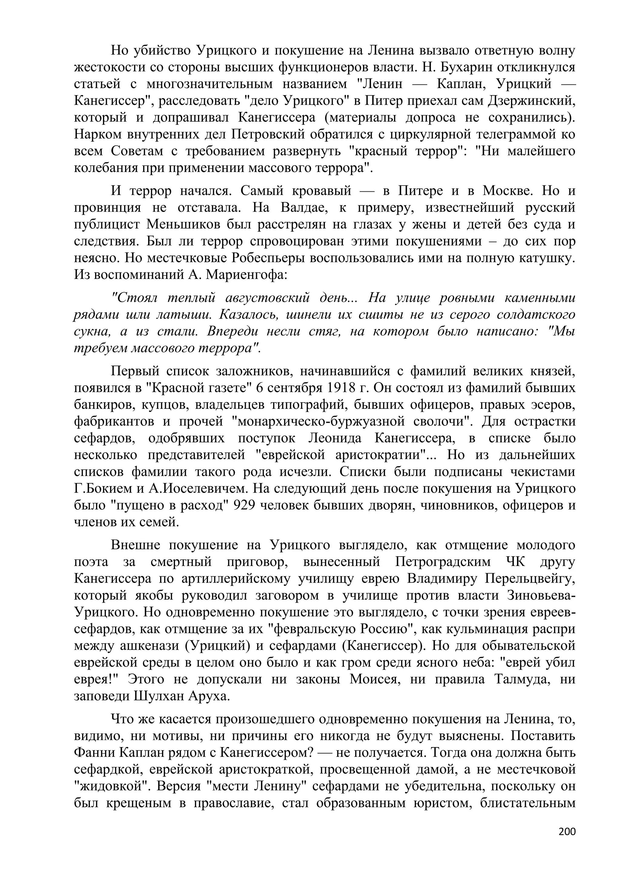 Но убийство Урицкого и покушение на Ленина вызвало ответную волну
жестокости со стороны высших функционеров власти. Н. Бухарин откликнулся
статьей с многозначительным названием "Ленин — Каплан, Урицкий —
Канегиссер", расследовать "дело Урицкого" в Питер приехал сам Дзержинский,
который и допрашивал Канегиссера (материалы допроса не сохранились).
Нарком внутренних дел Петровский обратился с циркулярной телеграммой ко
всем Советам с требованием развернуть "красный террор": "Ни малейшего
колебания при применении массового террора".
     И террор начался. Самый кровавый — в Питере и в Москве. Но и
провинция не отставала. На Валдае, к примеру, известнейший русский
публицист Меньшиков был расстрелян на глазах у жены и детей без суда и
следствия. Был ли террор спровоцирован этими покушениями – до сих пор
неясно. Но местечковые Робеспьеры воспользовались ими на полную катушку.
Из воспоминаний А. Мариенгофа:
      "Стоял теплый августовский день... На улице ровными каменными
рядами шли латыши. Казалось, шинели их сшиты не из серого солдатского
сукна, а из стали. Впереди несли стяг, на котором было написано: "Мы
требуем массового террора".
     Первый список заложников, начинавшийся с фамилий великих князей,
появился в "Красной газете" 6 сентября 1918 г. Он состоял из фамилий бывших
банкиров, купцов, владельцев типографий, бывших офицеров, правых эсеров,
фабрикантов и прочей "монархическо-буржуазной сволочи". Для острастки
сефардов, одобрявших поступок Леонида Канегиссера, в списке было
несколько представителей "еврейской аристократии"... Но из дальнейших
списков фамилии такого рода исчезли. Списки были подписаны чекистами
Г.Бокием и А.Иоселевичем. На следующий день после покушения на Урицкого
было "пущено в расход" 929 человек бывших дворян, чиновников, офицеров и
членов их семей.
      Внешне покушение на Урицкого выглядело, как отмщение молодого
поэта за смертный приговор, вынесенный Петроградским ЧК другу
Канегиссера по артиллерийскому училищу еврею Владимиру Перельцвейгу,
который якобы руководил заговором в училище против власти Зиновьева-
Урицкого. Но одновременно покушение это выглядело, с точки зрения евреев-
сефардов, как отмщение за их "февральскую Россию", как кульминация распри
между ашкенази (Урицкий) и сефардами (Канегиссер). Но для обывательской
еврейской среды в целом оно было и как гром среди ясного неба: "еврей убил
еврея!" Этого не допускали ни законы Моисея, ни правила Талмуда, ни
заповеди Шулхан Аруха.
     Что же касается произошедшего одновременно покушения на Ленина, то,
видимо, ни мотивы, ни причины его никогда не будут выяснены. Поставить
Фанни Каплан рядом с Канегиссером? — не получается. Тогда она должна быть
сефардкой, еврейской аристократкой, просвещенной дамой, а не местечковой
"жидовкой". Версия "мести Ленину" сефардами не убедительна, поскольку он
был крещеным в православие, стал образованным юристом, блистательным
                                                                        200
 