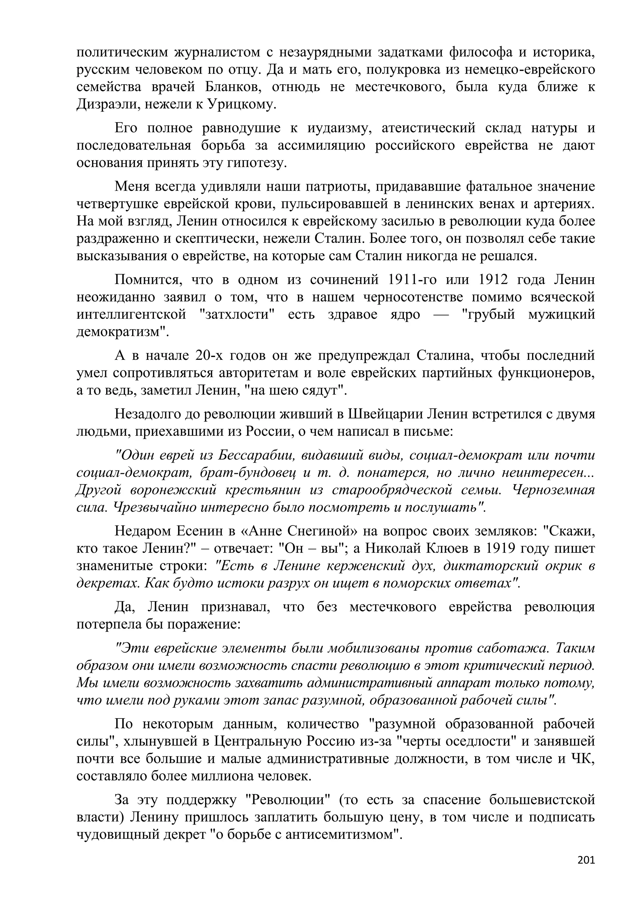 политическим журналистом с незаурядными задатками философа и историка,
русским человеком по отцу. Да и мать его, полукровка из немецко-еврейского
семейства врачей Бланков, отнюдь не местечкового, была куда ближе к
Дизраэли, нежели к Урицкому.
     Его полное равнодушие к иудаизму, атеистический склад натуры и
последовательная борьба за ассимиляцию российского еврейства не дают
основания принять эту гипотезу.
     Меня всегда удивляли наши патриоты, придававшие фатальное значение
четвертушке еврейской крови, пульсировавшей в ленинских венах и артериях.
На мой взгляд, Ленин относился к еврейскому засилью в революции куда более
раздраженно и скептически, нежели Сталин. Более того, он позволял себе такие
высказывания о еврействе, на которые сам Сталин никогда не решался.
     Помнится, что в одном из сочинений 1911-го или 1912 года Ленин
неожиданно заявил о том, что в нашем черносотенстве помимо всяческой
интеллигентской "затхлости" есть здравое ядро — "грубый мужицкий
демократизм".
      А в начале 20-х годов он же предупреждал Сталина, чтобы последний
умел сопротивляться авторитетам и воле еврейских партийных функционеров,
а то ведь, заметил Ленин, "на шею сядут".
    Незадолго до революции живший в Швейцарии Ленин встретился с двумя
людьми, приехавшими из России, о чем написал в письме:
      "Один еврей из Бессарабии, видавший виды, социал-демократ или почти
социал-демократ, брат-бундовец и т. д. понатерся, но лично неинтересен...
Другой воронежский крестьянин из старообрядческой семьи. Черноземная
сила. Чрезвычайно интересно было посмотреть и послушать".
      Недаром Есенин в «Анне Снегиной» на вопрос своих земляков: "Скажи,
кто такое Ленин?" – отвечает: "Он – вы"; а Николай Клюев в 1919 году пишет
знаменитые строки: "Есть в Ленине керженский дух, диктаторский окрик в
декретах. Как будто истоки разрух он ищет в поморских ответах".
     Да, Ленин признавал, что без местечкового еврейства революция
потерпела бы поражение:
     "Эти еврейские элементы были мобилизованы против саботажа. Таким
образом они имели возможность спасти революцию в этот критический период.
Мы имели возможность захватить административный аппарат только потому,
что имели под руками этот запас разумной, образованной рабочей силы".
      По некоторым данным, количество "разумной образованной рабочей
силы", хлынувшей в Центральную Россию из-за "черты оседлости" и занявшей
почти все большие и малые административные должности, в том числе и ЧК,
составляло более миллиона человек.
     За эту поддержку "Революции" (то есть за спасение большевистской
власти) Ленину пришлось заплатить большую цену, в том числе и подписать
чудовищный декрет "о борьбе с антисемитизмом".
                                                                         201
 