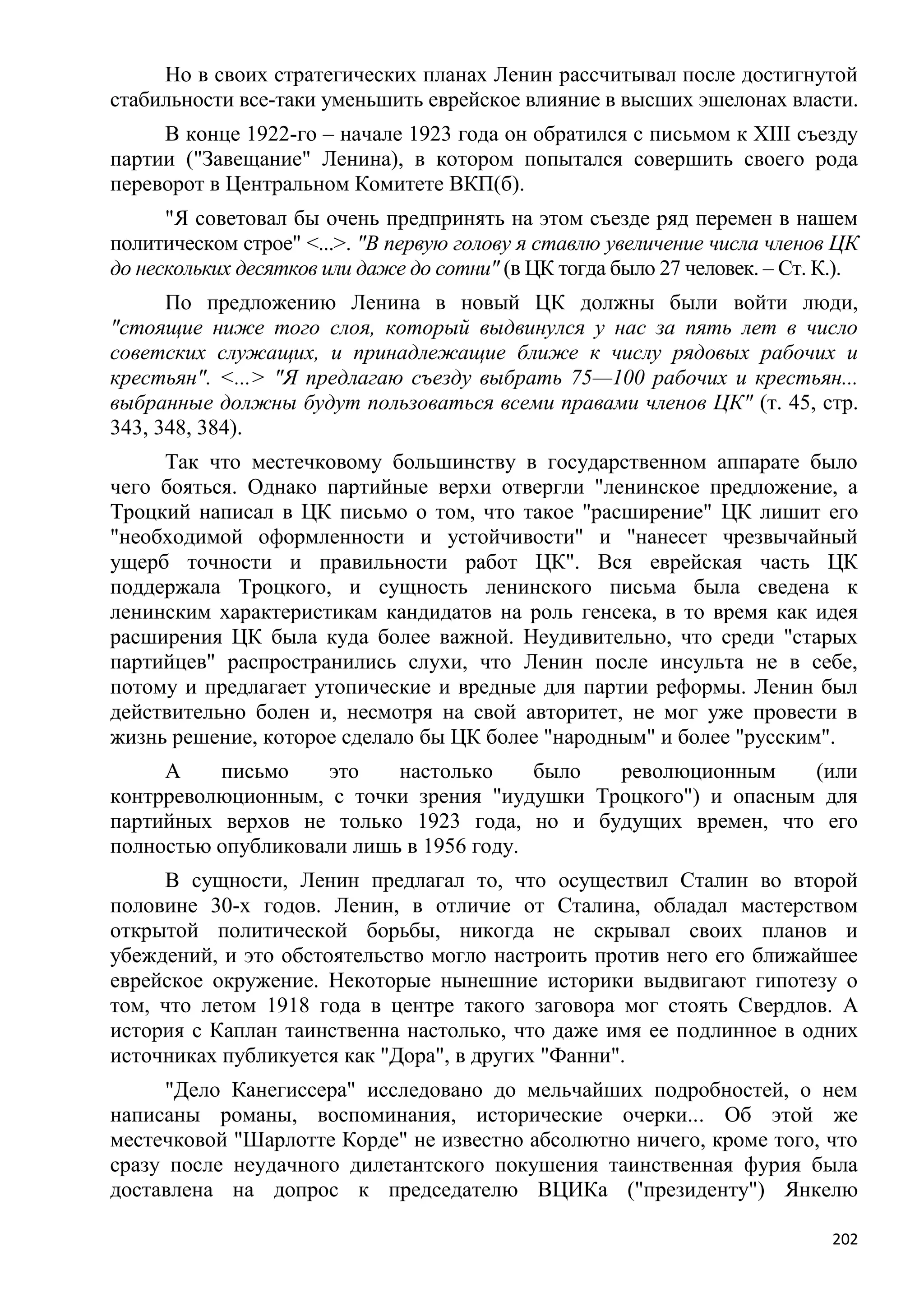 Но в своих стратегических планах Ленин рассчитывал после достигнутой
стабильности все-таки уменьшить еврейское влияние в высших эшелонах власти.
     В конце 1922-го – начале 1923 года он обратился с письмом к XIII съезду
партии ("Завещание" Ленина), в котором попытался совершить своего рода
переворот в Центральном Комитете ВКП(б).
      "Я советовал бы очень предпринять на этом съезде ряд перемен в нашем
политическом строе" <...>. "В первую голову я ставлю увеличение числа членов ЦК
до нескольких десятков или даже до сотни" (в ЦК тогда было 27 человек. – Ст. К.).
      По предложению Ленина в новый ЦК должны были войти люди,
"стоящие ниже того слоя, который выдвинулся у нас за пять лет в число
советских служащих, и принадлежащие ближе к числу рядовых рабочих и
крестьян". <...> "Я предлагаю съезду выбрать 75—100 рабочих и крестьян...
выбранные должны будут пользоваться всеми правами членов ЦК" (т. 45, стр.
343, 348, 384).
     Так что местечковому большинству в государственном аппарате было
чего бояться. Однако партийные верхи отвергли "ленинское предложение, а
Троцкий написал в ЦК письмо о том, что такое "расширение" ЦК лишит его
"необходимой оформленности и устойчивости" и "нанесет чрезвычайный
ущерб точности и правильности работ ЦК". Вся еврейская часть ЦК
поддержала Троцкого, и сущность ленинского письма была сведена к
ленинским характеристикам кандидатов на роль генсека, в то время как идея
расширения ЦК была куда более важной. Неудивительно, что среди "старых
партийцев" распространились слухи, что Ленин после инсульта не в себе,
потому и предлагает утопические и вредные для партии реформы. Ленин был
действительно болен и, несмотря на свой авторитет, не мог уже провести в
жизнь решение, которое сделало бы ЦК более "народным" и более "русским".
     А    письмо    это    настолько     было революционным     (или
контрреволюционным, с точки зрения "иудушки Троцкого") и опасным для
партийных верхов не только 1923 года, но и будущих времен, что его
полностью опубликовали лишь в 1956 году.
     В сущности, Ленин предлагал то, что осуществил Сталин во второй
половине 30-х годов. Ленин, в отличие от Сталина, обладал мастерством
открытой политической борьбы, никогда не скрывал своих планов и
убеждений, и это обстоятельство могло настроить против него его ближайшее
еврейское окружение. Некоторые нынешние историки выдвигают гипотезу о
том, что летом 1918 года в центре такого заговора мог стоять Свердлов. А
история с Каплан таинственна настолько, что даже имя ее подлинное в одних
источниках публикуется как "Дора", в других "Фанни".
     "Дело Канегиссера" исследовано до мельчайших подробностей, о нем
написаны романы, воспоминания, исторические очерки... Об этой же
местечковой "Шарлотте Корде" не известно абсолютно ничего, кроме того, что
сразу после неудачного дилетантского покушения таинственная фурия была
доставлена на допрос к председателю ВЦИКа ("президенту") Янкелю

                                                                              202
 