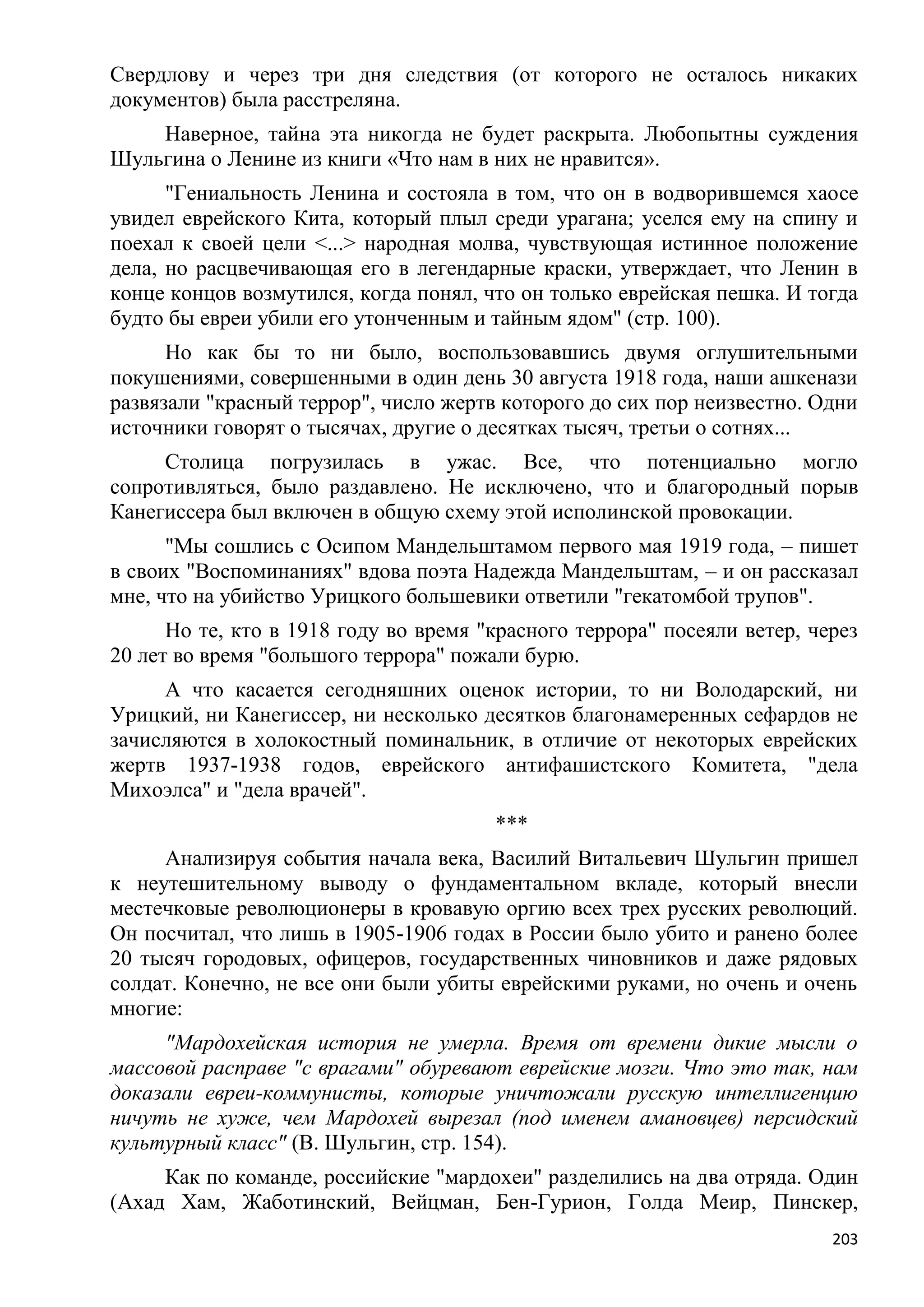 Свердлову и через три дня следствия (от которого не осталось никаких
документов) была расстреляна.
    Наверное, тайна эта никогда не будет раскрыта. Любопытны суждения
Шульгина о Ленине из книги «Что нам в них не нравится».
      "Гениальность Ленина и состояла в том, что он в водворившемся хаосе
увидел еврейского Кита, который плыл среди урагана; уселся ему на спину и
поехал к своей цели <...> народная молва, чувствующая истинное положение
дела, но расцвечивающая его в легендарные краски, утверждает, что Ленин в
конце концов возмутился, когда понял, что он только еврейская пешка. И тогда
будто бы евреи убили его утонченным и тайным ядом" (стр. 100).
      Но как бы то ни было, воспользовавшись двумя оглушительными
покушениями, совершенными в один день 30 августа 1918 года, наши ашкенази
развязали "красный террор", число жертв которого до сих пор неизвестно. Одни
источники говорят о тысячах, другие о десятках тысяч, третьи о сотнях...
     Столица погрузилась в ужас. Все, что потенциально могло
сопротивляться, было раздавлено. Не исключено, что и благородный порыв
Канегиссера был включен в общую схему этой исполинской провокации.
      "Мы сошлись с Осипом Мандельштамом первого мая 1919 года, – пишет
в своих "Воспоминаниях" вдова поэта Надежда Мандельштам, – и он рассказал
мне, что на убийство Урицкого большевики ответили "гекатомбой трупов".
      Но те, кто в 1918 году во время "красного террора" посеяли ветер, через
20 лет во время "большого террора" пожали бурю.
     А что касается сегодняшних оценок истории, то ни Володарский, ни
Урицкий, ни Канегиссер, ни несколько десятков благонамеренных сефардов не
зачисляются в холокостный поминальник, в отличие от некоторых еврейских
жертв 1937-1938 годов, еврейского антифашистского Комитета, "дела
Михоэлса" и "дела врачей".
                                       ***
     Анализируя события начала века, Василий Витальевич Шульгин пришел
к неутешительному выводу о фундаментальном вкладе, который внесли
местечковые революционеры в кровавую оргию всех трех русских революций.
Он посчитал, что лишь в 1905-1906 годах в России было убито и ранено более
20 тысяч городовых, офицеров, государственных чиновников и даже рядовых
солдат. Конечно, не все они были убиты еврейскими руками, но очень и очень
многие:
     "Мардохейская история не умерла. Время от времени дикие мысли о
массовой расправе "с врагами" обуревают еврейские мозги. Что это так, нам
доказали евреи-коммунисты, которые уничтожали русскую интеллигенцию
ничуть не хуже, чем Мардохей вырезал (под именем амановцев) персидский
культурный класс" (В. Шульгин, стр. 154).
     Как по команде, российские "мардохеи" разделились на два отряда. Один
(Ахад Хам, Жаботинский, Вейцман, Бен-Гурион, Голда Меир, Пинскер,
                                                                          203
 