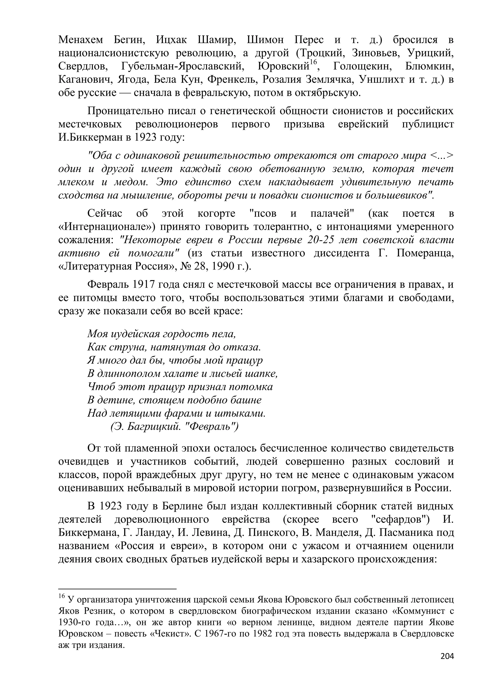 Менахем Бегин, Ицхак Шамир, Шимон Перес и т. д.) бросился в
националсионистскую революцию, а другой (Троцкий, Зиновьев, Урицкий,
Свердлов, Губельман-Ярославский, Юровский16, Голощекин, Блюмкин,
Каганович, Ягода, Бела Кун, Френкель, Розалия Землячка, Уншлихт и т. д.) в
обе русские — сначала в февральскую, потом в октябрьскую.
     Проницательно писал о генетической общности сионистов и российских
местечковых революционеров первого призыва еврейский публицист
И.Биккерман в 1923 году:
     "Оба с одинаковой решительностью отрекаются от старого мира <...>
один и другой имеет каждый свою обетованную землю, которая течет
млеком и медом. Это единство схем накладывает удивительную печать
сходства на мышление, обороты речи и повадки сионистов и большевиков".
     Сейчас об этой когорте "псов и палачей" (как поется в
«Интернационале») принято говорить толерантно, с интонациями умеренного
сожаления: "Некоторые евреи в России первые 20-25 лет советской власти
активно ей помогали" (из статьи известного диссидента Г. Померанца,
«Литературная Россия», № 28, 1990 г.).
      Февраль 1917 года снял с местечковой массы все ограничения в правах, и
ее питомцы вместо того, чтобы воспользоваться этими благами и свободами,
сразу же показали себя во всей красе:
      Моя иудейская гордость пела,
      Как струна, натянутая до отказа.
      Я много дал бы, чтобы мой пращур
      В длиннополом халате и лисьей шапке,
      Чтоб этот пращур признал потомка
      В детине, стоящем подобно башне
      Над летящими фарами и штыками.
          (Э. Багрицкий. "Февраль")
     От той пламенной эпохи осталось бесчисленное количество свидетельств
очевидцев и участников событий, людей совершенно разных сословий и
классов, порой враждебных друг другу, но тем не менее с одинаковым ужасом
оценивавших небывалый в мировой истории погром, развернувшийся в России.
     В 1923 году в Берлине был издан коллективный сборник статей видных
деятелей дореволюционного еврейства (скорее всего "сефардов") И.
Биккермана, Г. Ландау, И. Левина, Д. Пинского, В. Манделя, Д. Пасманика под
названием «Россия и евреи», в котором они с ужасом и отчаянием оценили
деяния своих сводных братьев иудейской веры и хазарского происхождения:


16
  У организатора уничтожения царской семьи Якова Юровского был собственный летописец
Яков Резник, о котором в свердловском биографическом издании сказано «Коммунист с
1930-го года…», он же автор книги «о верном ленинце, видном деятеле партии Якове
Юровском – повесть «Чекист». С 1967-го по 1982 год эта повесть выдержала в Свердловске
аж три издания.
                                                                                   204
 