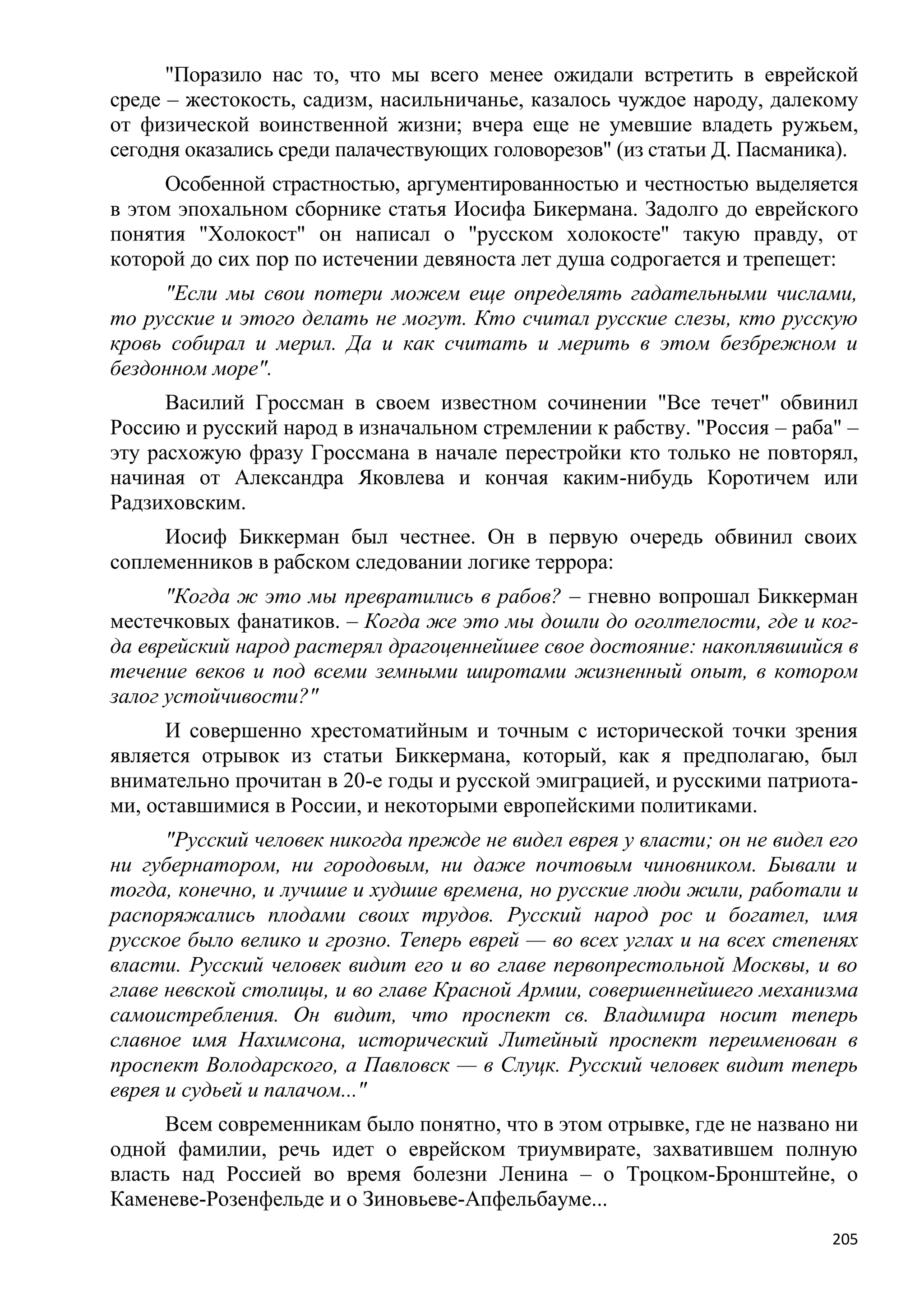"Поразило нас то, что мы всего менее ожидали встретить в еврейской
среде – жестокость, садизм, насильничанье, казалось чуждое народу, далекому
от физической воинственной жизни; вчера еще не умевшие владеть ружьем,
сегодня оказались среди палачествующих головорезов" (из статьи Д. Пасманика).
      Особенной страстностью, аргументированностью и честностью выделяется
в этом эпохальном сборнике статья Иосифа Бикермана. Задолго до еврейского
понятия "Холокост" он написал о "русском холокосте" такую правду, от
которой до сих пор по истечении девяноста лет душа содрогается и трепещет:
     "Если мы свои потери можем еще определять гадательными числами,
то русские и этого делать не могут. Кто считал русские слезы, кто русскую
кровь собирал и мерил. Да и как считать и мерить в этом безбрежном и
бездонном море".
      Василий Гроссман в своем известном сочинении "Все течет" обвинил
Россию и русский народ в изначальном стремлении к рабству. "Россия – раба" –
эту расхожую фразу Гроссмана в начале перестройки кто только не повторял,
начиная от Александра Яковлева и кончая каким-нибудь Коротичем или
Радзиховским.
     Иосиф Биккерман был честнее. Он в первую очередь обвинил своих
соплеменников в рабском следовании логике террора:
      "Когда ж это мы превратились в рабов? – гневно вопрошал Биккерман
местечковых фанатиков. – Когда же это мы дошли до оголтелости, где и ког-
да еврейский народ растерял драгоценнейшее свое достояние: накоплявшийся в
течение веков и под всеми земными широтами жизненный опыт, в котором
залог устойчивости?"
      И совершенно хрестоматийным и точным с исторической точки зрения
является отрывок из статьи Биккермана, который, как я предполагаю, был
внимательно прочитан в 20-е годы и русской эмиграцией, и русскими патриота-
ми, оставшимися в России, и некоторыми европейскими политиками.
      "Русский человек никогда прежде не видел еврея у власти; он не видел его
ни губернатором, ни городовым, ни даже почтовым чиновником. Бывали и
тогда, конечно, и лучшие и худшие времена, но русские люди жили, работали и
распоряжались плодами своих трудов. Русский народ рос и богател, имя
русское было велико и грозно. Теперь еврей — во всех углах и на всех степенях
власти. Русский человек видит его и во главе первопрестольной Москвы, и во
главе невской столицы, и во главе Красной Армии, совершеннейшего механизма
самоистребления. Он видит, что проспект св. Владимира носит теперь
славное имя Нахимсона, исторический Литейный проспект переименован в
проспект Володарского, а Павловск — в Слуцк. Русский человек видит теперь
еврея и судьей и палачом..."
      Всем современникам было понятно, что в этом отрывке, где не названо ни
одной фамилии, речь идет о еврейском триумвирате, захватившем полную
власть над Россией во время болезни Ленина – о Троцком-Бронштейне, о
Каменеве-Розенфельде и о Зиновьеве-Апфельбауме...
                                                                           205
 