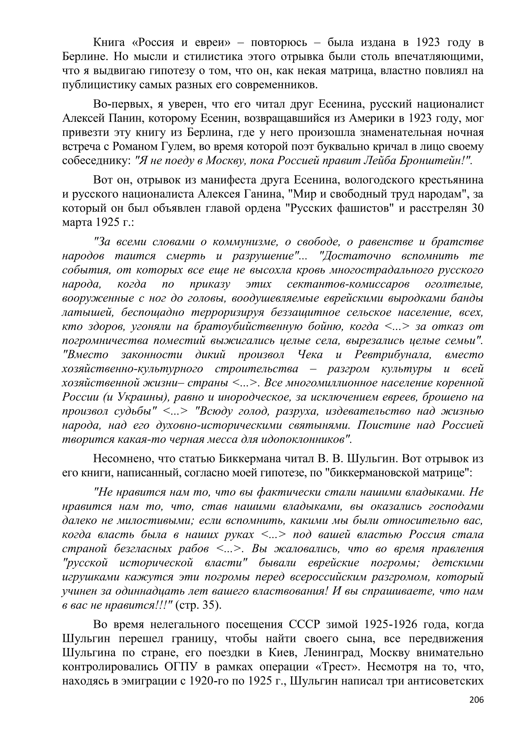 Книга «Россия и евреи» – повторюсь – была издана в 1923 году в
Берлине. Но мысли и стилистика этого отрывка были столь впечатляющими,
что я выдвигаю гипотезу о том, что он, как некая матрица, властно повлиял на
публицистику самых разных его современников.
      Во-первых, я уверен, что его читал друг Есенина, русский националист
Алексей Панин, которому Есенин, возвращавшийся из Америки в 1923 году, мог
привезти эту книгу из Берлина, где у него произошла знаменательная ночная
встреча с Романом Гулем, во время которой поэт буквально кричал в лицо своему
собеседнику: "Я не поеду в Москву, пока Россией правит Лейба Бронштейн!".
      Вот он, отрывок из манифеста друга Есенина, вологодского крестьянина
и русского националиста Алексея Ганина, "Мир и свободный труд народам", за
который он был объявлен главой ордена "Русских фашистов" и расстрелян 30
марта 1925 г.:
      "За всеми словами о коммунизме, о свободе, о равенстве и братстве
народов таится смерть и разрушение"... "Достаточно вспомнить те
события, от которых все еще не высохла кровь многострадального русского
народа, когда по приказу этих сектантов-комиссаров оголтелые,
вооруженные с ног до головы, воодушевляемые еврейскими выродками банды
латышей, беспощадно терроризируя беззащитное сельское население, всех,
кто здоров, угоняли на братоубийственную бойню, когда <...> за отказ от
погромничества поместий выжигались целые села, вырезались целые семьи".
"Вместо законности дикий произвол Чека и Ревтрибунала, вместо
хозяйственно-культурного строительства – разгром культуры и всей
хозяйственной жизни– страны <...>. Все многомиллионное население коренной
России (и Украины), равно и инородческое, за исключением евреев, брошено на
произвол судьбы" <...> "Всюду голод, разруха, издевательство над жизнью
народа, над его духовно-историческими святынями. Поистине над Россией
творится какая-то черная месса для идопоклонников".
      Несомнено, что статью Биккермана читал В. В. Шульгин. Вот отрывок из
его книги, написанный, согласно моей гипотезе, по "биккермановской матрице":
      "Не нравится нам то, что вы фактически стали нашими владыками. Не
нравится нам то, что, став нашими владыками, вы оказались господами
далеко не милостивыми; если вспомнить, какими мы были относительно вас,
когда власть была в наших руках <...> под вашей властью Россия стала
страной безгласных рабов <...>. Вы жаловались, что во время правления
"русской исторической власти" бывали еврейские погромы; детскими
игрушками кажутся эти погромы перед всероссийским разгромом, который
учинен за одиннадцать лет вашего властвования! И вы спрашиваете, что нам
в вас не нравится!!!" (стр. 35).
     Во время нелегального посещения СССР зимой 1925-1926 года, когда
Шульгин перешел границу, чтобы найти своего сына, все передвижения
Шульгина по стране, его поездки в Киев, Ленинград, Москву внимательно
контролировались ОГПУ в рамках операции «Трест». Несмотря на то, что,
находясь в эмиграции с 1920-го по 1925 г., Шульгин написал три антисоветских
                                                                          206
 