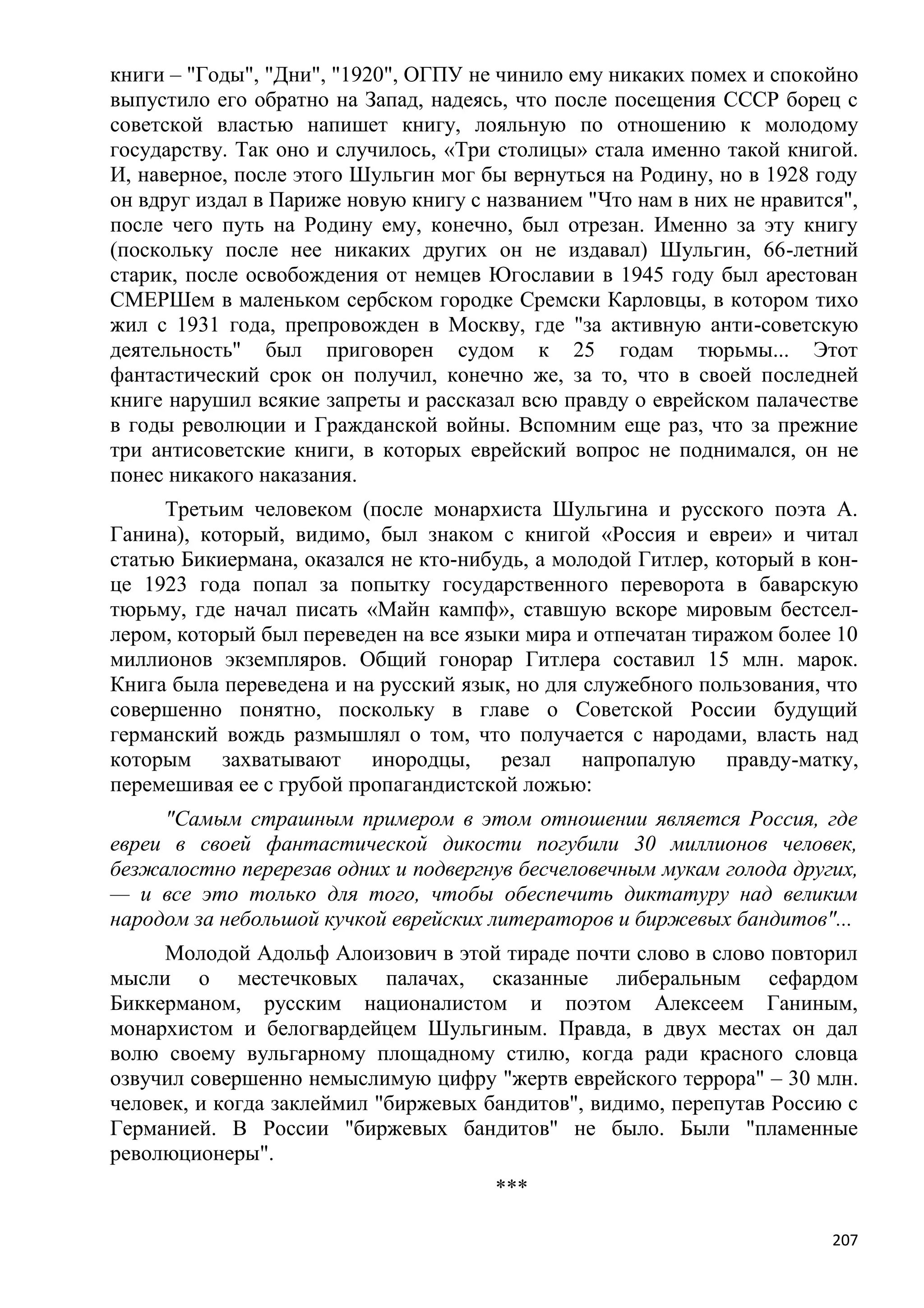 книги – "Годы", "Дни", "1920", ОГПУ не чинило ему никаких помех и спокойно
выпустило его обратно на Запад, надеясь, что после посещения СССР борец с
советской властью напишет книгу, лояльную по отношению к молодому
государству. Так оно и случилось, «Три столицы» стала именно такой книгой.
И, наверное, после этого Шульгин мог бы вернуться на Родину, но в 1928 году
он вдруг издал в Париже новую книгу с названием "Что нам в них не нравится",
после чего путь на Родину ему, конечно, был отрезан. Именно за эту книгу
(поскольку после нее никаких других он не издавал) Шульгин, 66-летний
старик, после освобождения от немцев Югославии в 1945 году был арестован
СМЕРШем в маленьком сербском городке Сремски Карловцы, в котором тихо
жил с 1931 года, препровожден в Москву, где "за активную анти-советскую
деятельность" был приговорен судом к 25 годам тюрьмы... Этот
фантастический срок он получил, конечно же, за то, что в своей последней
книге нарушил всякие запреты и рассказал всю правду о еврейском палачестве
в годы революции и Гражданской войны. Вспомним еще раз, что за прежние
три антисоветские книги, в которых еврейский вопрос не поднимался, он не
понес никакого наказания.
     Третьим человеком (после монархиста Шульгина и русского поэта А.
Ганина), который, видимо, был знаком с книгой «Россия и евреи» и читал
статью Бикиермана, оказался не кто-нибудь, а молодой Гитлер, который в кон-
це 1923 года попал за попытку государственного переворота в баварскую
тюрьму, где начал писать «Майн кампф», ставшую вскоре мировым бестсел-
лером, который был переведен на все языки мира и отпечатан тиражом более 10
миллионов экземпляров. Общий гонорар Гитлера составил 15 млн. марок.
Книга была переведена и на русский язык, но для служебного пользования, что
совершенно понятно, поскольку в главе о Советской России будущий
германский вождь размышлял о том, что получается с народами, власть над
которым захватывают инородцы, резал напропалую правду-матку,
перемешивая ее с грубой пропагандистской ложью:
     "Самым страшным примером в этом отношении является Россия, где
евреи в своей фантастической дикости погубили 30 миллионов человек,
безжалостно перерезав одних и подвергнув бесчеловечным мукам голода других,
— и все это только для того, чтобы обеспечить диктатуру над великим
народом за небольшой кучкой еврейских литераторов и биржевых бандитов"...
     Молодой Адольф Алоизович в этой тираде почти слово в слово повторил
мысли о местечковых палачах, сказанные либеральным сефардом
Биккерманом, русским националистом и поэтом Алексеем Ганиным,
монархистом и белогвардейцем Шульгиным. Правда, в двух местах он дал
волю своему вульгарному площадному стилю, когда ради красного словца
озвучил совершенно немыслимую цифру "жертв еврейского террора" – 30 млн.
человек, и когда заклеймил "биржевых бандитов", видимо, перепутав Россию с
Германией. В России "биржевых бандитов" не было. Были "пламенные
революционеры".
                                       ***

                                                                         207
 