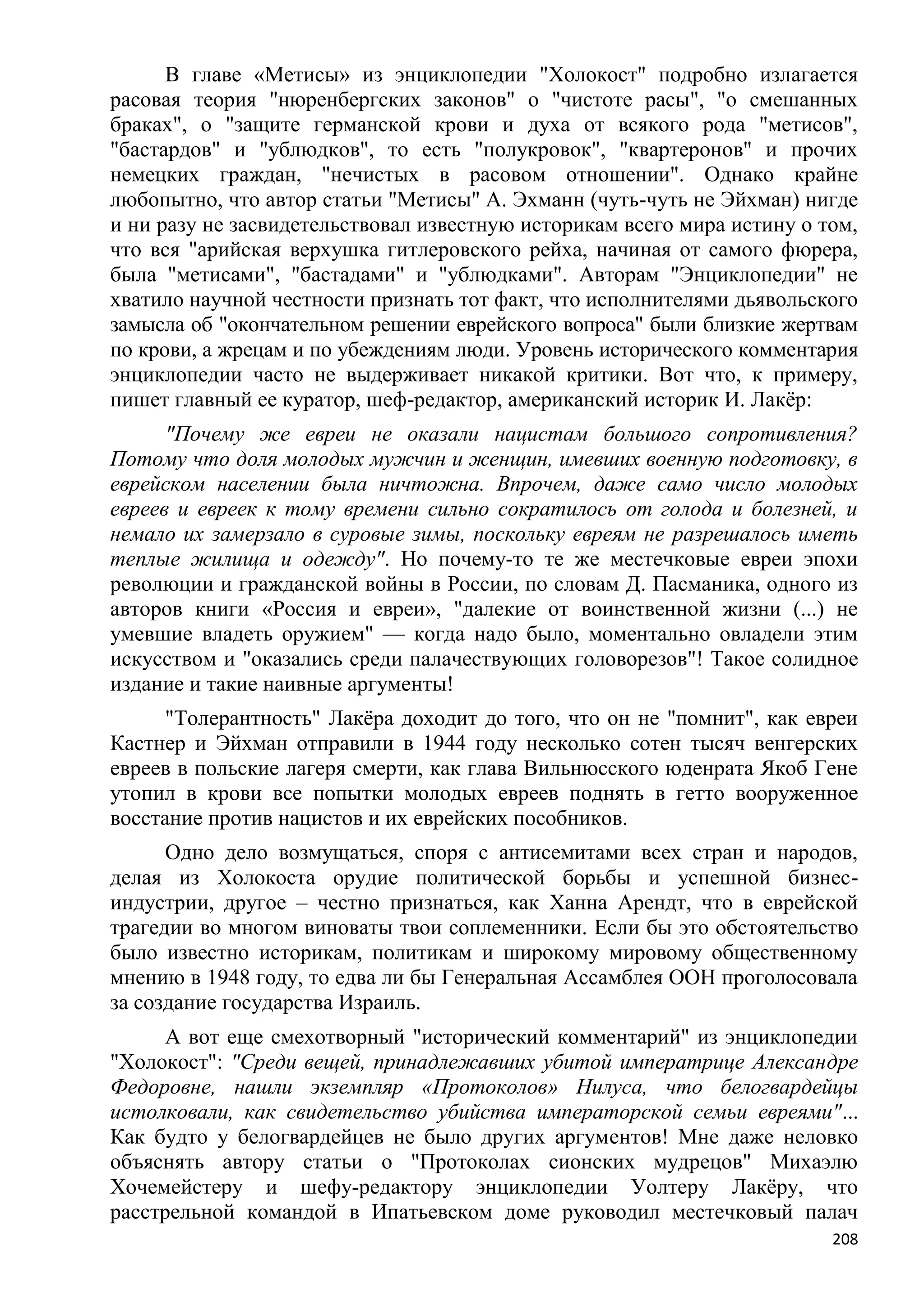 В главе «Метисы» из энциклопедии "Холокост" подробно излагается
расовая теория "нюренбергских законов" о "чистоте расы", "о смешанных
браках", о "защите германской крови и духа от всякого рода "метисов",
"бастардов" и "ублюдков", то есть "полукровок", "квартеронов" и прочих
немецких граждан, "нечистых в расовом отношении". Однако крайне
любопытно, что автор статьи "Метисы" А. Эхманн (чуть-чуть не Эйхман) нигде
и ни разу не засвидетельствовал известную историкам всего мира истину о том,
что вся "арийская верхушка гитлеровского рейха, начиная от самого фюрера,
была "метисами", "бастадами" и "ублюдками". Авторам "Энциклопедии" не
хватило научной честности признать тот факт, что исполнителями дьявольского
замысла об "окончательном решении еврейского вопроса" были близкие жертвам
по крови, а жрецам и по убеждениям люди. Уровень исторического комментария
энциклопедии часто не выдерживает никакой критики. Вот что, к примеру,
пишет главный ее куратор, шеф-редактор, американский историк И. Лакѐр:
      "Почему же евреи не оказали нацистам большого сопротивления?
Потому что доля молодых мужчин и женщин, имевших военную подготовку, в
еврейском населении была ничтожна. Впрочем, даже само число молодых
евреев и евреек к тому времени сильно сократилось от голода и болезней, и
немало их замерзало в суровые зимы, поскольку евреям не разрешалось иметь
теплые жилища и одежду". Но почему-то те же местечковые евреи эпохи
революции и гражданской войны в России, по словам Д. Пасманика, одного из
авторов книги «Россия и евреи», "далекие от воинственной жизни (...) не
умевшие владеть оружием" — когда надо было, моментально овладели этим
искусством и "оказались среди палачествующих головорезов"! Такое солидное
издание и такие наивные аргументы!
      "Толерантность" Лакѐра доходит до того, что он не "помнит", как евреи
Кастнер и Эйхман отправили в 1944 году несколько сотен тысяч венгерских
евреев в польские лагеря смерти, как глава Вильнюсского юденрата Якоб Гене
утопил в крови все попытки