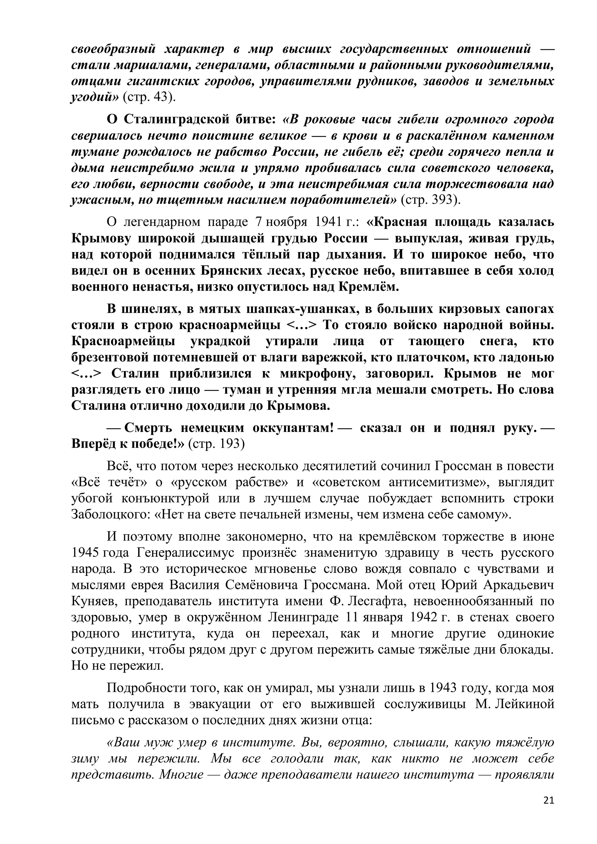 своеобразный характер в мир высших государственных отношений —
стали маршалами, генералами, областными и районными руководителями,
отцами гигантских городов, управителями рудников, заводов и земельных
угодий» (стр. 43).
      О Сталинградской битве: «В роковые часы гибели огромного города
свершалось нечто поистине великое — в крови и в раскалѐнном каменном
тумане рождалось не рабство России, не гибель еѐ; среди горячего пепла и
дыма неистребимо жила и упрямо пробивалась сила советского человека,
его любви, верности свободе, и эта неистребимая сила торжествовала над
ужасным, но тщетным насилием поработителей» (стр. 393).
     О легендарном параде 7 ноября 1941 г.: «Красная площадь казалась
Крымову широкой дышащей грудью России — выпуклая, живая грудь,
над которой поднимался тѐплый пар дыхания. И то широкое небо, что
видел он в осенних Брянских лесах, русское небо, впитавшее в себя холод
военного ненастья, низко опустилось над Кремлѐм.
     В шинелях, в мятых шапках-ушанках, в больших кирзовых сапогах
стояли в строю красноармейцы <…> То стояло войско народной войны.
Красноармейцы украдкой утирали лица от тающего снега, кто
брезентовой потемневшей от влаги варежкой, кто платочком, кто ладонью
<…> Сталин приблизился к микрофону, заговорил. Крымов не мог
разглядеть его лицо — туман и утренняя мгла мешали смотреть. Но слова
Сталина отлично доходили до Крымова.
     — Смерть немецким оккупантам! — сказал он и поднял руку. —
Вперѐд к победе!» (стр. 193)
     Всѐ, что потом через несколько десятилетий сочинил Гроссман в повести
«Всѐ течѐт» о «русском рабстве» и «советском антисемитизме», выглядит
убогой конъюнктурой или в лучшем случае побуждает вспомнить строки
Заболоцкого: «Нет на свете печальней измены, чем измена себе самому».
      И поэтому вполне закономерно, что на кремлѐвском торжестве в июне
1945 года Генералиссимус произнѐс знаменитую здравицу в честь русского
народа. В это историческое мгновенье слово вождя совпало с чувствами и
мыслями еврея Василия Семѐновича Гроссмана. Мой отец Юрий Аркадьевич
Куняев, преподаватель института имени Ф. Лесгафта, невоеннообязанный по
здоровью, умер в окружѐнном Ленинграде 11 января 1942 г. в стенах своего
родного института, куда он переехал, как и многие другие одинокие
сотрудники, чтобы рядом друг с другом пережить самые тяжѐлые дни блокады.
Но не пережил.
     Подробности того, как он умирал, мы узнали лишь в 1943 году, когда моя
мать получила в эвакуации от его выжившей сослуживицы М. Лейкиной
письмо с рассказом о последних днях жизни отца:
     «Ваш муж умер в институте. Вы, вероятно, слышали, какую тяжѐлую
зиму мы пережили. Мы все голодали так, как никто не может себе
представить. Многие — даже преподаватели нашего института — проявляли
                                                                         21
 