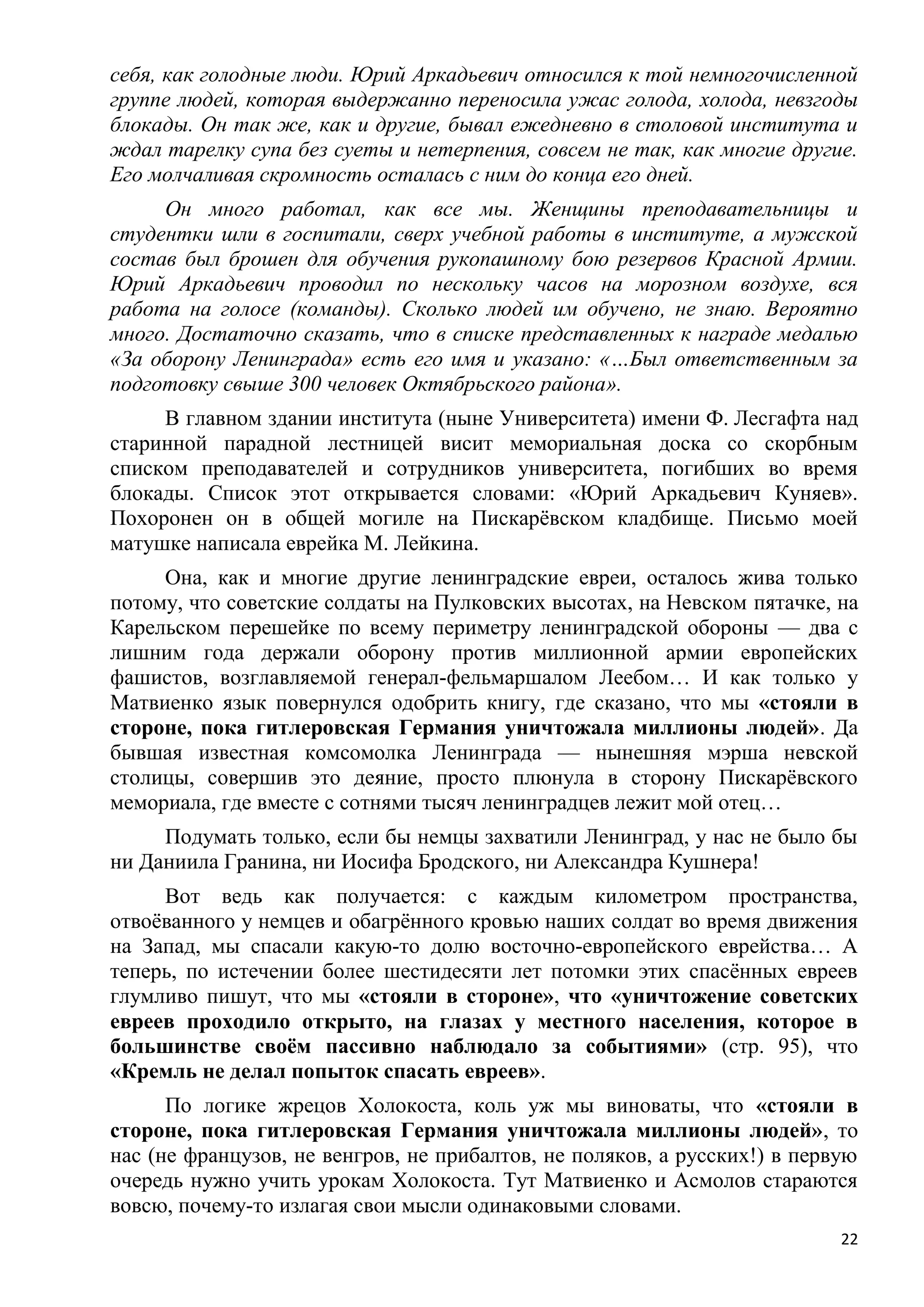 себя, как голодные люди. Юрий Аркадьевич относился к той немногочисленной
группе людей, которая выдержанно переносила ужас голода, холода, невзгоды
блокады. Он так же, как и другие, бывал ежедневно в столовой института и
ждал тарелку супа без суеты и нетерпения, совсем не так, как многие другие.
Его молчаливая скромность осталась с ним до конца его дней.
     Он много работал, как все мы. Женщины преподавательницы и
студентки шли в госпитали, сверх учебной работы в институте, а мужской
состав был брошен для обучения рукопашному бою резервов Красной Армии.
Юрий Аркадьевич проводил по нескольку часов на морозном воздухе, вся
работа на голосе (команды). Сколько людей им обучено, не знаю. Вероятно
много. Достаточно сказать, что в списке представленных к награде медалью
«За оборону Ленинграда» есть его имя и указано: «…Был ответственным за
подготовку свыше 300 человек Октябрьского района».
     В главном здании института (ныне Университета) имени Ф. Лесгафта над
старинной парадной лестницей висит мемориальная доска со скорбным
списком преподавателей и сотрудников университета, погибших во время
блокады. Список этот открывается словами: «Юрий Аркадьевич Куняев».
Похоронен он в общей могиле на Пискарѐвском кладбище. Письмо моей
матушке написала еврейка М. Лейкина.
     Она, как и многие другие ленинградские евреи, осталось жива только
потому, что советские солдаты на Пулковских высотах, на Невском пятачке, на
Карельском перешейке по всему периметру ленинградской обороны — два с
лишним года держали оборону против миллионной армии европейских
фашистов, возглавляемой генерал-фельмаршалом Леебом… И как только у
Матвиенко язык повернулся одобрить книгу, где сказано, что мы «стояли в
стороне, пока гитлеровская Германия уничтожала миллионы людей». Да
бывшая известная комсомолка Ленинграда — нынешняя мэрша невской
столицы, совершив это деяние, просто плюнула в сторону Пискарѐвского
мемориала, где вместе с сотнями тысяч ленинградцев лежит мой отец…
     Подумать только, если бы немцы захватили Ленинград, у нас не было бы
ни Даниила Гранина, ни Иосифа Бродского, ни Александра Кушнера!
     Вот ведь как получается: с каждым километром пространства,
отвоѐванного у немцев и обагрѐнного кровью наших солдат во время движения
на Запад, мы спасали какую-то долю восточно-европейского еврейства… А
теперь, по истечении более шестидесяти лет потомки этих спасѐнных евреев
глумливо пишут, что мы «стояли в стороне», что «уничтожение советских
евреев проходило открыто, на глазах у местного населения, которое в
большинстве своѐм пассивно наблюдало за событиями» (стр. 95), что
«Кремль не делал попыток спасать евреев».
      По логике жрецов Холокоста, коль уж мы виноваты, что «стояли в
стороне, пока гитлеровская Германия уничтожала миллионы людей», то
нас (не французов, не венгров, не прибалтов, не поляков, а русских!) в первую
очередь нужно учить урокам Холокоста. Тут Матвиенко и Асмолов стараются
вовсю, почему-то излагая свои мысли одинаковыми словами.
                                                                           22
 