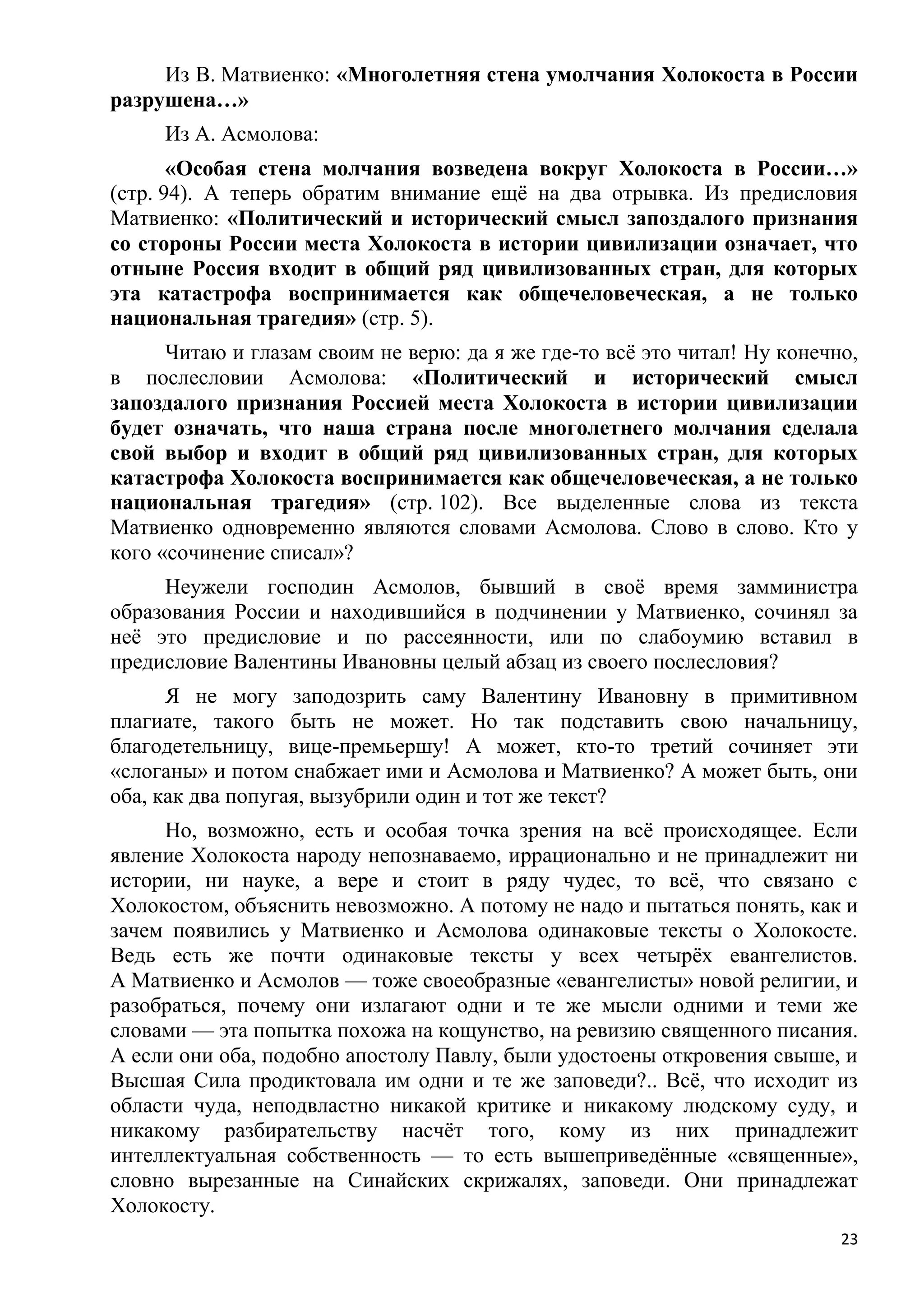 Из В. Матвиенко: «Многолетняя стена умолчания Холокоста в России
разрушена…»
     Из А. Асмолова:
       «Особая стена молчания возведена вокруг Холокоста в России…»
(стр. 94). А теперь обратим внимание ещѐ на два отрывка. Из предисловия
Матвиенко: «Политический и исторический смысл запоздалого признания
со стороны России места Холокоста в истории цивилизации означает, что
отныне Россия входит в общий ряд цивилизованных стран, для которых
эта катастрофа воспринимается как общечеловеческая, а не только
национальная трагедия» (стр. 5).
      Читаю и глазам своим не верю: да я же где-то всѐ это читал! Ну конечно,
в послесловии Асмолова: «Политический и исторический смысл
запоздалого признания Россией места Холокоста в истории цивилизации
будет означать, что наша страна после многолетнего молчания сделала
свой выбор и входит в общий ряд цивилизованных стран, для которых
катастрофа Холокоста воспринимается как общечеловеческая, а не только
национальная трагедия» (стр. 102). Все выделенные слова из текста
Матвиенко одновременно являются словами Асмолова. Слово в слово. Кто у
кого «сочинение списал»?
     Неужели господин Асмолов, бывший в своѐ время замминистра
образования России и находившийся в подчинении у Матвиенко, сочинял за
неѐ это предисловие и по рассеянности, или по слабоумию вставил в
предисловие Валентины Ивановны целый абзац из своего послесловия?
      Я не могу заподозрить саму Валентину Ивановну в примитивном
плагиате, такого быть не может. Но так подставить свою начальницу,
благодетельницу, вице-премьершу! А может, кто-то третий сочиняет эти
«слоганы» и потом снабжает ими и Асмолова и Матвиенко? А может быть, они
оба, как два попугая, вызубрили один и тот же текст?
     Но, возможно, есть и особая точка зрения на всѐ происходящее. Если
явление Холокоста народу непознаваемо, иррационально и не принадлежит ни
истории, ни науке, а вере и стоит в ряду чудес, то всѐ, что связано с
Холокостом, объяснить невозможно. А потому не надо и пытаться понять, как и
зачем появились у Матвиенко и Асмолова одинаковые тексты о Холокосте.
Ведь есть же почти одинаковые тексты у всех четырѐх евангелистов.
А Матвиенко и Асмолов — тоже своеобразные «евангелисты» новой религии, и
разобраться, почему они излагают одни и те же мысли одними и теми же
словами — эта попытка похожа на кощунство, на ревизию священного писания.
А если они оба, подобно апостолу Павлу, были удостоены откровения свыше, и
Высшая Сила продиктовала им одни и те же заповеди?.. Всѐ, что исходит из
области чуда, неподвластно никакой критике и никакому людскому суду, и
никакому разбирательству насчѐт того, кому из них принадлежит
интеллектуальная собственность — то есть вышеприведѐнные «священные»,
словно вырезанные на Синайских скрижалях, заповеди. Они принадлежат
Холокосту.
                                                                           23
 