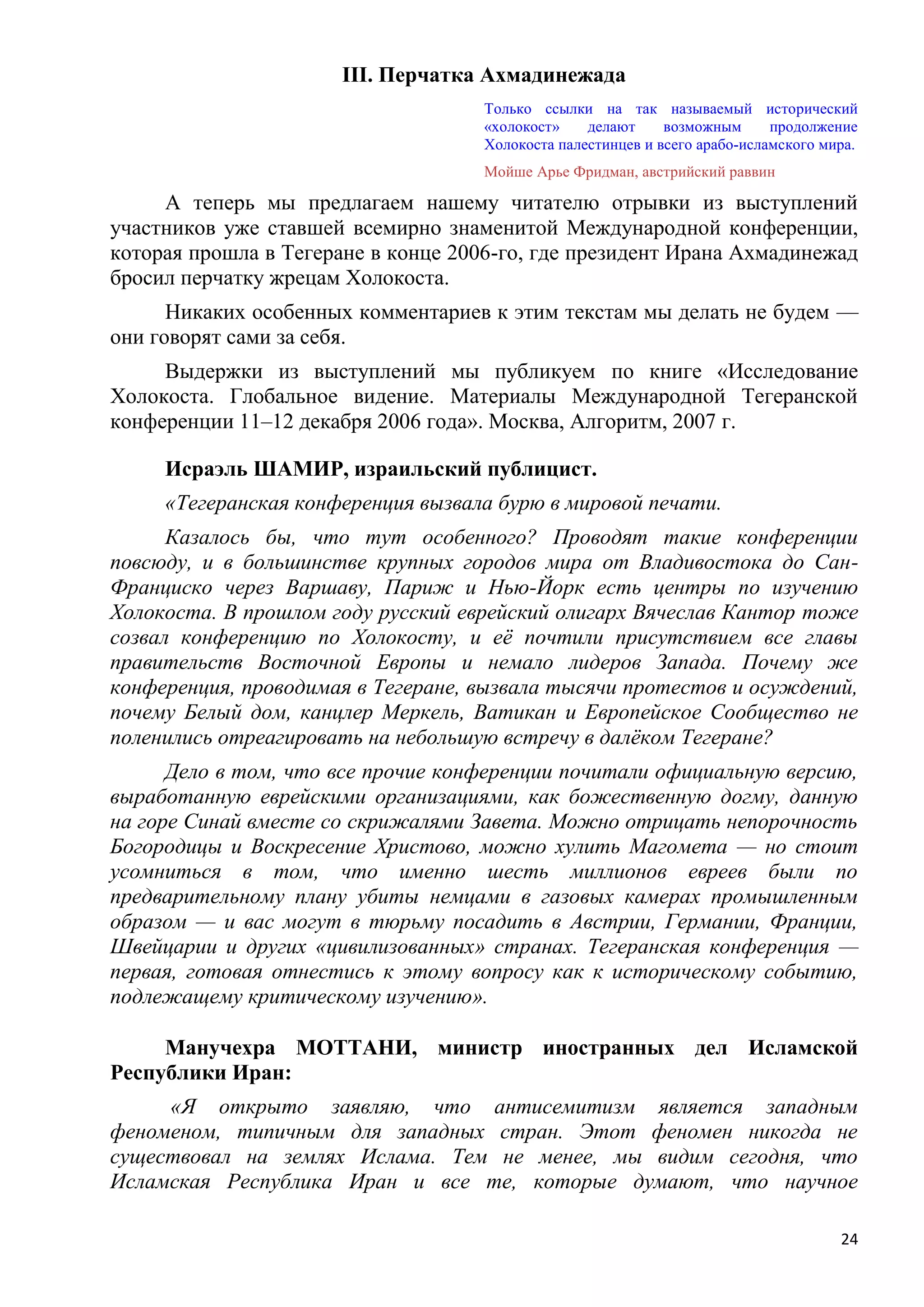 III. Перчатка Ахмадинежада
                                     Только ссылки на так называемый исторический
                                     «холокост»    делают     возможным      продолжение
                                     Холокоста палестинцев и всего арабо-исламского мира.
                                     Мойше Арье Фридман, австрийский раввин

     А теперь мы предлагаем нашему читателю отрывки из выступлений
участников уже ставшей всемирно знаменитой Международной конференции,
которая прошла в Тегеране в конце 2006-го, где президент Ирана Ахмадинежад
бросил перчатку жрецам Холокоста.
      Никаких особенных комментариев к этим текстам мы делать не будем —
они говорят сами за себя.
     Выдержки из выступлений мы публикуем по книге «Исследование
Холокоста. Глобальное видение. Материалы Международной Тегеранской
конференции 11–12 декабря 2006 года». Москва, Алгоритм, 2007 г.

     Исраэль ШАМИР, израильский публицист.
     «Тегеранская конференция вызвала бурю в мировой печати.
      Казалось бы, что тут особенного? Проводят такие конференции
повсюду, и в большинстве крупных городов мира от Владивостока до Сан-
Франциско через Варшаву, Париж и Нью-Йорк есть центры по изучению
Холокоста. В прошлом году русский еврейский олигарх Вячеслав Кантор тоже
созвал конференцию по Холокосту, и еѐ почтили присутствием все главы
правительств Восточной Европы и немало лидеров Запада. Почему же
конференция, проводимая в Тегеране, вызвала тысячи протестов и осуждений,
почему Белый дом, канцлер Меркель, Ватикан и Европейское Сообщество не
поленились отреагировать на небольшую встречу в далѐком Тегеране?
      Дело в том, что все прочие конференции почитали официальную версию,
выработанную еврейскими организациями, как божественную догму, данную
на горе Синай вместе со скрижалями Завета. Можно отрицать непорочность
Богородицы и Воскресение Христово, можно хулить Магомета — но стоит
усомниться в том, что именно шесть миллионов евреев были по
предварительному плану убиты немцами в газовых камерах промышленным
образом — и вас могут в тюрьму посадить в Австрии, Германии, Франции,
Швейцарии и других «цивилизованных» странах. Тегеранская конференция —
первая, готовая отнестись к этому вопросу как к историческому событию,
подлежащему критическому изучению».

     Манучехра МОТТАНИ, министр иностранных дел Исламской
Республики Иран:
     «Я открыто заявляю, что антисемитизм является западным
феноменом, типичным для западных стран. Этот феномен никогда не
существовал на землях Ислама. Тем не менее, мы видим сегодня, что
Исламская Республика Иран и все те, которые думают, что научное

                                                                                      24
 