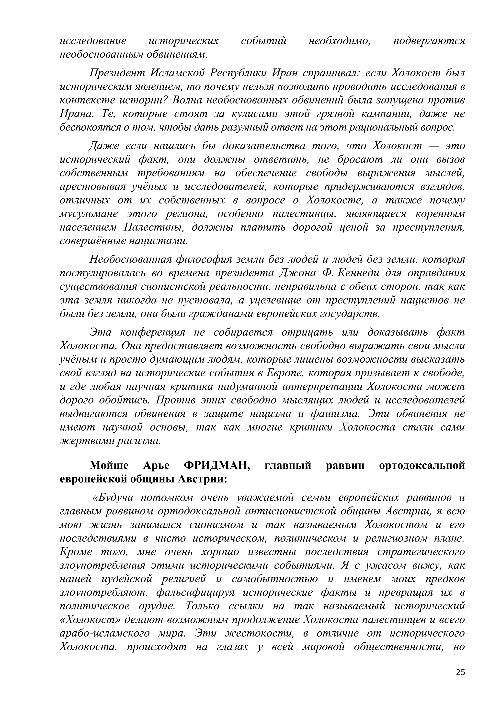 исследование   исторических      событий     необходимо,     подвергаются
необоснованным обвинениям.
      Президент Исламской Республики Иран спрашивал: если Холокост был
историческим явлением, то почему нельзя позволить проводить исследования в
контексте истории? Волна необоснованных обвинений была запущена против
Ирана. Те, которые стоят за кулисами этой грязной кампании, даже не
беспокоятся о том, чтобы дать разумный ответ на этот рациональный вопрос.
     Даже если нашлись бы доказательства того, что Холокост — это
исторический факт, они должны ответить, не бросают ли они вызов
собственным требованиям на обеспечение свободы выражения мыслей,
арестовывая учѐных и исследователей, которые придерживаются взглядов,
отличных от их собственных в вопросе о Холокосте, а также почему
мусульмане этого региона, особенно палестинцы, являющиеся коренным
населением Палестины, должны платить дорогой ценой за преступления,
совершѐнные нацистами.
     Необоснованная философия земли без людей и людей без земли, которая
постулировалась во времена президента Джона Ф. Кеннеди для оправдания
существования сионистской реальности, неправильна с обеих сторон, так как
эта земля никогда не пустовала, а уцелевшие от преступлений нацистов не
были без земли, они были гражданами европейских государств.
      Эта конференция не собирается отрицать или доказывать факт
Холокоста. Она предоставляет возможность свободно выражать свои мысли
учѐным и просто думающим людям, которые лишены возможности высказать
свой взгляд на исторические события в Европе, которая призывает к свободе,
и где любая научная критика надуманной интерпретации Холокоста может
дорого обойтись. Против этих свободно мыслящих людей и исследователей
выдвигаются обвинения в защите нацизма и фашизма. Эти обвинения не
имеют научной основы, так как многие критики Холокоста стали сами
жертвами расизма.

     Мойше Арье ФРИДМАН,             главный    раввин     ортодоксальной
европейской общины Австрии:
      «Будучи потомком очень уважаемой семьи европейских раввинов и
главным раввином ортодоксальной антисионистской общины Австрии, я всю
мою жизнь занимался сионизмом и так называемым Холокостом и его
последствиями в чисто историческом, политическом и религиозном плане.
Кроме того, мне очень хорошо известны последствия стратегического
злоупотребления этими историческими событиями. Я с ужасом вижу, как
нашей иудейской религией и самобытностью и именем моих предков
злоупотребляют, фальсифицируя исторические факты и превращая их в
политическое орудие. Только ссылки на так называемый исторический
«Холокост» делают возможным продолжение Холокоста палестинцев и всего
арабо-исламского мира. Эти жестокости, в отличие от исторического
Холокоста, происходят на глазах у всей мировой общественности, но

                                                                        25
 
