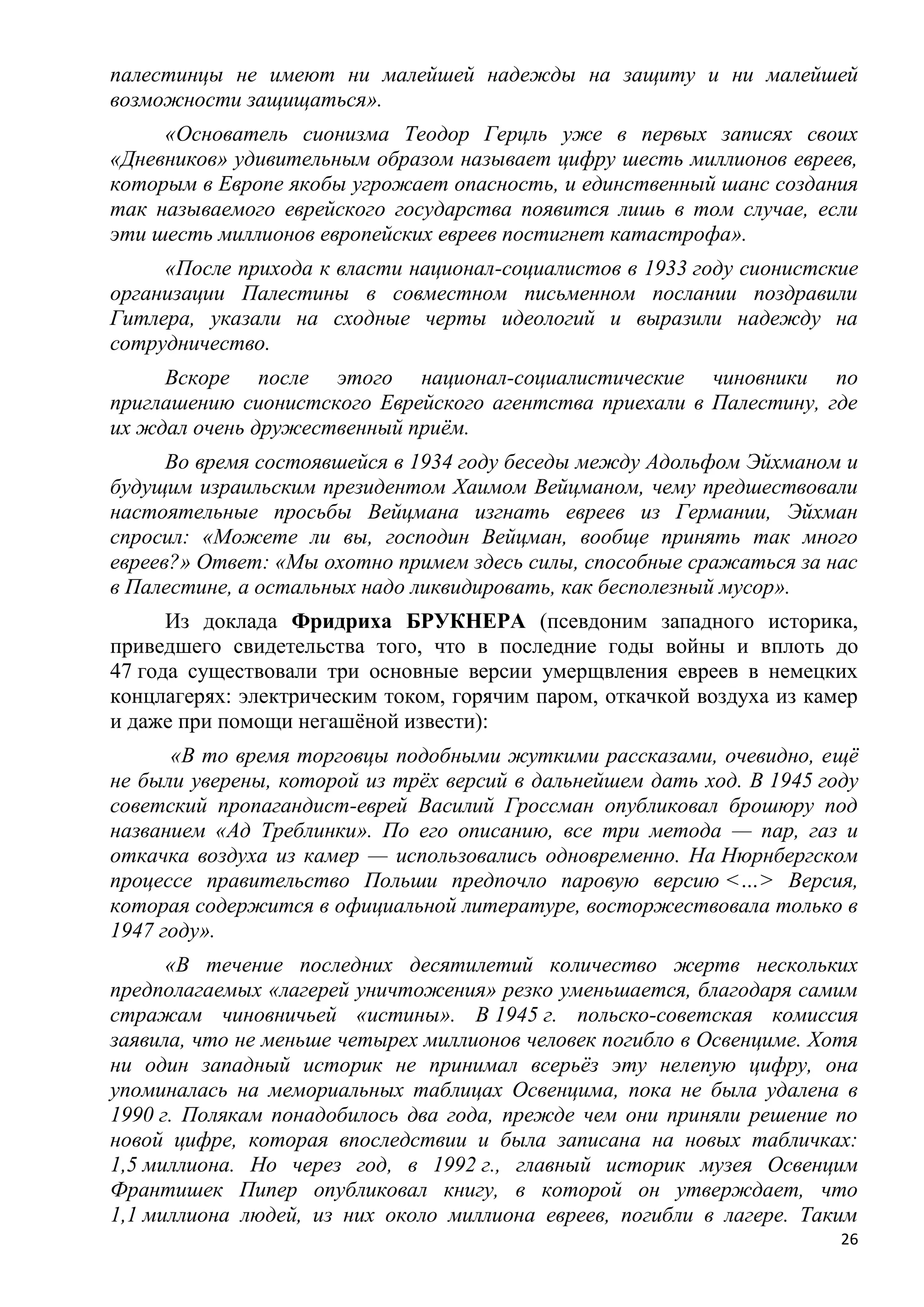 палестинцы не имеют ни малейшей надежды на защиту и ни малейшей
возможности защищаться».
     «Основатель сионизма Теодор Герцль уже в первых записях своих
«Дневников» удивительным образом называет цифру шесть миллионов евреев,
которым в Европе якобы угрожает опасность, и единственный шанс создания
так называемого еврейского государства появится лишь в том случае, если
эти шесть миллионов европейских евреев постигнет катастрофа».
     «После прихода к власти национал-социалистов в 1933 году сионистские
организации Палестины в совместном письменном послании поздравили
Гитлера, указали на сходные черты идеологий и выразили надежду на
сотрудничество.
     Вскоре после этого национал-социалистические чиновники по
приглашению сионистского Еврейского агентства приехали в Палестину, где
их ждал очень дружественный приѐм.
      Во время состоявшейся в 1934 году беседы между Адольфом Эйхманом и
будущим израильским президентом Хаимом Вейцманом, чему предшествовали
настоятельные просьбы Вейцмана изгнать евреев из Германии, Эйхман
спросил: «Можете ли вы, господин Вейцман, вообще принять так много
евреев?» Ответ: «Мы охотно примем здесь силы, способные сражаться за нас
в Палестине, а остальных надо ликвидировать, как бесполезный мусор».
      Из доклада Фридриха БРУКНЕРА (псевдоним западного историка,
приведшего свидетельства того, что в последние годы войны и вплоть до
47 года существовали три основные версии умерщвления евреев в немецких
концлагерях: электрическим током, горячим паром, откачкой воздуха из камер
и даже при помощи негашѐной извести):
      «В то время торговцы подобными жуткими рассказами, очевидно, ещѐ
не были уверены, которой из трѐх версий в дальнейшем дать ход. В 1945 году
советский пропагандист-еврей Василий Гроссман опубликовал брошюру под
названием «Ад Треблинки». По его описанию, все три метода — пар, газ и
откачка воздуха из камер — использовались одновременно. На Нюрнбергском
процессе правительство Польши предпочло паровую версию <…> Версия,
которая содержится в официальной литературе, восторжествовала только в
1947 году».
      «В течение последних десятилетий количество жертв нескольких
предполагаемых «лагерей уничтожения» резко уменьшается, благодаря самим
стражам чиновничьей «истины». В 1945 г. польско-советская комиссия
заявила, что не меньше четырех миллионов человек погибло в Освенциме. Хотя
ни один западный историк не принимал всерьѐз эту нелепую цифру, она
упоминалась на мемориальных таблицах Освенцима, пока не была удалена в
1990 г. Полякам понадобилось два года, прежде чем они приняли решение по
новой цифре, которая впоследствии и была записана на новых табличках:
1,5 миллиона. Но через год, в 1992 г., главный историк музея Освенцим
Франтишек Пипер опубликовал книгу, в которой он утверждает, что
1,1 миллиона людей, из них около миллиона евреев, погибли в лагере. Таким
                                                                        26
 