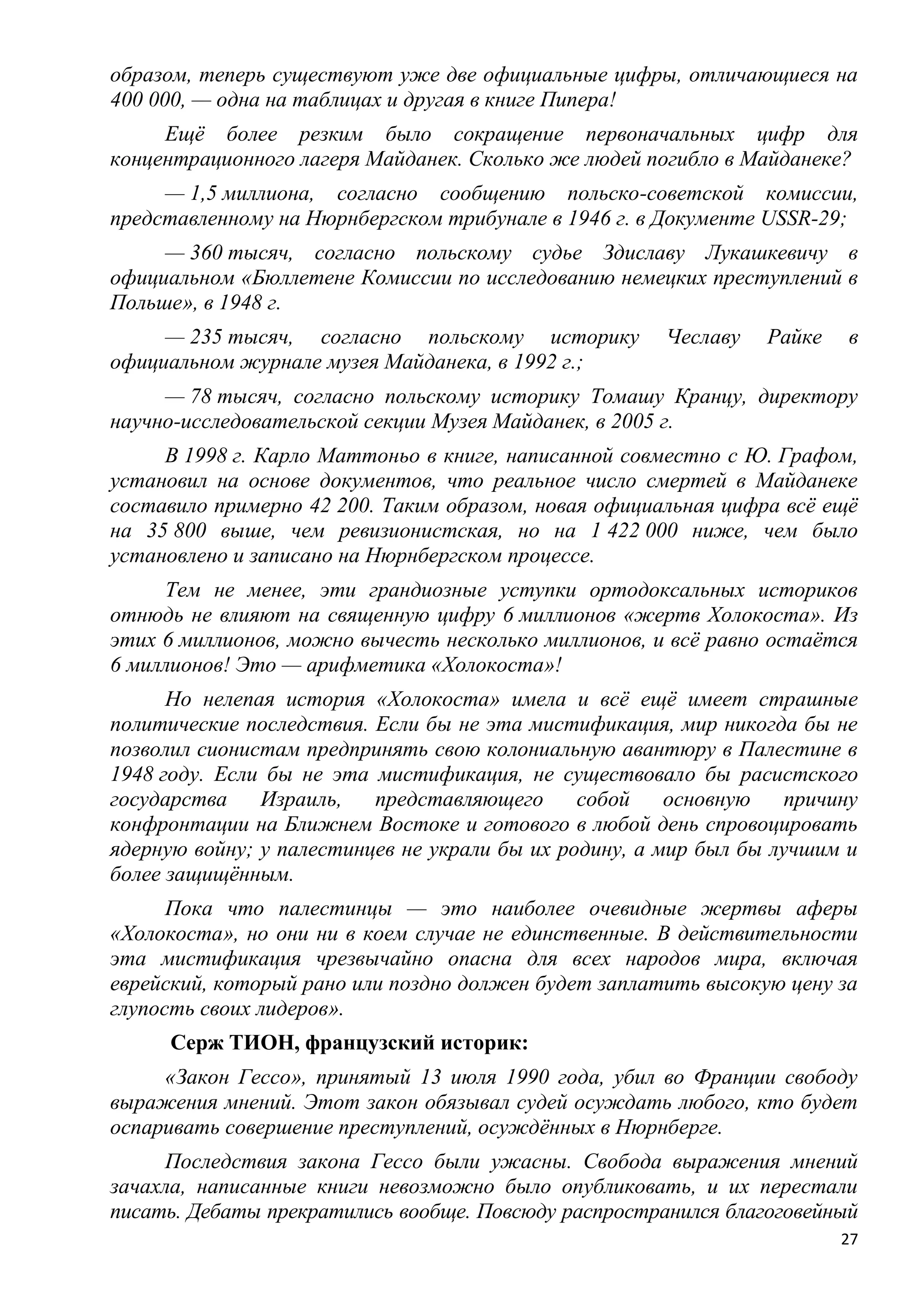 образом, теперь существуют уже две официальные цифры, отличающиеся на
400 000, — одна на таблицах и другая в книге Пипера!
     Ещѐ более резким было сокращение первоначальных цифр для
концентрационного лагеря Майданек. Сколько же людей погибло в Майданеке?
     — 1,5 миллиона, согласно сообщению польско-советской комиссии,
представленному на Нюрнбергском трибунале в 1946 г. в Документе USSR-29;
     — 360 тысяч, согласно польскому судье Здиславу Лукашкевичу в
официальном «Бюллетене Комиссии по исследованию немецких преступлений в
Польше», в 1948 г.
     — 235 тысяч, согласно польскому историку          Чеславу   Райке    в
официальном журнале музея Майданека, в 1992 г.;
     — 78 тысяч, согласно польскому историку Томашу Кранцу, директору
научно-исследовательской секции Музея Майданек, в 2005 г.
     В 1998 г. Карло Маттоньо в книге, написанной совместно с Ю. Графом,
установил на основе документов, что реальное число смертей в Майданеке
составило примерно 42 200. Таким образом, новая официальная цифра всѐ ещѐ
на 35 800 выше, чем ревизионистская, но на 1 422 000 ниже, чем было
установлено и записано на Нюрнбергском процессе.
     Тем не менее, эти грандиозные уступки ортодоксальных историков
отнюдь не влияют на священную цифру 6 миллионов «жертв Холокоста». Из
этих 6 миллионов, можно вычесть несколько миллионов, и всѐ равно остаѐтся
6 миллионов! Это — арифметика «Холокоста»!
      Но нелепая история «Холокоста» имела и всѐ ещѐ имеет страшные
политические последствия. Если бы не эта мистификация, мир никогда бы не
позволил сионистам предпринять свою колониальную авантюру в Палестине в
1948 году. Если бы не эта мистификация, не существовало бы расистского
государства    Израиль,   представляющего      собой    основную    причину
конфронтации на Ближнем Востоке и готового в любой день спровоцировать
ядерную войну; у палестинцев не украли бы их родину, а мир был бы лучшим и
более защищѐнным.
      Пока что палестинцы — это наиболее очевидные жертвы аферы
«Холокоста», но они ни в коем случае не единственные. В действительности
эта мистификация чрезвычайно опасна для всех народов мира, включая
еврейский, который рано или поздно должен будет заплатить высокую цену за
глупость своих лидеров».
      Серж ТИОН, французский историк:
     «Закон Гессо», принятый 13 июля 1990 года, убил во Франции свободу
выражения мнений. Этот закон обязывал судей осуждать любого, кто будет
оспаривать совершение преступлений, осуждѐнных в Нюрнберге.
     Последствия закона Гессо были ужасны. Свобода выражения мнений
зачахла, написанные книги невозможно было опубликовать, и их перестали
писать. Дебаты прекратились вообще. Повсюду распространился благоговейный
                                                                         27
 