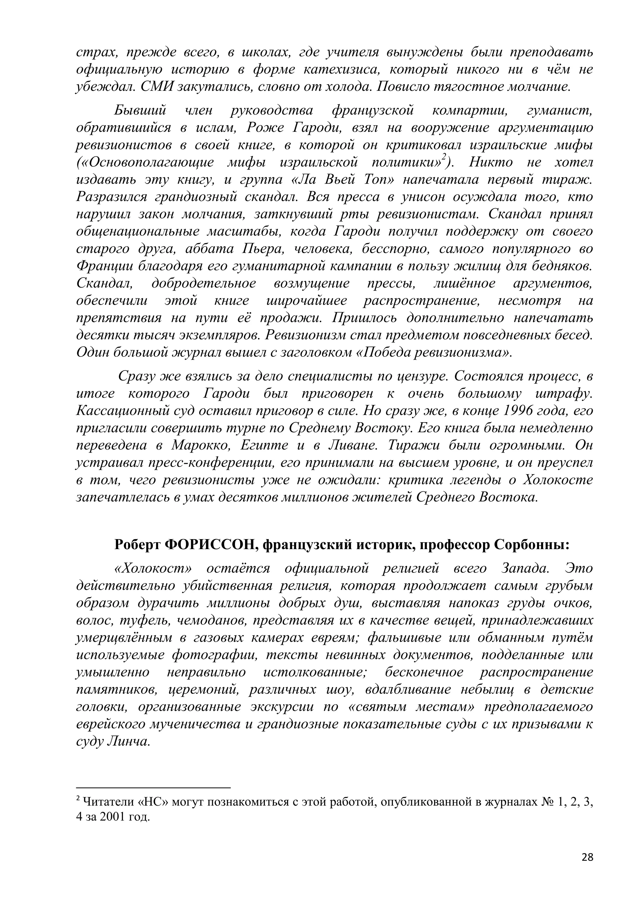 страх, прежде всего, в школах, где учителя вынуждены были преподавать
официальную историю в форме катехизиса, который никого ни в чѐм не
убеждал. СМИ закутались, словно от холода. Повисло тягостное молчание.
      Бывший член руководства французской компартии, гуманист,
обратившийся в ислам, Роже Гароди, взял на вооружение аргументацию
ревизионистов в своей книге, в которой он критиковал израильские мифы
(«Основополагающие мифы израильской политики»2). Никто не хотел
издавать эту книгу, и группа «Ла Вьей Топ» напечатала первый тираж.
Разразился грандиозный скандал. Вся пресса в унисон осуждала того, кто
нарушил закон молчания, заткнувший рты ревизионистам. Скандал принял
общенациональные масштабы, когда Гароди получил поддержку от своего
старого друга, аббата Пьера, человека, бесспорно, самого популярного во
Франции благодаря его гуманитарной кампании в пользу жилищ для бедняков.
Скандал, добродетельное возмущение прессы, лишѐнное аргументов,
обеспечили этой книге широчайшее распространение, несмотря на
препятствия на пути еѐ продажи. Пришлось дополнительно напечатать
десятки тысяч экземпляров. Ревизионизм стал предметом повседневных бесед.
Один большой журнал вышел с заголовком «Победа ревизионизма».
      Сразу же взялись за дело специалисты по цензуре. Состоялся процесс, в
итоге которого Гароди был приговорен к очень большому штрафу.
Кассационный суд оставил приговор в силе. Но сразу же, в конце 1996 года, его
пригласили совершить турне по Среднему Востоку. Его книга была немедленно
переведена в Марокко, Египте и в Ливане. Тиражи были огромными. Он
устраивал пресс-конференции, его принимали на высшем уровне, и он преуспел
в том, чего ревизионисты уже не ожидали: критика легенды о Холокосте
запечатлелась в умах десятков миллионов жителей Среднего Востока.


      Роберт ФОРИССОН, французский историк, профессор Сорбонны:
      «Холокост» остаѐтся официальной религией всего Запада. Это
действительно убийственная религия, которая продолжает самым грубым
образом дурачить миллионы добрых душ, выставляя напоказ груды очков,
волос, туфель, чемоданов, представляя их в качестве вещей, принадлежавших
умерщвлѐнным в газовых камерах евреям; фальшивые или обманным путѐм
используемые фотографии, тексты невинных документов, подделанные или
умышленно неправильно истолкованные; бесконечное распространение
памятников, церемоний, различных шоу, вдалбливание небылиц в детские
головки, организованные экскурсии по «святым местам» предполагаемого
еврейского мученичества и грандиозные показательные суды с их призывами к
суду Линча.


2
 Читатели «НС» могут познакомиться с этой работой, опубликованной в журналах № 1, 2, 3,
4 за 2001 год.


                                                                                     28
 