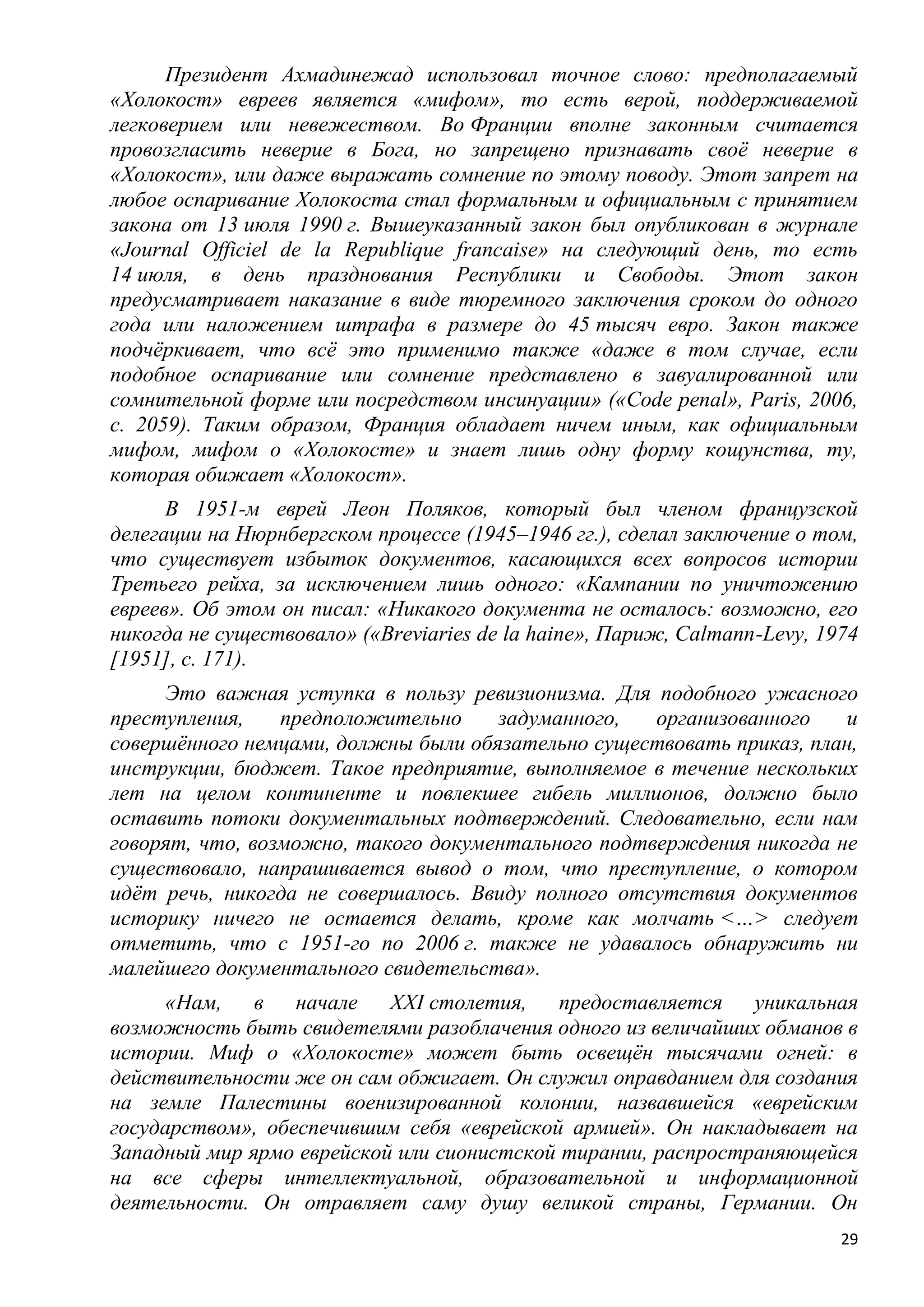 Президент Ахмадинежад использовал точное слово: предполагаемый
«Холокост» евреев является «мифом», то есть верой, поддерживаемой
легковерием или невежеством. Во Франции вполне законным считается
провозгласить неверие в Бога, но запрещено признавать своѐ неверие в
«Холокост», или даже выражать сомнение по этому поводу. Этот запрет на
любое оспаривание Холокоста стал формальным и официальным с принятием
закона от 13 июля 1990 г. Вышеуказанный закон был опубликован в журнале
«Journal Officiel de la Republique francaise» на следующий день, то есть
14 июля, в день празднования Республики и Свободы. Этот закон
предусматривает наказание в виде тюремного заключения сроком до одного
года или наложением штрафа в размере до 45 тысяч евро. Закон также
подчѐркивает, что всѐ это применимо также «даже в том случае, если
подобное оспаривание или сомнение представлено в завуалированной или
сомнительной форме или посредством инсинуации» («Codе реnаl», Paris, 2006,
с. 2059). Таким образом, Франция обладает ничем иным, как официальным
мифом, мифом о «Холокосте» и знает лишь одну форму кощунства, ту,
которая обижает «Холокост».
      В 1951-м еврей Леон Поляков, который был членом французской
делегации на Нюрнбергском процессе (1945–1946 гг.), сделал заключение о том,
что существует избыток документов, касающихся всех вопросов истории
Третьего рейха, за исключением лишь одного: «Кампании по уничтожению
евреев». Об этом он писал: «Никакого документа не осталось: возможно, его
никогда не существовало» («Breviaries de la haine», Париж, Calmann-Levy, 1974
[1951], с. 171).
     Это важная уступка в пользу ревизионизма. Для подобного ужасного
преступления,    предположительно    задуманного,   организованного   и
совершѐнного немцами, должны были обязательно существовать приказ, план,
инструкции, бюджет. Такое предприятие, выполняемое в течение нескольких
лет на целом континенте и повлекшее гибель миллионов, должно было
оставить потоки документальных подтверждений. Следовательно, если нам
говорят, что, возможно, такого документального подтверждения никогда не
существовало, напрашивается вывод о том, что преступление, о котором
идѐт речь, никогда не совершалось. Ввиду полного отсутствия документов
историку ничего не остается делать, кроме как молчать <…> следует
отметить, что с 1951-го по 2006 г. также не удавалось обнаружить ни
малейшего документального свидетельства».
     «Нам, в начале XXI столетия, предоставляется уникальная
возможность быть свидетелями разоблачения одного из величайших обманов в
истории. Миф о «Холокосте» может быть освещѐн тысячами огней: в
действительности же он сам обжигает. Он служил оправданием для создания
на земле Палестины военизированной колонии, назвавшейся «еврейским
государством», обеспечившим себя «еврейской армией». Он накладывает на
Западный мир ярмо еврейской или сионистской тирании, распространяющейся
на все сферы интеллектуальной, образовательной и информационной
деятельности. Он отравляет саму душу великой страны, Германии. Он
                                                                           29
 
