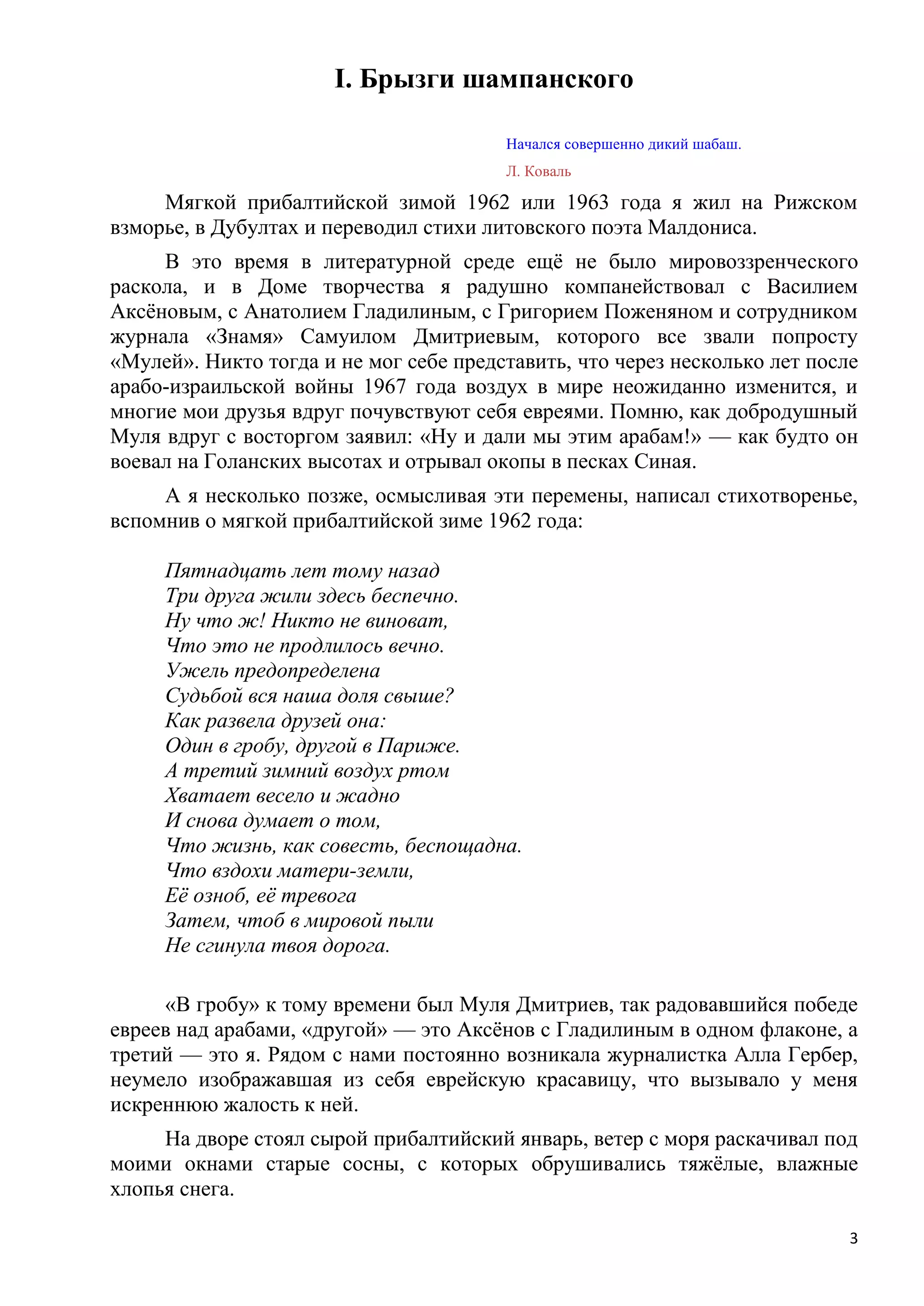 I. Брызги шампанского

                                        Начался совершенно дикий шабаш.
                                        Л. Коваль

     Мягкой прибалтийской зимой 1962 или 1963 года я жил на Рижском
взморье, в Дубултах и переводил стихи литовского поэта Малдониса.
     В это время в литературной среде ещѐ не было мировоззренческого
раскола, и в Доме творчества я радушно компанействовал с Василием
Аксѐновым, с Анатолием Гладилиным, с Григорием Поженяном и сотрудником
журнала «Знамя» Самуилом Дмитриевым, которого все звали попросту
«Мулей». Никто тогда и не мог себе представить, что через несколько лет после
арабо-израильской войны 1967 года воздух в мире неожиданно изменится, и
многие мои друзья вдруг почувствуют себя евреями. Помню, как добродушный
Муля вдруг с восторгом заявил: «Ну и дали мы этим арабам!» — как будто он
воевал на Голанских высотах и отрывал окопы в песках Синая.
     А я несколько позже, осмысливая эти перемены, написал стихотворенье,
вспомнив о мягкой прибалтийской зиме 1962 года:

     Пятнадцать лет тому назад
     Три друга жили здесь беспечно.
     Ну что ж! Никто не виноват,
     Что это не продлилось вечно.
     Ужель предопределена
     Судьбой вся наша доля свыше?
     Как развела друзей она:
     Один в гробу, другой в Париже.
     А третий зимний воздух ртом
     Хватает весело и жадно
     И снова думает о том,
     Что жизнь, как совесть, беспощадна.
     Что вздохи матери-земли,
     Еѐ озноб, еѐ тревога
     Затем, чтоб в мировой пыли
     Не сгинула твоя дорога.

     «В гробу» к тому времени был Муля Дмитриев, так радовавшийся победе
евреев над арабами, «другой» — это Аксѐнов с Гладилиным в одном флаконе, а
третий — это я. Рядом с нами постоянно возникала журналистка Алла Гербер,
неумело изображавшая из себя еврейскую красавицу, что вызывало у меня
искреннюю жалость к ней.
     На дворе стоял сырой прибалтийский январь, ветер с моря раскачивал под
моими окнами старые сосны, с которых обрушивались тяжѐлые, влажные
хлопья снега.

                                                                            3
 
