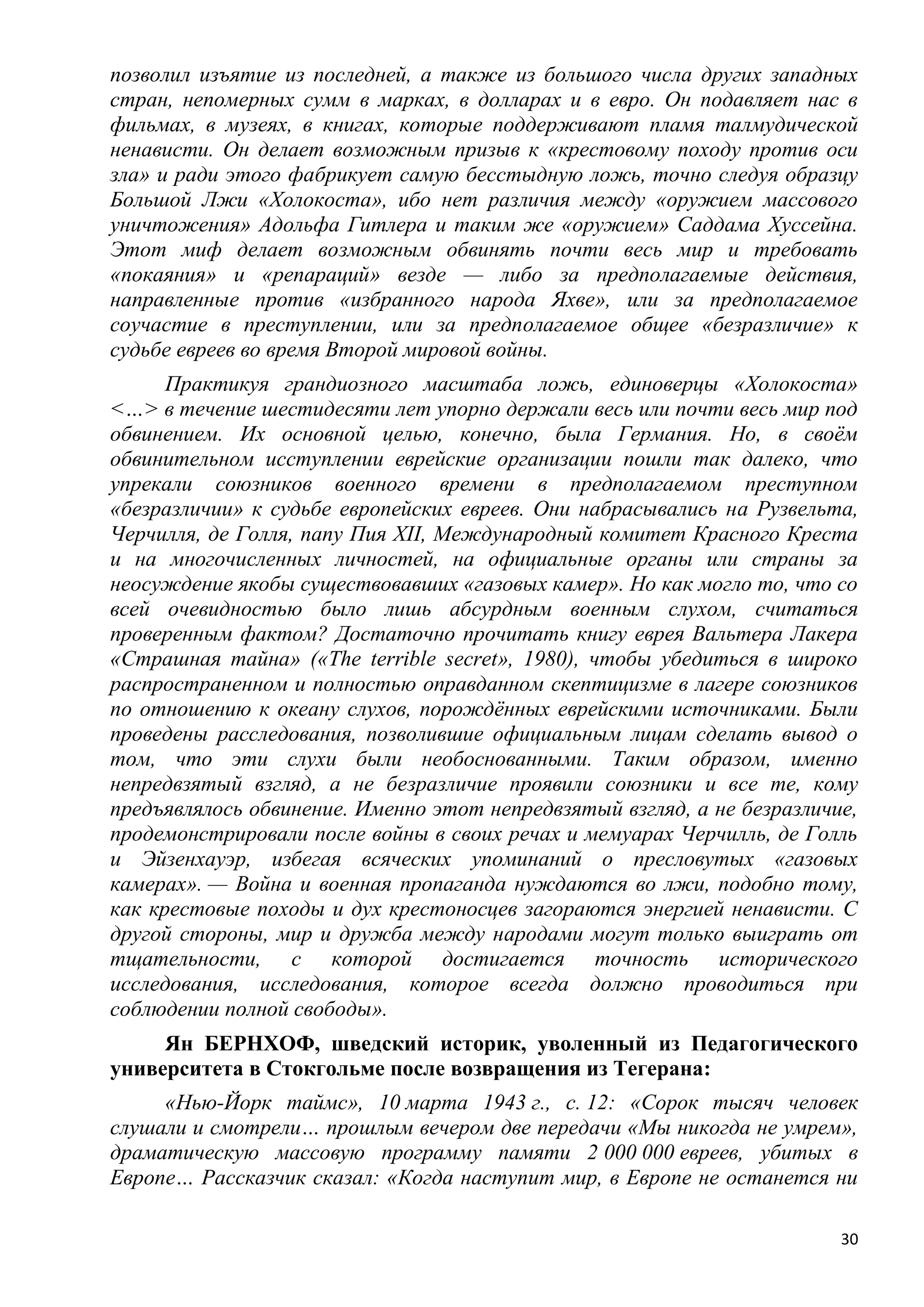 позволил изъятие из последней, а также из большого числа других западных
стран, непомерных сумм в марках, в долларах и в евро. Он подавляет нас в
фильмах, в музеях, в книгах, которые поддерживают пламя талмудической
ненависти. Он делает возможным призыв к «крестовому походу против оси
зла» и ради этого фабрикует самую бесстыдную ложь, точно следуя образцу
Большой Лжи «Холокоста», ибо нет различия между «оружием массового
уничтожения» Адольфа Гитлера и таким же «оружием» Саддама Хуссейна.
Этот миф делает возможным обвинять почти весь мир и требовать
«покаяния» и «репараций» везде — либо за предполагаемые действия,
направленные против «избранного народа Яхве», или за предполагаемое
соучастие в преступлении, или за предполагаемое общее «безразличие» к
судьбе евреев во время Второй мировой войны.
      Практикуя грандиозного масштаба ложь, единоверцы «Холокоста»
<…> в течение шестидесяти лет упорно держали весь или почти весь мир под
обвинением. Их основной целью, конечно, была Германия. Но, в своѐм
обвинительном исступлении еврейские организации пошли так далеко, что
упрекали союзников военного времени в предполагаемом преступном
«безразличии» к судьбе европейских евреев. Они набрасывались на Рузвельта,
Черчилля, де Голля, папу Пия XII, Международный комитет Красного Креста
и на многочисленных личностей, на официальные органы или страны за
неосуждение якобы существовавших «газовых камер». Но как могло то, что со
всей очевидностью было лишь абсурдным военным слухом, считаться
проверенным фактом? Достаточно прочитать книгу еврея Вальтера Лакера
«Страшная тайна» («The terrible secret», 1980), чтобы убедиться в широко
распространенном и полностью оправданном скептицизме в лагере союзников
по отношению к океану слухов, порождѐнных еврейскими источниками. Были
проведены расследования, позволившие официальным лицам сделать вывод о
том, что эти слухи были необоснованными. Таким образом, именно
непредвзятый взгляд, а не безразличие проявили союзники и все те, кому
предъявлялось обвинение. Именно этот непредвзятый взгляд, а не безразличие,
продемонстрировали после войны в своих речах и мемуарах Черчилль, де Голль
и Эйзенхауэр, избегая всяческих упоминаний о пресловутых «газовых
камерах». — Война и военная пропаганда нуждаются во лжи, подобно тому,
как крестовые походы и дух крестоносцев загораются энергией ненависти. С
другой стороны, мир и дружба между народами могут только выиграть от
тщательности, с которой достигается точность исторического
исследования, исследования, которое всегда должно проводиться при
соблюдении полной свободы».
     Ян БЕРНХОФ, шведский историк, уволенный из Педагогического
университета в Стокгольме после возвращения из Тегерана:
     «Нью-Йорк таймс», 10 марта 1943 г., с. 12: «Сорок тысяч человек
слушали и смотрели… прошлым вечером две передачи «Мы никогда не умрем»,
драматическую массовую программу памяти 2 000 000 евреев, убитых в
Европе… Рассказчик сказал: «Когда наступит мир, в Европе не останется ни

                                                                         30
 