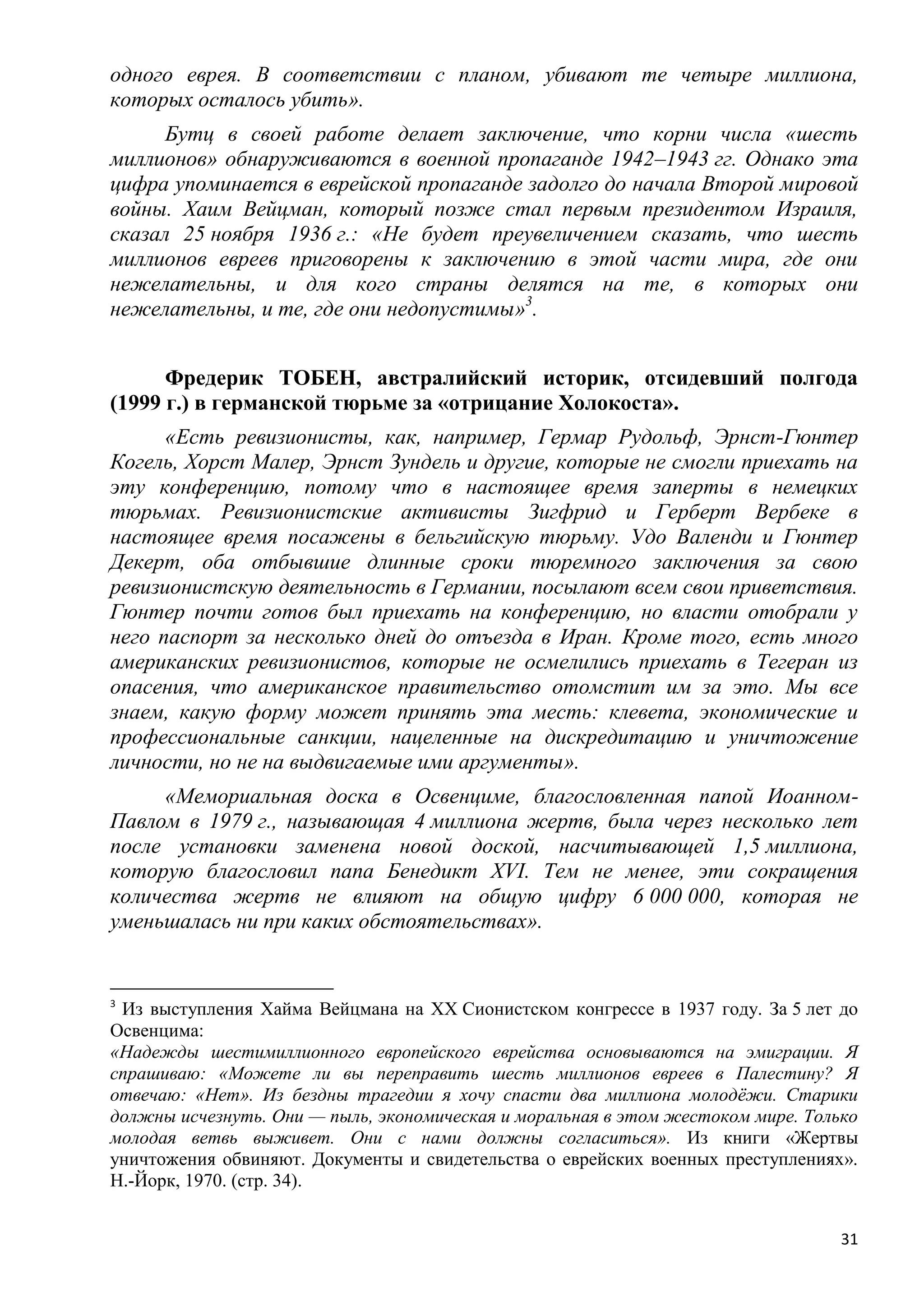 одного еврея. В соответствии с планом, убивают те четыре миллиона,
которых осталось убить».
      Бутц в своей работе делает заключение, что корни числа «шесть
миллионов» обнаруживаются в военной пропаганде 1942–1943 гг. Однако эта
цифра упоминается в еврейской пропаганде задолго до начала Второй мировой
войны. Хаим Вейцман, который позже стал первым президентом Израиля,
сказал 25 ноября 1936 г.: «Не будет преувеличением сказать, что шесть
миллионов евреев приговорены к заключению в этой части мира, где они
нежелательны, и для кого страны делятся на те, в которых они
нежелательны, и те, где они недопустимы»3.


      Фредерик ТОБЕН, австралийский историк, отсидевший полгода
(1999 г.) в германской тюрьме за «отрицание Холокоста».
      «Есть ревизионисты, как, например, Гермар Рудольф, Эрнст-Гюнтер
Когель, Хорст Малер, Эрнст Зундель и другие, которые не смогли приехать на
эту конференцию, потому что в настоящее время заперты в немецких
тюрьмах. Ревизионистские активисты Зигфрид и Герберт Вербеке в
настоящее время посажены в бельгийскую тюрьму. Удо Валенди и Гюнтер
Декерт, оба отбывшие длинные сроки тюремного заключения за свою
ревизионистскую деятельность в Германии, посылают всем свои приветствия.
Гюнтер почти готов был приехать на конференцию, но власти отобрали у
него паспорт за несколько дней до отъезда в Иран. Кроме того, есть много
американских ревизионистов, которые не осмелились приехать в Тегеран из
опасения, что американское правительство отомстит им за это. Мы все
знаем, какую форму может принять эта месть: клевета, экономические и
профессиональные санкции, нацеленные на дискредитацию и уничтожение
личности, но не на выдвигаемые ими аргументы».
     «Мемориальная доска в Освенциме, благословленная папой Иоанном-
Павлом в 1979 г., называющая 4 миллиона жертв, была через несколько лет
после установки заменена новой доской, насчитывающей 1,5 миллиона,
которую благословил папа Бенедикт XVI. Тем не менее, эти сокращения
количества жертв не влияют на общую цифру 6 000 000, которая не
уменьшалась ни при каких обстоятельствах».


3
 Из выступления Хайма Вейцмана на ХХ Сионистском конгрессе в 1937 году. За 5 лет до
Освенцима:
«Надежды шестимиллионного европейского еврейства основываются на эмиграции. Я
спрашиваю: «Можете ли вы переправить шесть миллионов евреев в Палестину? Я
отвечаю: «Нет». Из бездны трагедии я хочу спасти два миллиона молодѐжи. Старики
должны исчезнуть. Они — пыль, экономическая и моральная в этом жестоком мире. Только
молодая ветвь выживет. Они с нами должны согласиться». Из книги «Жертвы
уничтожения обвиняют. Документы и свидетельства о еврейских военных преступлениях».
Н.-Йорк, 1970. (стр. 34).


                                                                                  31
 