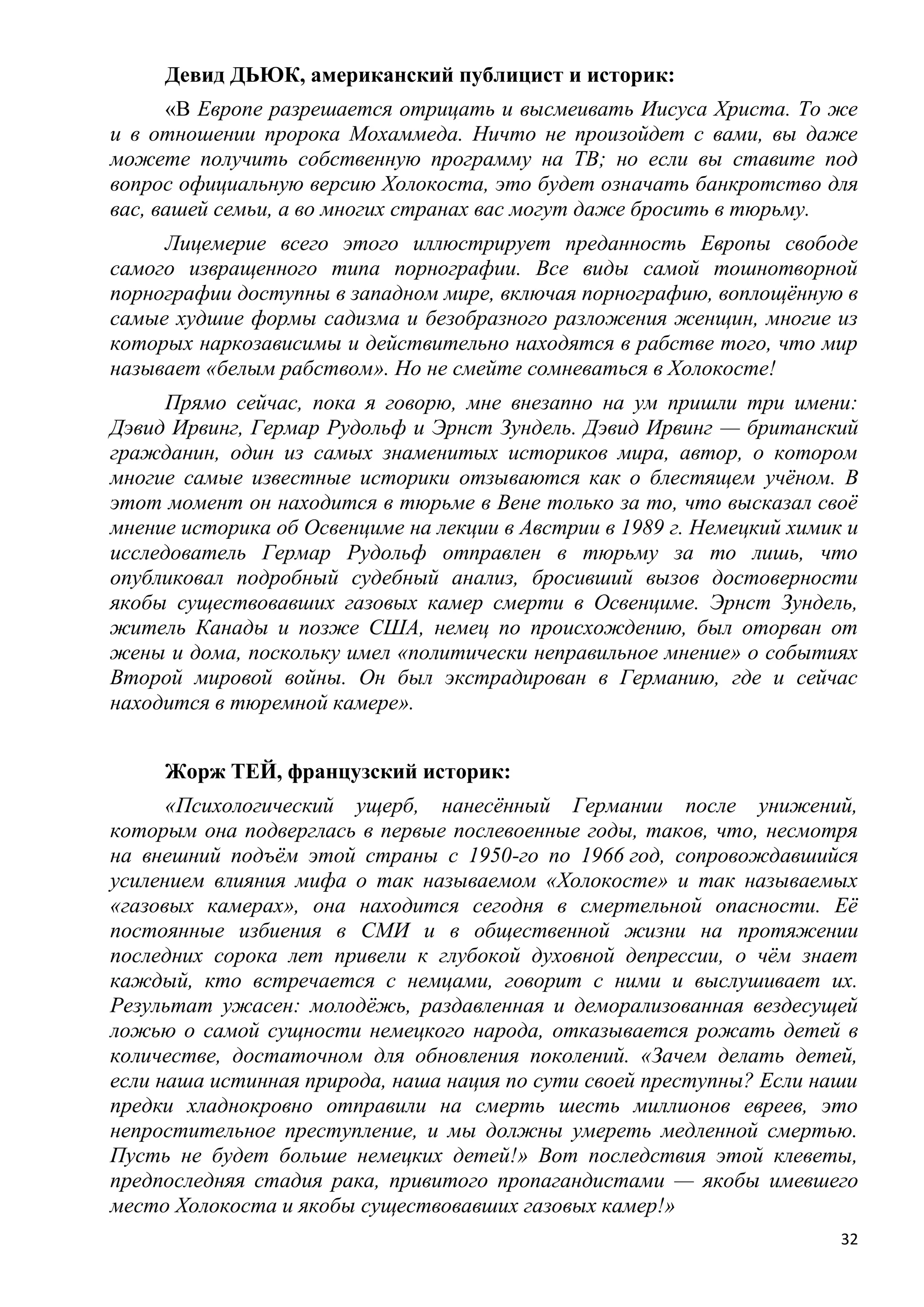 Девид ДЬЮК, американский публицист и историк:
      «В Европе разрешается отрицать и высмеивать Иисуса Христа. То же
и в отношении пророка Мохаммеда. Ничто не произойдет с вами, вы даже
можете получить собственную программу на ТВ; но если вы ставите под
вопрос официальную версию Холокоста, это будет означать банкротство для
вас, вашей семьи, а во многих странах вас могут даже бросить в тюрьму.
     Лицемерие всего этого иллюстрирует преданность Европы свободе
самого извращенного типа порнографии. Все виды самой тошнотворной
порнографии доступны в западном мире, включая порнографию, воплощѐнную в
самые худшие формы садизма и безобразного разложения женщин, многие из
которых наркозависимы и действительно находятся в рабстве того, что мир
называет «белым рабством». Но не смейте сомневаться в Холокосте!
      Прямо сейчас, пока я говорю, мне внезапно на ум пришли три имени:
Дэвид Ирвинг, Гермар Рудольф и Эрнст Зундель. Дэвид Ирвинг — британский
гражданин, один из самых знаменитых историков мира, автор, о котором
многие самые известные историки отзываются как о блестящем учѐном. В
этот момент он находится в тюрьме в Вене только за то, что высказал своѐ
мнение историка об Освенциме на лекции в Австрии в 1989 г. Немецкий химик и
исследователь Гермар Рудольф отправлен в тюрьму за то лишь, что
опубликовал подробный судебный анализ, бросивший вызов достоверности
якобы существовавших газовых камер смерти в Освенциме. Эрнст Зундель,
житель Канады и позже США, немец по происхождению, был оторван от
жены и дома, поскольку имел «политически неправильное мнение» о событиях
Второй мировой войны. Он был экстрадирован в Германию, где и сейчас
находится в тюремной камере».


     Жорж ТЕЙ, французский историк:
      «Психологический ущерб, нанесѐнный Германии после унижений,
которым она подверглась в первые послевоенные годы, таков, что, несмотря
на внешний подъѐм этой страны с 1950-го по 1966 год, сопровождавшийся
усилением влияния мифа о так называемом «Холокосте» и так называемых
«газовых камерах», она находится сегодня в смертельной опасности. Еѐ
постоянные избиения в СМИ и в общественной жизни на протяжении
последних сорока лет привели к глубокой духовной депрессии, о чѐм знает
каждый, кто встречается с немцами, говорит с ними и выслушивает их.
Результат ужасен: молодѐжь, раздавленная и деморализованная вездесущей
ложью о самой сущности немецкого народа, отказывается рожать детей в
количестве, достаточном для обновления поколений. «Зачем делать детей,
если наша истинная природа, наша нация по сути своей преступны? Если наши
предки хладнокровно отправили на смерть шесть миллионов евреев, это
непростительное преступление, и мы должны умереть медленной смертью.
Пусть не будет больше немецких детей!» Вот последствия этой клеветы,
предпоследняя стадия рака, привитого пропагандистами — якобы имевшего
место Холокоста и якобы существовавших газовых камер!»
                                                                         32
 