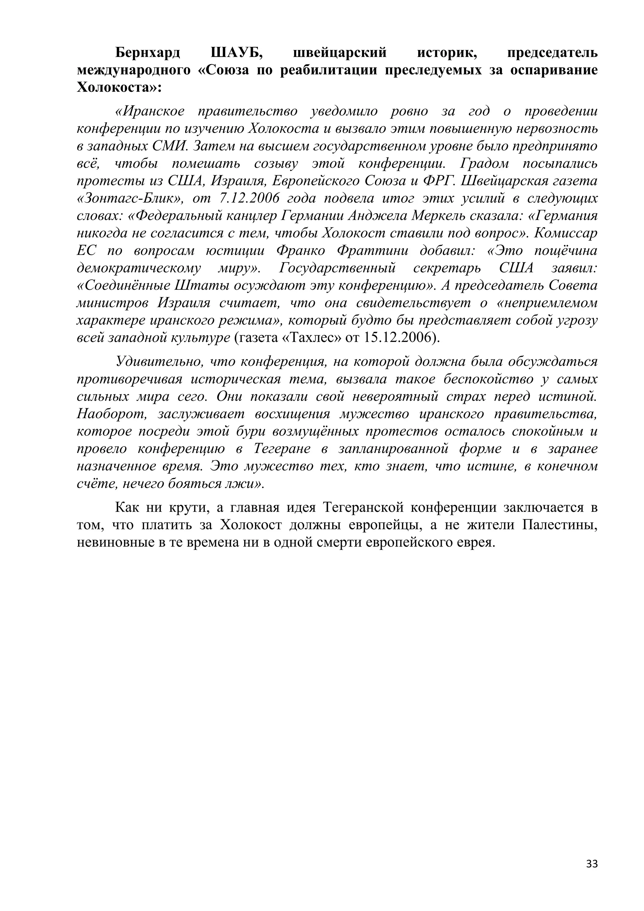 Бернхард    ШАУБ,      швейцарский    историк,    председатель
международного «Союза по реабилитации преследуемых за оспаривание
Холокоста»:
      «Иранское правительство уведомило ровно за год о проведении
конференции по изучению Холокоста и вызвало этим повышенную нервозность
в западных СМИ. Затем на высшем государственном уровне было предпринято
всѐ, чтобы помешать созыву этой конференции. Градом посыпались
протесты из США, Израиля, Европейского Союза и ФРГ. Швейцарская газета
«Зонтагс-Блик», от 7.12.2006 года подвела итог этих усилий в следующих
словах: «Федеральный канцлер Германии Анджела Меркель сказала: «Германия
никогда не согласится с тем, чтобы Холокост ставили под вопрос». Комиссар
ЕС по вопросам юстиции Франко Фраттини добавил: «Это пощѐчина
демократическому миру». Государственный секретарь США заявил:
«Соединѐнные Штаты осуждают эту конференцию». А председатель Совета
министров Израиля считает, что она свидетельствует о «неприемлемом
характере иранского режима», который будто бы представляет собой угрозу
всей западной культуре (газета «Тахлес» от 15.12.2006).
     Удивительно, что конференция, на которой должна была обсуждаться
противоречивая историческая тема, вызвала такое беспокойство у самых
сильных мира сего. Они показали свой невероятный страх перед истиной.
Наоборот, заслуживает восхищения мужество иранского правительства,
которое посреди этой бури возмущѐнных протестов осталось спокойным и
провело конференцию в Тегеране в запланированной форме и в заранее
назначенное время. Это мужество тех, кто знает, что истине, в конечном
счѐте, нечего бояться лжи».
     Как ни крути, а главная идея Тегеранской конференции заключается в
том, что платить за Холокост должны европейцы, а не жители Палестины,
невиновные в те времена ни в одной смерти европейского еврея.




                                                                       33
 