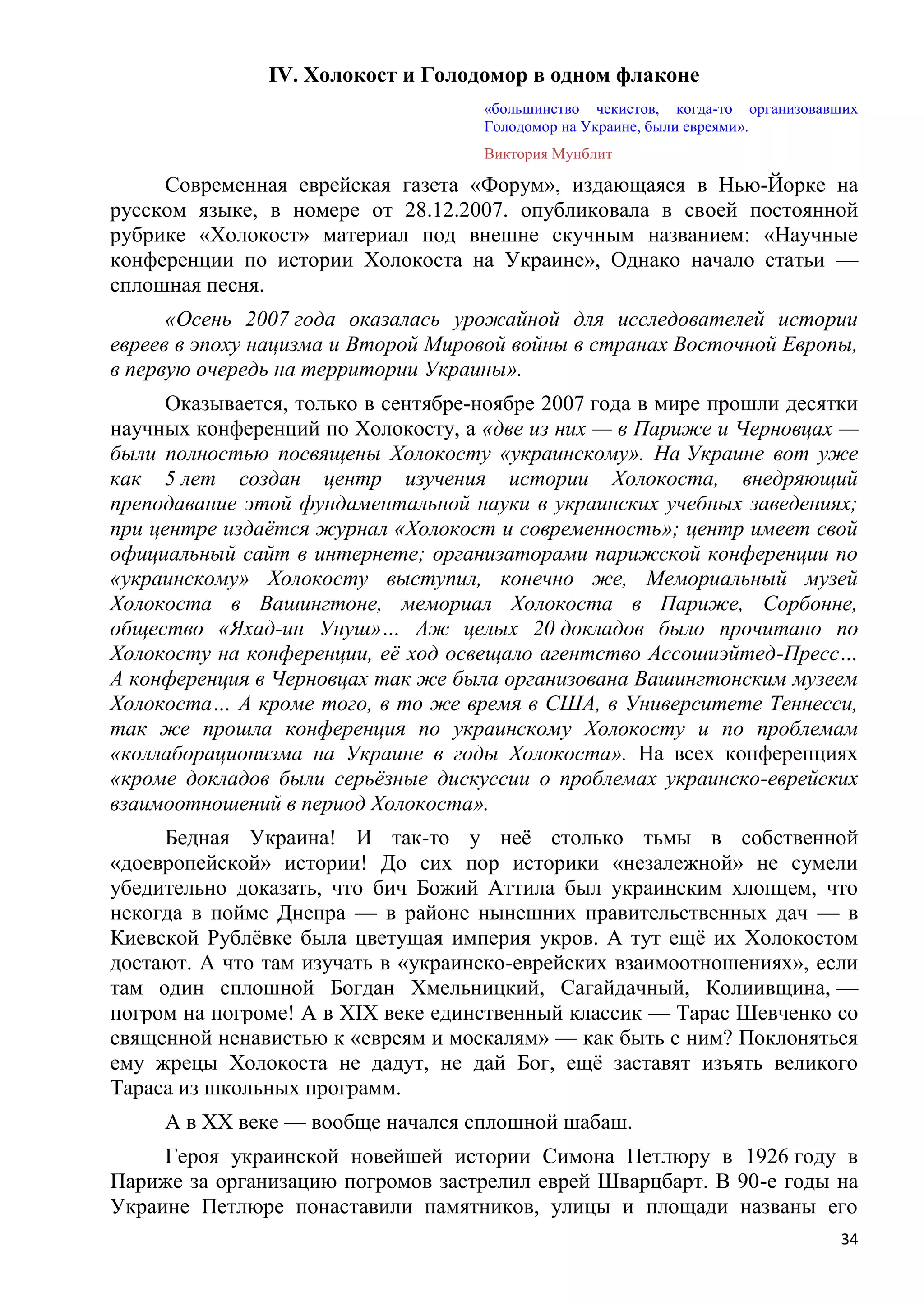 IV. Холокост и Голодомор в одном флаконе
                                     «большинство чекистов, когда-то организовавших
                                     Голодомор на Украине, были евреями».
                                     Виктория Мунблит

     Современная еврейская газета «Форум», издающаяся в Нью-Йорке на
русском языке, в номере от 28.12.2007. опубликовала в своей постоянной
рубрике «Холокост» материал под внешне скучным названием: «Научные
конференции по истории Холокоста на Украине», Однако начало статьи —
сплошная песня.
      «Осень 2007 года оказалась урожайной для исследователей истории
евреев в эпоху нацизма и Второй Мировой войны в странах Восточной Европы,
в первую очередь на территории Украины».
      Оказывается, только в сентябре-ноябре 2007 года в мире прошли десятки
научных конференций по Холокосту, а «две из них — в Париже и Черновцах —
были полностью посвящены Холокосту «украинскому». На Украине вот уже
как 5 лет создан центр изучения истории Холокоста, внедряющий
преподавание этой фундаментальной науки в украинских учебных заведениях;
при центре издаѐтся журнал «Холокост и современность»; центр имеет свой
официальный сайт в интернете; организаторами парижской конференции по
«украинскому» Холокосту выступил, конечно же, Мемориальный музей
Холокоста в Вашингтоне, мемориал Холокоста в Париже, Сорбонне,
общество «Яхад-ин Унуш»… Аж целых 20 докладов было прочитано по
Холокосту на конференции, еѐ ход освещало агентство Ассошиэйтед-Пресс…
А конференция в Черновцах так же была организована Вашингтонским музеем
Холокоста… А кроме того, в то же время в США, в Университете Теннесси,
так же прошла конференция по украинскому Холокосту и по проблемам
«коллаборационизма на Украине в годы Холокоста». На всех конференциях
«кроме докладов были серьѐзные дискуссии о проблемах украинско-еврейских
взаимоотношений в период Холокоста».
     Бедная Украина! И так-то у неѐ столько тьмы в собственной
«доевропейской» истории! До сих пор историки «незалежной» не сумели
убедительно доказать, что бич Божий Аттила был украинским хлопцем, что
некогда в пойме Днепра — в районе нынешних правительственных дач — в
Киевской Рублѐвке была цветущая империя укров. А тут ещѐ их Холокостом
достают. А что там изучать в «украинско-еврейских взаимоотношениях», если
там один сплошной Богдан Хмельницкий, Сагайдачный, Колиивщина, —
погром на погроме! А в XIX веке единственный классик — Тарас Шевченко со
священной ненавистью к «евреям и москалям» — как быть с ним? Поклоняться
ему жрецы Холокоста не дадут, не дай Бог, ещѐ заставят изъять великого
Тараса из школьных программ.
     А в XX веке — вообще начался сплошной шабаш.
     Героя украинской новейшей истории Симона Петлюру в 1926 году в
Париже за организацию погромов застрелил еврей Шварцбарт. В 90-е годы на
Украине Петлюре понаставили памятников, улицы и площади названы его
                                                                                34
 